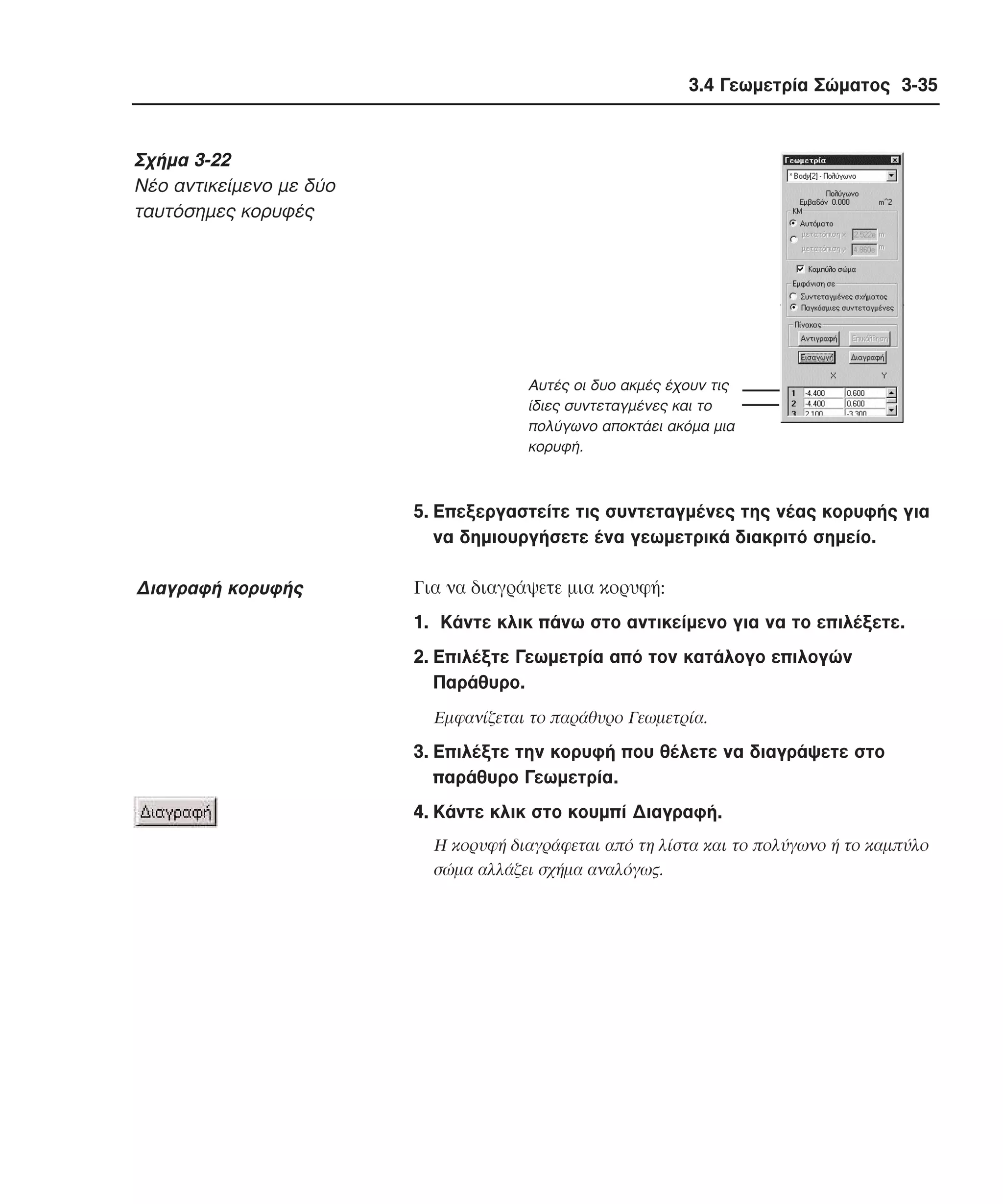 3.4 Γεωµετρία Σώµατος 3-35

Σχήµα 3-22
Nέο αντικείµενο µε δύο
ταυτόσηµες κορυφές

Αυτές οι δυο ακµές έχουν τις
ίδιες συντεταγµένες και το
πολύγωνο αποκτάει ακόµα µια
κορυφή.

5. Eπεξεργαστείτε τις συντεταγµένες της νέας κορυφής για
να δηµιουργήσετε ένα γεωµετρικά διακριτό σηµείο.

∆ιαγραφή κορυφής

Για να διαγράψετε µια κορυφή:
1. Kάντε κλικ πάνω στο αντικείµενο για να το επιλέξετε.
2. Eπιλέξτε Γεωµετρία από τον κατάλογο επιλογών
Παράθυρο.
Eµφανίζεται το παράθυρο Γεωµετρία.

3. Eπιλέξτε την κορυφή που θέλετε να διαγράψετε στο
παράθυρο Γεωµετρία.
4. Kάντε κλικ στο κουµπί ∆ιαγραφή.
H κορυφή διαγράφεται από τη λίστα και το πολύγωνο ή το καµπύλο
σώµα αλλάζει σχήµα αναλόγως.

 