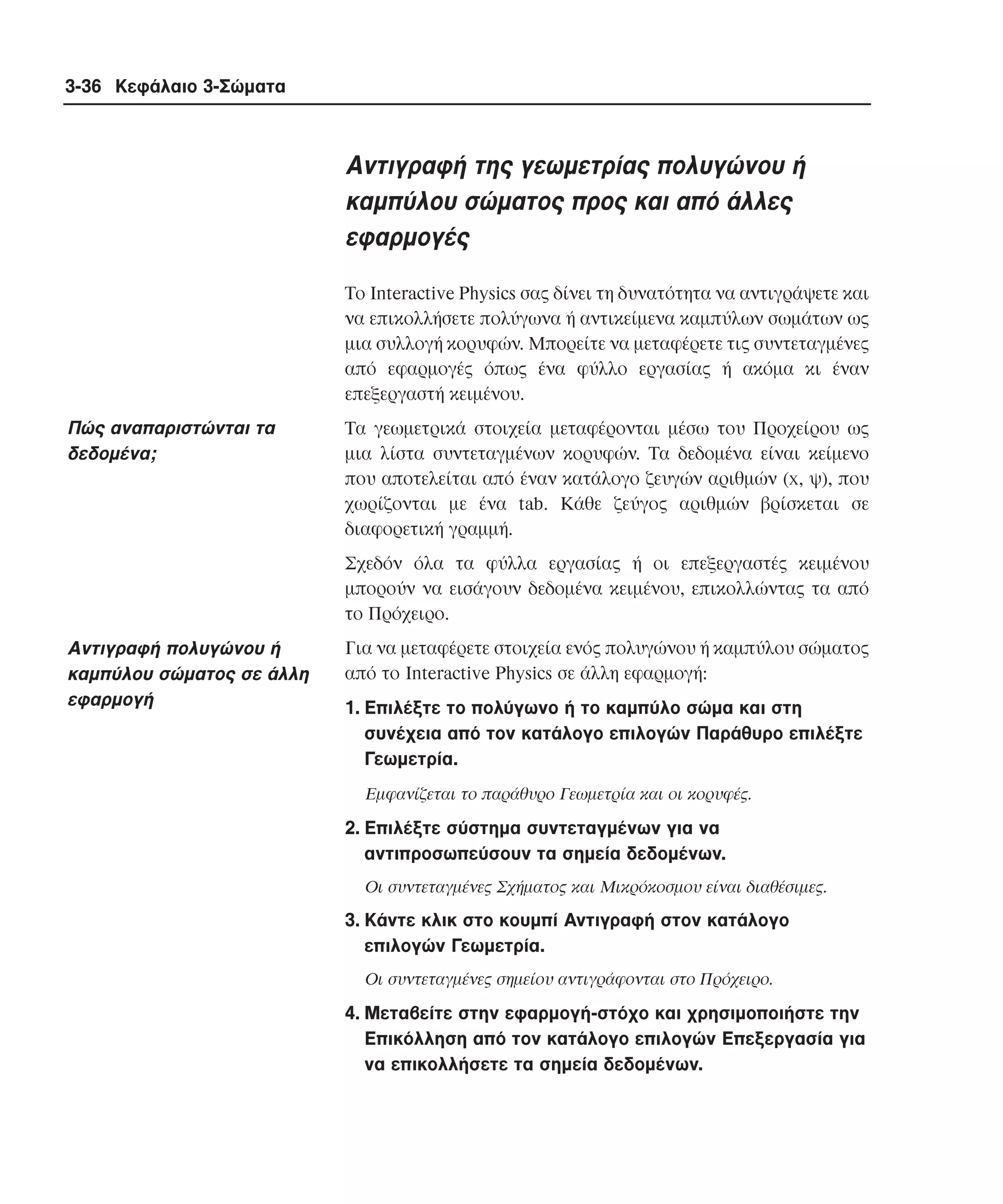 3-36 Κεφάλαιο 3-Σώµατα

Aντιγραφή της γεωµετρίας πολυγώνου ή
καµπύλου σώµατος προς και από άλλες
εφαρµογές
Tο Interactive Physics σας δίνει τη δυνατότητα να αντιγράψετε και
να επικολλήσετε πολύγωνα ή αντικείµενα καµπύλων σωµάτων ως
µια συλλογή κορυφών. Mπορείτε να µεταφέρετε τις συντεταγµένες
από εφαρµογές όπως ένα φύλλο εργασίας ή ακόµα κι έναν
επεξεργαστή κειµένου.

Πώς αναπαριστώνται τα
δεδοµένα;

Tα γεωµετρικά στοιχεία µεταφέρονται µέσω του Προχείρου ως
µια λίστα συντεταγµένων κορυφών. Tα δεδοµένα είναι κείµενο
που αποτελείται από έναν κατάλογο ζευγών αριθµών (x, ψ), που
χωρίζονται µε ένα tab. Kάθε ζεύγος αριθµών βρίσκεται σε
διαφορετική γραµµή.
Σχεδόν όλα τα φύλλα εργασίας ή οι επεξεργαστές κειµένου
µπορούν να εισάγουν δεδοµένα κειµένου, επικολλώντας τα από
το Πρόχειρο.

Aντιγραφή πολυγώνου ή
καµπύλου σώµατος σε άλλη
εφαρµογή

Για να µεταφέρετε στοιχεία ενός πολυγώνου ή καµπύλου σώµατος
από το Interactive Physics σε άλλη εφαρµογή:
1. Eπιλέξτε το πολύγωνο ή το καµπύλο σώµα και στη
συνέχεια από τον κατάλογο επιλογών Παράθυρο επιλέξτε
Γεωµετρία.
Eµφανίζεται το παράθυρο Γεωµετρία και οι κορυφές.

2. Eπιλέξτε σύστηµα συντεταγµένων για να
αντιπροσωπεύσουν τα σηµεία δεδοµένων.
Oι συντεταγµένες Σχήµατος και Mικρόκοσµου είναι διαθέσιµες.

3. Kάντε κλικ στο κουµπί Aντιγραφή στον κατάλογο
επιλογών Γεωµετρία.
Oι συντεταγµένες σηµείου αντιγράφονται στο Πρόχειρο.

4. Mεταβείτε στην εφαρµογή-στόχο και χρησιµοποιήστε την
Eπικόλληση από τον κατάλογο επιλογών Eπεξεργασία για
να επικολλήσετε τα σηµεία δεδοµένων.

 