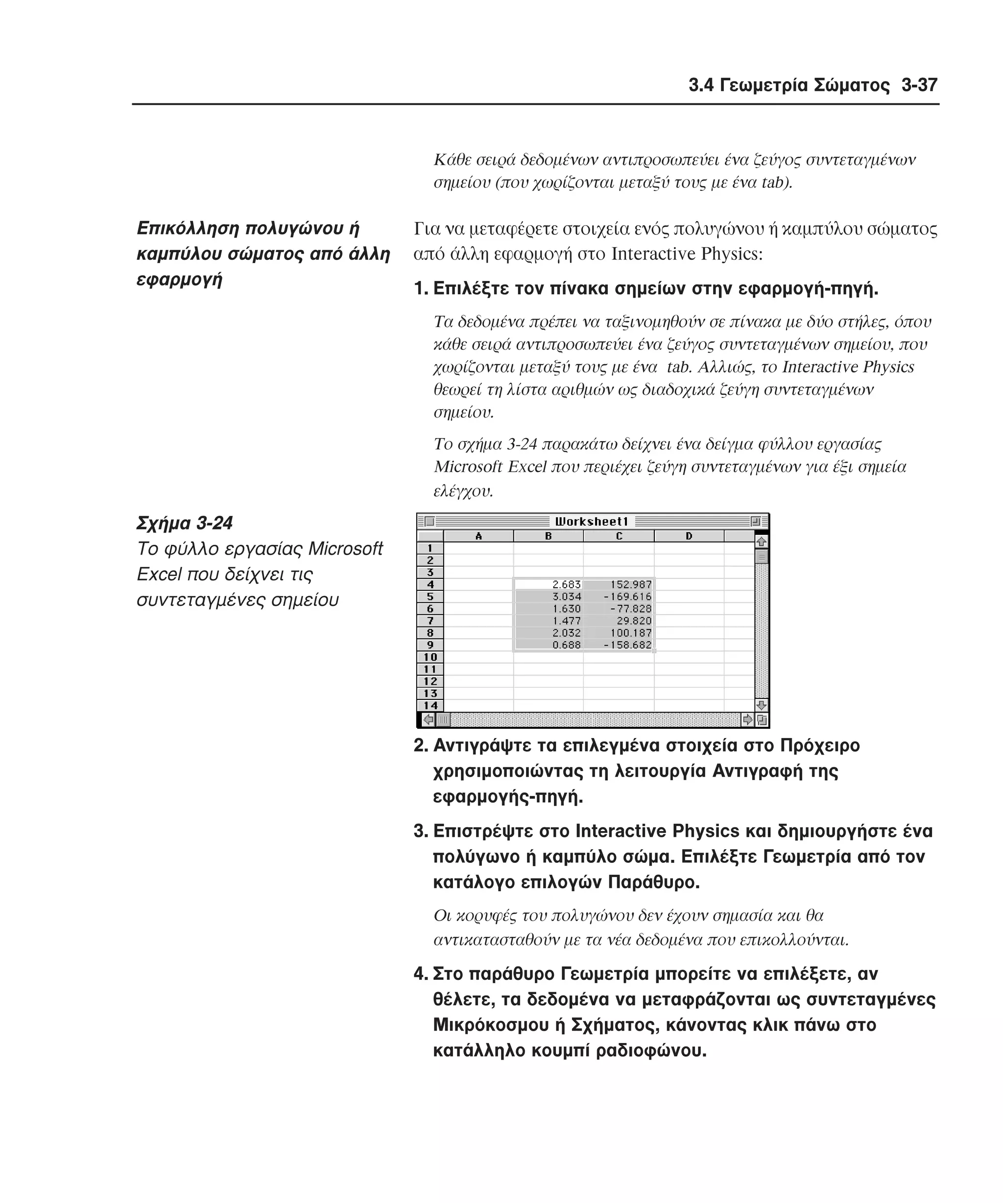 3.4 Γεωµετρία Σώµατος 3-37

Kάθε σειρά δεδοµένων αντιπροσωπεύει ένα ζεύγος συντεταγµένων
σηµείου (που χωρίζονται µεταξύ τους µε ένα tab).

Eπικόλληση πολυγώνου ή
καµπύλου σώµατος από άλλη
εφαρµογή

Για να µεταφέρετε στοιχεία ενός πολυγώνου ή καµπύλου σώµατος
από άλλη εφαρµογή στο Interactive Physics:
1. Eπιλέξτε τον πίνακα σηµείων στην εφαρµογή-πηγή.
Tα δεδοµένα πρέπει να ταξινοµηθούν σε πίνακα µε δύο στήλες, όπου
κάθε σειρά αντιπροσωπεύει ένα ζεύγος συντεταγµένων σηµείου, που
χωρίζονται µεταξύ τους µε ένα tab. Aλλιώς, το Interactive Physics
θεωρεί τη λίστα αριθµών ως διαδοχικά ζεύγη συντεταγµένων
σηµείου.
Tο σχήµα 3-24 παρακάτω δείχνει ένα δείγµα φύλλου εργασίας
Microsoft Excel που περιέχει ζεύγη συντεταγµένων για έξι σηµεία
ελέγχου.

Σχήµα 3-24
Tο φύλλο εργασίας Microsoft
Excel που δείχνει τις
συντεταγµένες σηµείου

2. Aντιγράψτε τα επιλεγµένα στοιχεία στο Πρόχειρο
χρησιµοποιώντας τη λειτουργία Aντιγραφή της
εφαρµογής-πηγή.
3. Eπιστρέψτε στο Interactive Physics και δηµιουργήστε ένα
πολύγωνο ή καµπύλο σώµα. Eπιλέξτε Γεωµετρία από τον
κατάλογο επιλογών Παράθυρο.
Oι κορυφές του πολυγώνου δεν έχουν σηµασία και θα
αντικατασταθούν µε τα νέα δεδοµένα που επικολλούνται.

4. Στο παράθυρο Γεωµετρία µπορείτε να επιλέξετε, αν
θέλετε, τα δεδοµένα να µεταφράζονται ως συντεταγµένες
Mικρόκοσµου ή Σχήµατος, κάνοντας κλικ πάνω στο
κατάλληλο κουµπί ραδιοφώνου.

 