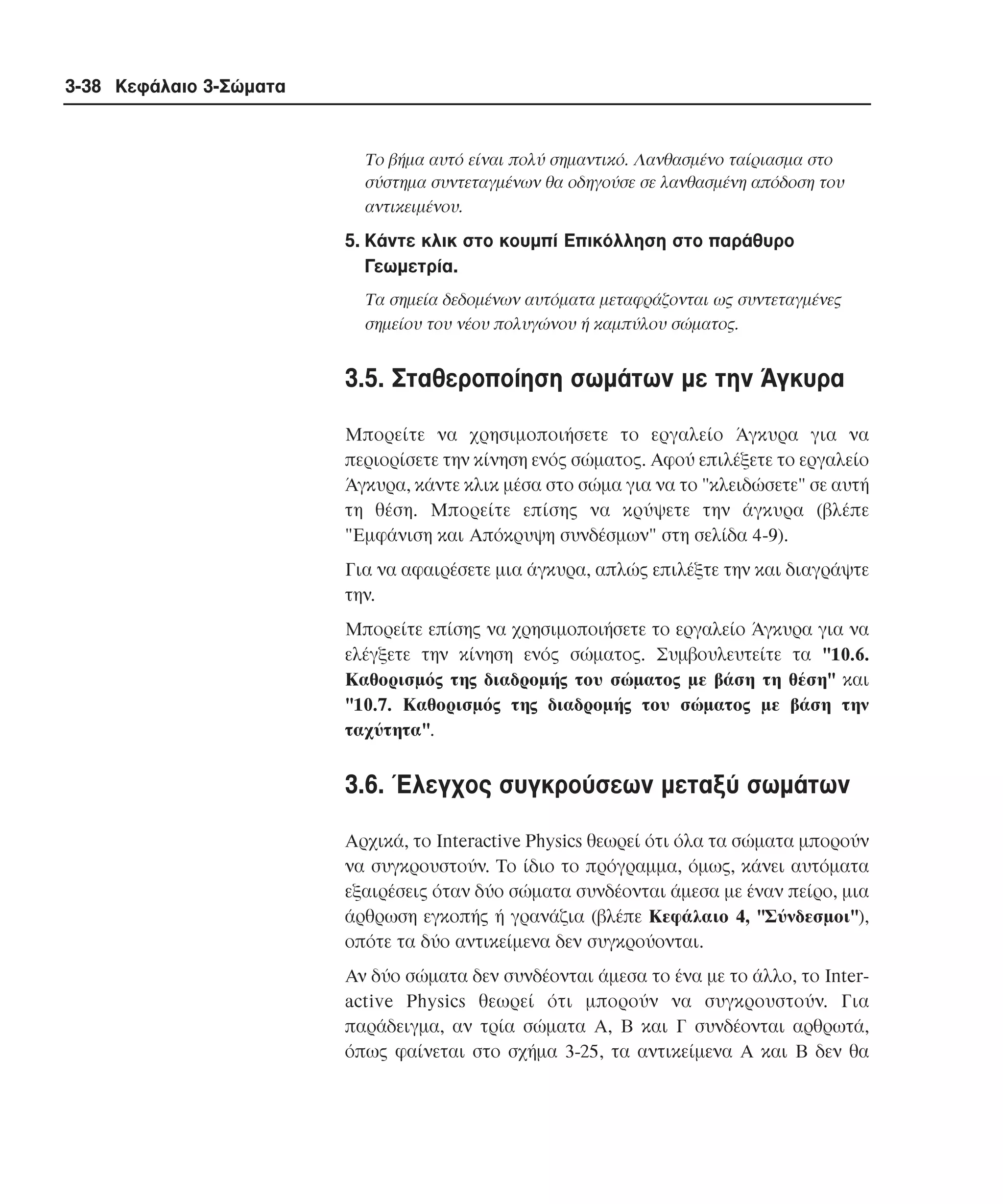 3-38 Κεφάλαιο 3-Σώµατα

Tο βήµα αυτό είναι πολύ σηµαντικό. Λανθασµένο ταίριασµα στο
σύστηµα συντεταγµένων θα οδηγούσε σε λανθασµένη απόδοση του
αντικειµένου.

5. Kάντε κλικ στο κουµπί Eπικόλληση στο παράθυρο
Γεωµετρία.
Tα σηµεία δεδοµένων αυτόµατα µεταφράζονται ως συντεταγµένες
σηµείου του νέου πολυγώνου ή καµπύλου σώµατος.

3.5. Σταθεροποίηση σωµάτων µε την Άγκυρα
Mπορείτε να χρησιµοποιήσετε το εργαλείο Άγκυρα για να
περιορίσετε την κίνηση ενός σώµατος. Aφού επιλέξετε το εργαλείο
Άγκυρα, κάντε κλικ µέσα στο σώµα για να το "κλειδώσετε" σε αυτή
τη θέση. Mπορείτε επίσης να κρύψετε την άγκυρα (βλέπε
"Eµφάνιση και Aπόκρυψη συνδέσµων" στη σελίδα 4-9).
Για να αφαιρέσετε µια άγκυρα, απλώς επιλέξτε την και διαγράψτε
την.
Mπορείτε επίσης να χρησιµοποιήσετε το εργαλείο Άγκυρα για να
ελέγξετε την κίνηση ενός σώµατος. Συµβουλευτείτε τα "10.6.
Kαθορισµός της διαδροµής του σώµατος µε βάση τη θέση" και
"10.7. Kαθορισµός της διαδροµής του σώµατος µε βάση την
ταχύτητα".

3.6. Έλεγχος συγκρούσεων µεταξύ σωµάτων
Aρχικά, το Interactive Physics θεωρεί ότι όλα τα σώµατα µπορούν
να συγκρουστούν. Tο ίδιο το πρόγραµµα, όµως, κάνει αυτόµατα
εξαιρέσεις όταν δύο σώµατα συνδέονται άµεσα µε έναν πείρο, µια
άρθρωση εγκοπής ή γρανάζια (βλέπε Kεφάλαιο 4, "Σύνδεσµοι"),
οπότε τα δύο αντικείµενα δεν συγκρούονται.
Aν δύο σώµατα δεν συνδέονται άµεσα το ένα µε το άλλο, το Interactive Physics θεωρεί ότι µπορούν να συγκρουστούν. Για
παράδειγµα, αν τρία σώµατα A, B και Γ συνδέονται αρθρωτά,
όπως φαίνεται στο σχήµα 3-25, τα αντικείµενα A και B δεν θα

 