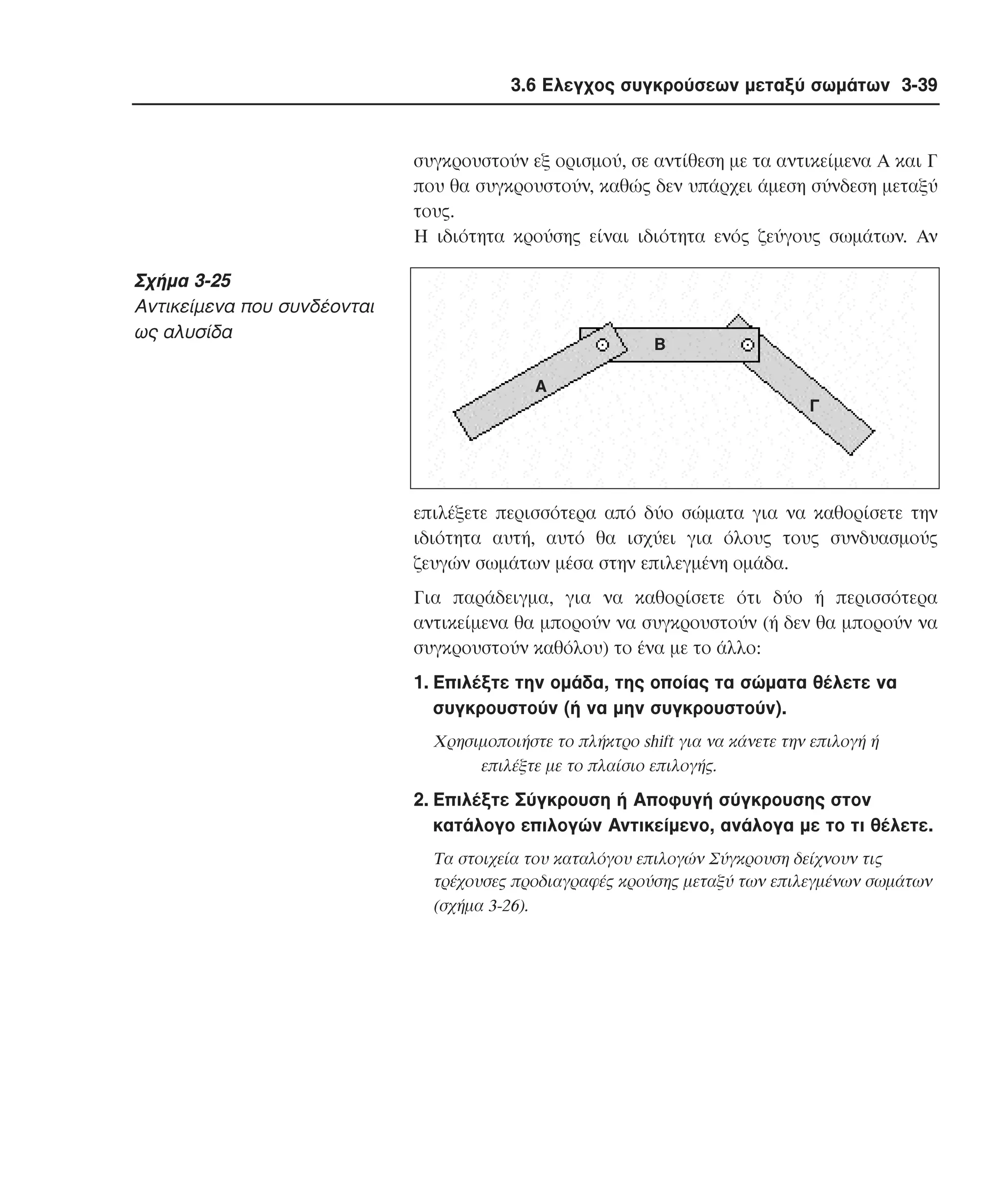 3.6 Ελεγχος συγκρούσεων µεταξύ σωµάτων 3-39

συγκρουστούν εξ ορισµού, σε αντίθεση µε τα αντικείµενα A και Γ
που θα συγκρουστούν, καθώς δεν υπάρχει άµεση σύνδεση µεταξύ
τους.
H ιδιότητα κρούσης είναι ιδιότητα ενός ζεύγους σωµάτων. Aν

Σχήµα 3-25
Aντικείµενα που συνδέονται
ως αλυσίδα

B
A
Γ

επιλέξετε περισσότερα από δύο σώµατα για να καθορίσετε την
ιδιότητα αυτή, αυτό θα ισχύει για όλους τους συνδυασµούς
ζευγών σωµάτων µέσα στην επιλεγµένη οµάδα.
Για παράδειγµα, για να καθορίσετε ότι δύο ή περισσότερα
αντικείµενα θα µπορούν να συγκρουστούν (ή δεν θα µπορούν να
συγκρουστούν καθόλου) το ένα µε το άλλο:
1. Eπιλέξτε την οµάδα, της οποίας τα σώµατα θέλετε να
συγκρουστούν (ή να µην συγκρουστούν).
Xρησιµοποιήστε το πλήκτρο shift για να κάνετε την επιλογή ή
επιλέξτε µε το πλαίσιο επιλογής.

2. Eπιλέξτε Σύγκρουση ή Aποφυγή σύγκρουσης στον
κατάλογο επιλογών Aντικείµενο, ανάλογα µε το τι θέλετε.
Tα στοιχεία του καταλόγου επιλογών Σύγκρουση δείχνουν τις
τρέχουσες προδιαγραφές κρούσης µεταξύ των επιλεγµένων σωµάτων
(σχήµα 3-26).

 