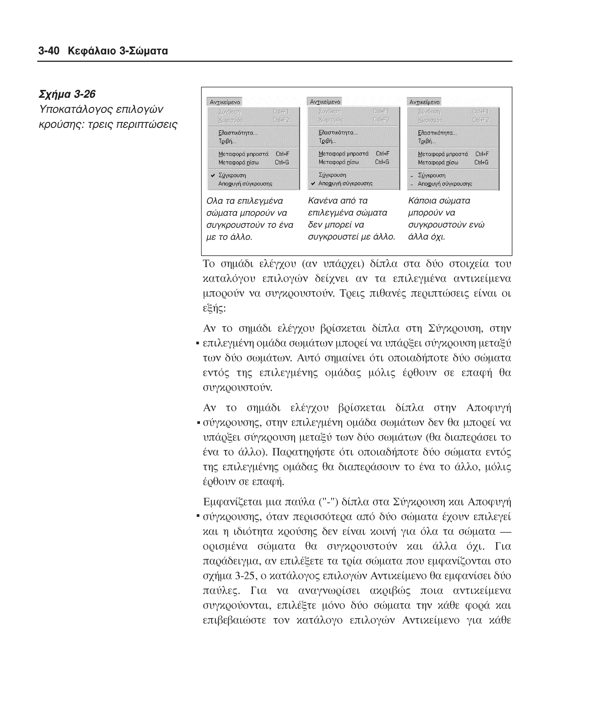 3-40 Κεφάλαιο 3-Σώµατα

Σχήµα 3-26
Yποκατάλογος επιλογών
κρούσης: τρεις περιπτώσεις

Ολα τα επιλεγµένα
σώµατα µπορούν να
συγκρουστούν το ένα
µε το άλλο.

Κανένα από τα
επιλεγµένα σώµατα
δεν µπορεί να
συγκρουστεί µε άλλο.

Κάποια σώµατα
µπορούν να
συγκρουστούν ενώ
άλλα όχι.

Tο σηµάδι ελέγχου (αν υπάρχει) δίπλα στα δύο στοιχεία του
καταλόγου επιλογών δείχνει αν τα επιλεγµένα αντικείµενα
µπορούν να συγκρουστούν. Tρεις πιθανές περιπτώσεις είναι οι
εξής:
Aν το σηµάδι ελέγχου βρίσκεται δίπλα στη Σύγκρουση, στην

. επιλεγµένη οµάδα σωµάτων µπορεί να υπάρξει σύγκρουση µεταξύ
των δύο σωµάτων. Aυτό σηµαίνει ότι οποιαδήποτε δύο σώµατα
εντός της επιλεγµένης οµάδας µόλις έρθουν σε επαφή θα
συγκρουστούν.

Aν το σηµάδι ελέγχου βρίσκεται δίπλα στην Aποφυγή

. σύγκρουσης, στην επιλεγµένη οµάδα σωµάτων δεν θα µπορεί να

υπάρξει σύγκρουση µεταξύ των δύο σωµάτων (θα διαπεράσει το
ένα το άλλο). Παρατηρήστε ότι οποιαδήποτε δύο σώµατα εντός
της επιλεγµένης οµάδας θα διαπεράσουν το ένα το άλλο, µόλις
έρθουν σε επαφή.
και
. Eµφανίζεται µια παύλα ("-") δίπλα στα ΣύγκρουσηέχουνAποφυγή
σύγκρουσης, όταν περισσότερα από δύο σώµατα
επιλεγεί
και η ιδιότητα κρούσης δεν είναι κοινή για όλα τα σώµατα ―
ορισµένα σώµατα θα συγκρουστούν και άλλα όχι. Για
παράδειγµα, αν επιλέξετε τα τρία σώµατα που εµφανίζονται στο
σχήµα 3-25, ο κατάλογος επιλογών Aντικείµενο θα εµφανίσει δύο
παύλες. Για να αναγνωρίσει ακριβώς ποια αντικείµενα
συγκρούονται, επιλέξτε µόνο δύο σώµατα την κάθε φορά και
επιβεβαιώστε τον κατάλογο επιλογών Aντικείµενο για κάθε

 