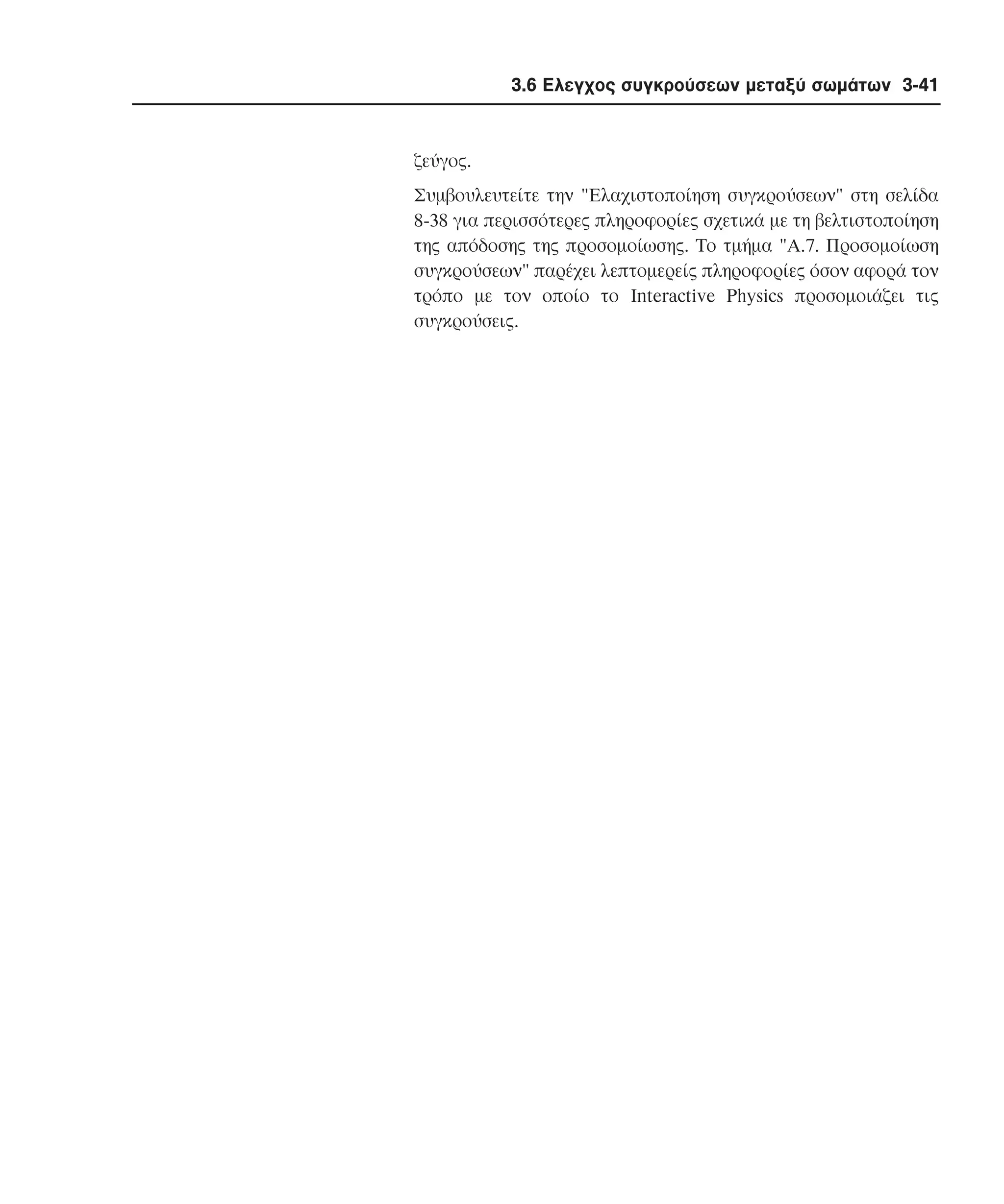 3.6 Ελεγχος συγκρούσεων µεταξύ σωµάτων 3-41

ζεύγος.
Συµβουλευτείτε την "Eλαχιστοποίηση συγκρούσεων" στη σελίδα
8-38 για περισσότερες πληροφορίες σχετικά µε τη βελτιστοποίηση
της απόδοσης της προσοµοίωσης. Tο τµήµα "A.7. Προσοµοίωση
συγκρούσεων" παρέχει λεπτοµερείς πληροφορίες όσον αφορά τον
τρόπο µε τον οποίο το Interactive Physics προσοµοιάζει τις
συγκρούσεις.

 