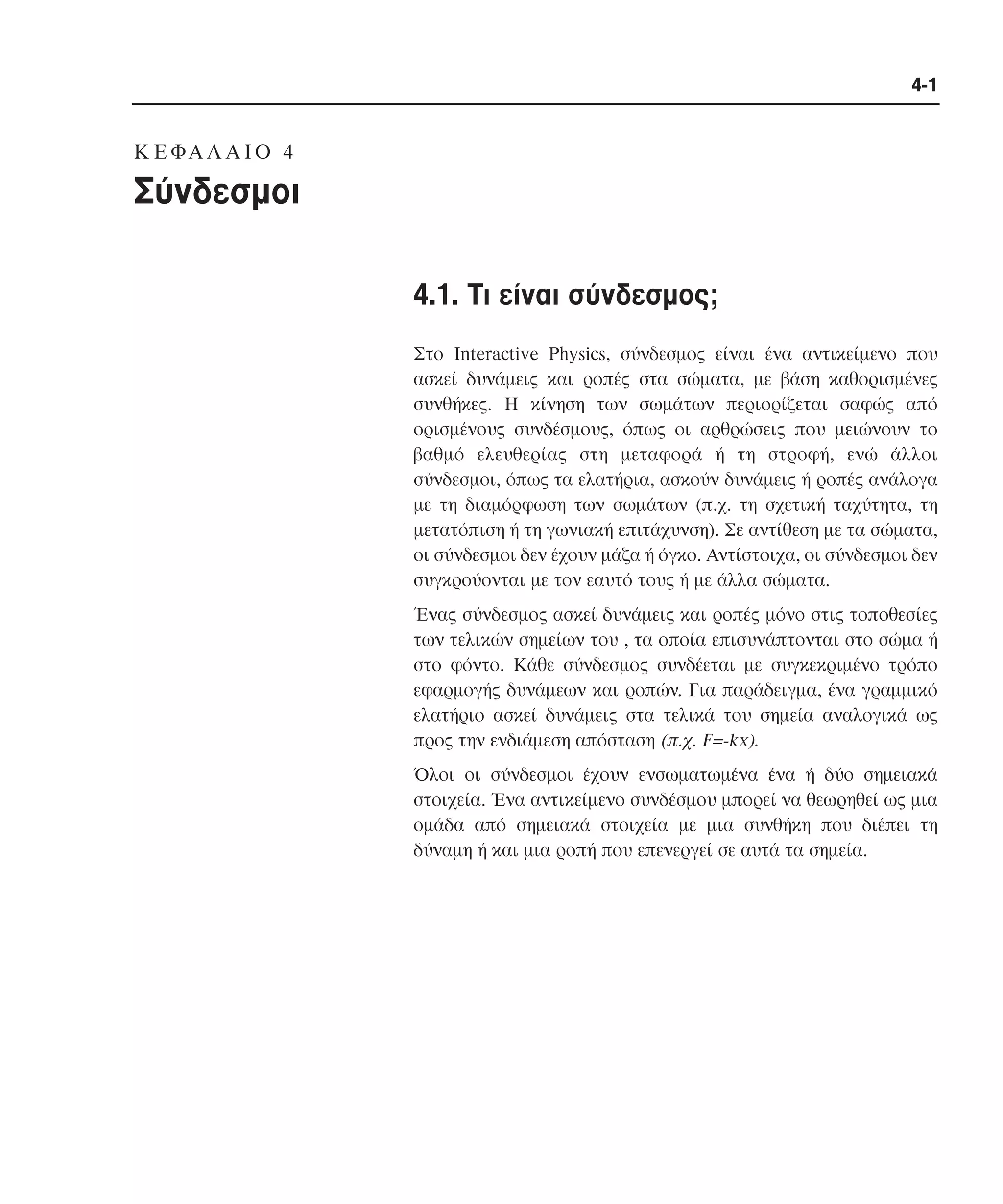 4-1

K Ε ΦΑ Λ Α Ι Ο 4

Σύνδεσµοι
4.1. Tι είναι σύνδεσµος;
Στο Interactive Physics, σύνδεσµος είναι ένα αντικείµενο που
ασκεί δυνάµεις και ροπές στα σώµατα, µε βάση καθορισµένες
συνθήκες. H κίνηση των σωµάτων περιορίζεται σαφώς από
ορισµένους συνδέσµους, όπως οι αρθρώσεις που µειώνουν το
βαθµό ελευθερίας στη µεταφορά ή τη στροφή, ενώ άλλοι
σύνδεσµοι, όπως τα ελατήρια, ασκούν δυνάµεις ή ροπές ανάλογα
µε τη διαµόρφωση των σωµάτων (π.χ. τη σχετική ταχύτητα, τη
µετατόπιση ή τη γωνιακή επιτάχυνση). Σε αντίθεση µε τα σώµατα,
οι σύνδεσµοι δεν έχουν µάζα ή όγκο. Aντίστοιχα, οι σύνδεσµοι δεν
συγκρούονται µε τον εαυτό τους ή µε άλλα σώµατα.
Ένας σύνδεσµος ασκεί δυνάµεις και ροπές µόνο στις τοποθεσίες
των τελικών σηµείων του , τα οποία επισυνάπτονται στο σώµα ή
στο φόντο. Kάθε σύνδεσµος συνδέεται µε συγκεκριµένο τρόπο
εφαρµογής δυνάµεων και ροπών. Για παράδειγµα, ένα γραµµικό
ελατήριο ασκεί δυνάµεις στα τελικά του σηµεία αναλογικά ως
προς την ενδιάµεση απόσταση (π.χ. F=-kx).
Όλοι οι σύνδεσµοι έχουν ενσωµατωµένα ένα ή δύο σηµειακά
στοιχεία. Ένα αντικείµενο συνδέσµου µπορεί να θεωρηθεί ως µια
οµάδα από σηµειακά στοιχεία µε µια συνθήκη που διέπει τη
δύναµη ή και µια ροπή που επενεργεί σε αυτά τα σηµεία.

 