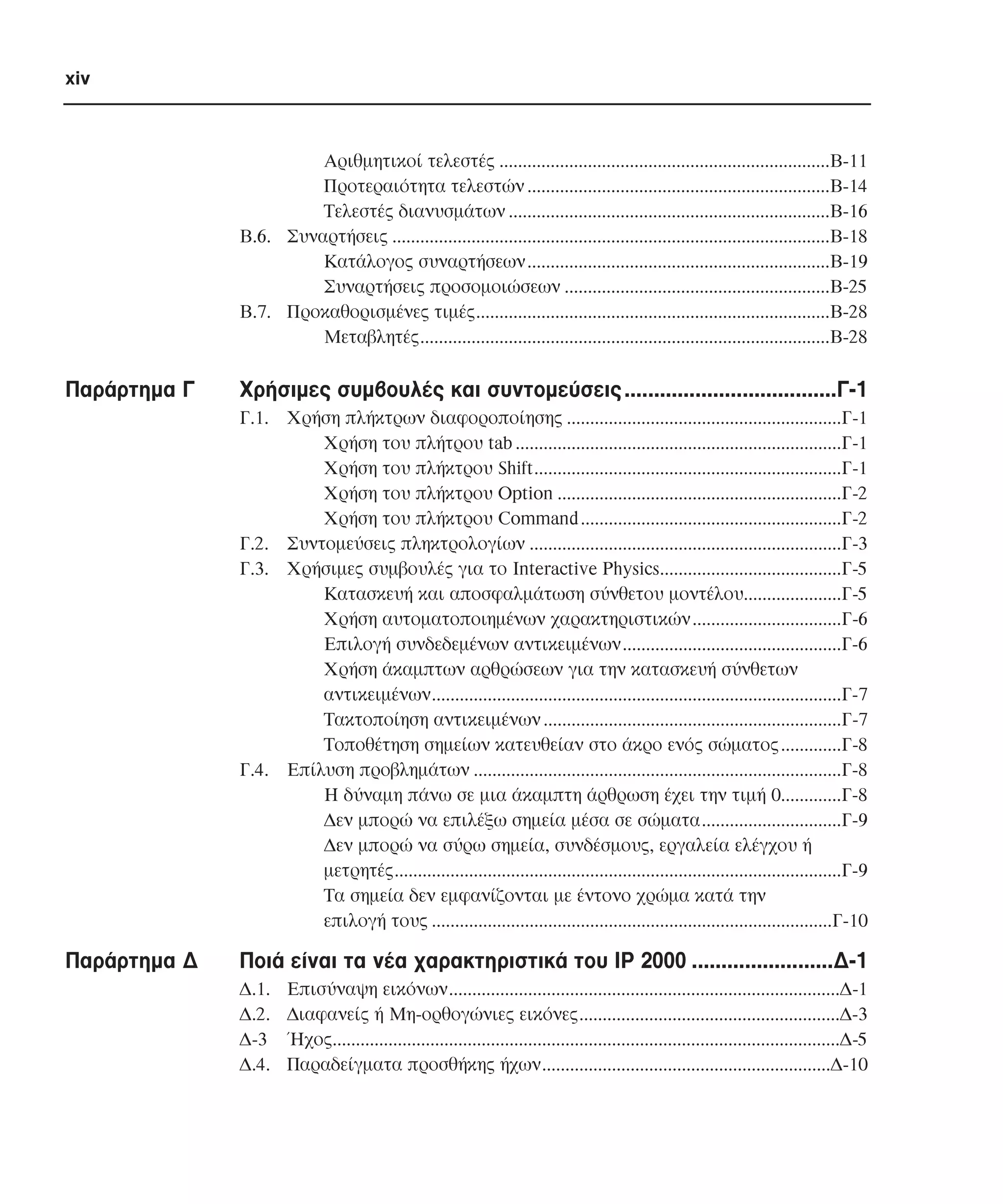 xiv

Αριθµητικοί τελεστές .......................................................................Β-11
Προτεραιότητα τελεστών .................................................................Β-14
Τελεστές διανυσµάτων .....................................................................Β-16
Β.6. Συναρτήσεις ..............................................................................................Β-18
Κατάλογος συναρτήσεων.................................................................Β-19
Συναρτήσεις προσοµοιώσεων .........................................................Β-25
Β.7. Προκαθορισµένες τιµές............................................................................Β-28
Μεταβλητές........................................................................................Β-28

Παράρτηµα Γ

Χρήσιµες συµβουλές και συντοµεύσεις ....................................Γ-1
Γ.1. Χρήση πλήκτρων διαφοροποίησης ...........................................................Γ-1
Χρήση του πλήτρου tab ......................................................................Γ-1
Χρήση του πλήκτρου Shift..................................................................Γ-1
Χρήση του πλήκτρου Option .............................................................Γ-2
Χρήση του πλήκτρου Command ........................................................Γ-2
Γ.2. Συντοµεύσεις πληκτρολογίων ...................................................................Γ-3
Γ.3. Χρήσιµες συµβουλές για το Interactive Physics.......................................Γ-5
Κατασκευή και αποσφαλµάτωση σύνθετου µοντέλου.....................Γ-5
Χρήση αυτοµατοποιηµένων χαρακτηριστικών................................Γ-6
Επιλογή συνδεδεµένων αντικειµένων...............................................Γ-6
Χρήση άκαµπτων αρθρώσεων για την κατασκευή σύνθετων
αντικειµένων........................................................................................Γ-7
Τακτοποίηση αντικειµένων ................................................................Γ-7
Τοποθέτηση σηµείων κατευθείαν στο άκρο ενός σώµατος .............Γ-8
Γ.4. Επίλυση προβληµάτων ...............................................................................Γ-8
Η δύναµη πάνω σε µια άκαµπτη άρθρωση έχει την τιµή 0.............Γ-8
∆εν µπορώ να επιλέξω σηµεία µέσα σε σώµατα..............................Γ-9
∆εν µπορώ να σύρω σηµεία, συνδέσµους, εργαλεία ελέγχου ή
µετρητές................................................................................................Γ-9
Τα σηµεία δεν εµφανίζονται µε έντονο χρώµα κατά την
επιλογή τους ......................................................................................Γ-10

Παράρτηµα ∆

Ποιά είναι τα νέα χαρακτηριστικά του IP 2000 ........................∆-1
∆.1.
∆.2.
∆-3
∆.4.

Επισύναψη εικόνων....................................................................................∆-1
∆ιαφανείς ή Μη-ορθογώνιες εικόνες........................................................∆-3
Ήχος.............................................................................................................∆-5
Παραδείγµατα προσθήκης ήχων..............................................................∆-10

 