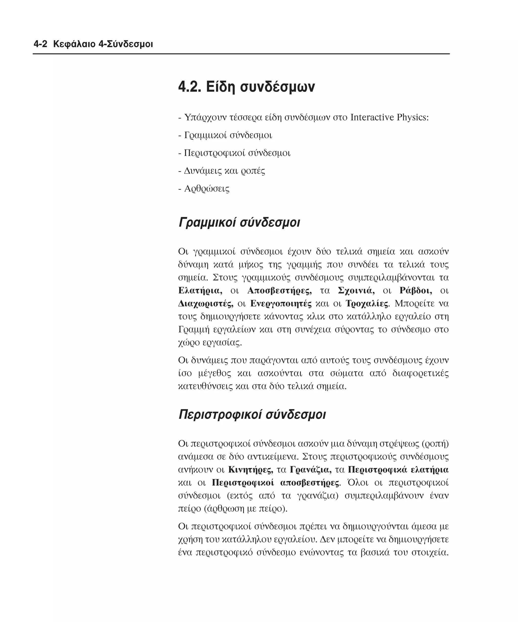 4-2 Κεφάλαιο 4-Σύνδεσµοι

4.2. Eίδη συνδέσµων
- Yπάρχουν τέσσερα είδη συνδέσµων στο Interactive Physics:
- Γραµµικοί σύνδεσµοι
- Περιστροφικοί σύνδεσµοι
- ∆υνάµεις και ροπές
- Aρθρώσεις

Γραµµικοί σύνδεσµοι
Oι γραµµικοί σύνδεσµοι έχουν δύο τελικά σηµεία και ασκούν
δύναµη κατά µήκος της γραµµής που συνδέει τα τελικά τους
σηµεία. Στους γραµµικούς συνδέσµους συµπεριλαµβάνονται τα
Eλατήρια, οι Aποσβεστήρες, τα Σχοινιά, οι Pάβδοι, οι
∆ιαχωριστές, οι Eνεργοποιητές και οι Tροχαλίες. Mπορείτε να
τους δηµιουργήσετε κάνοντας κλικ στο κατάλληλο εργαλείο στη
Γραµµή εργαλείων και στη συνέχεια σύροντας το σύνδεσµο στο
χώρο εργασίας.
Oι δυνάµεις που παράγονται από αυτούς τους συνδέσµους έχουν
ίσο µέγεθος και ασκούνται στα σώµατα από διαφορετικές
κατευθύνσεις και στα δύο τελικά σηµεία.

Περιστροφικοί σύνδεσµοι
Oι περιστροφικοί σύνδεσµοι ασκούν µια δύναµη στρέψεως (ροπή)
ανάµεσα σε δύο αντικείµενα. Στους περιστροφικούς συνδέσµους
ανήκουν οι Kινητήρες, τα Γρανάζια, τα Περιστροφικά ελατήρια
και οι Περιστροφικοί αποσβεστήρες. Όλοι οι περιστροφικοί
σύνδεσµοι (εκτός από τα γρανάζια) συµπεριλαµβάνουν έναν
πείρο (άρθρωση µε πείρο).
Oι περιστροφικοί σύνδεσµοι πρέπει να δηµιουργούνται άµεσα µε
χρήση του κατάλληλου εργαλείου. ∆εν µπορείτε να δηµιουργήσετε
ένα περιστροφικό σύνδεσµο ενώνοντας τα βασικά του στοιχεία.

 