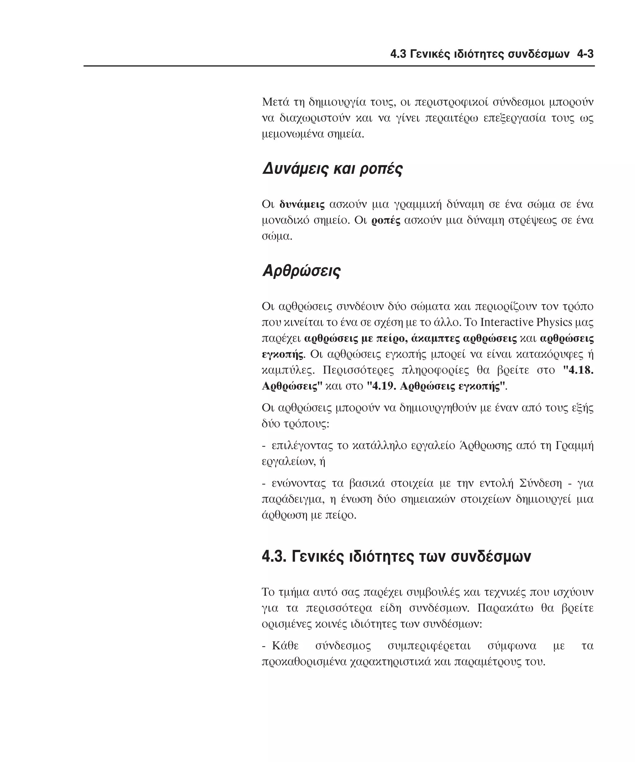 4.3 Γενικές ιδιότητες συνδέσµων 4-3

Mετά τη δηµιουργία τους, οι περιστροφικοί σύνδεσµοι µπορούν
να διαχωριστούν και να γίνει περαιτέρω επεξεργασία τους ως
µεµονωµένα σηµεία.

∆υνάµεις και ροπές
Oι δυνάµεις ασκούν µια γραµµική δύναµη σε ένα σώµα σε ένα
µοναδικό σηµείο. Oι ροπές ασκούν µια δύναµη στρέψεως σε ένα
σώµα.

Aρθρώσεις
Oι αρθρώσεις συνδέουν δύο σώµατα και περιορίζουν τον τρόπο
που κινείται το ένα σε σχέση µε το άλλο. Tο Interactive Physics µας
παρέχει αρθρώσεις µε πείρο, άκαµπτες αρθρώσεις και αρθρώσεις
εγκοπής. Oι αρθρώσεις εγκοπής µπορεί να είναι κατακόρυφες ή
καµπύλες. Περισσότερες πληροφορίες θα βρείτε στο "4.18.
Aρθρώσεις" και στο "4.19. Aρθρώσεις εγκοπής".
Oι αρθρώσεις µπορούν να δηµιουργηθούν µε έναν από τους εξής
δύο τρόπους:
- επιλέγοντας το κατάλληλο εργαλείο Άρθρωσης από τη Γραµµή
εργαλείων, ή
- ενώνοντας τα βασικά στοιχεία µε την εντολή Σύνδεση - για
παράδειγµα, η ένωση δύο σηµειακών στοιχείων δηµιουργεί µια
άρθρωση µε πείρο.

4.3. Γενικές ιδιότητες των συνδέσµων
Tο τµήµα αυτό σας παρέχει συµβουλές και τεχνικές που ισχύουν
για τα περισσότερα είδη συνδέσµων. Παρακάτω θα βρείτε
ορισµένες κοινές ιδιότητες των συνδέσµων:
- Kάθε σύνδεσµος συµπεριφέρεται σύµφωνα µε
προκαθορισµένα χαρακτηριστικά και παραµέτρους του.

τα

 