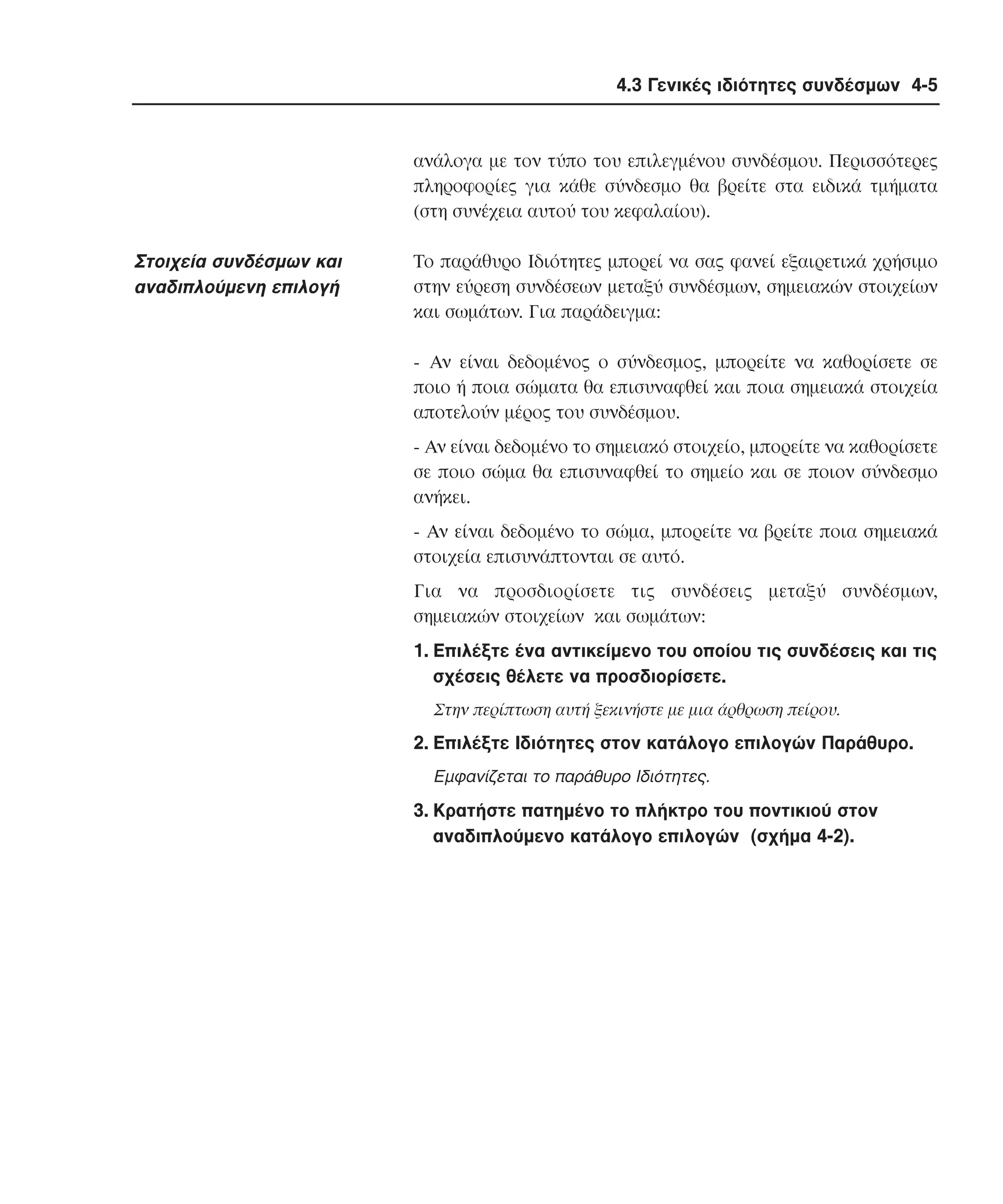 4.3 Γενικές ιδιότητες συνδέσµων 4-5

ανάλογα µε τον τύπο του επιλεγµένου συνδέσµου. Περισσότερες
πληροφορίες για κάθε σύνδεσµο θα βρείτε στα ειδικά τµήµατα
(στη συνέχεια αυτού του κεφαλαίου).

Στοιχεία συνδέσµων και
αναδιπλούµενη επιλογή

Tο παράθυρο Iδιότητες µπορεί να σας φανεί εξαιρετικά χρήσιµο
στην εύρεση συνδέσεων µεταξύ συνδέσµων, σηµειακών στοιχείων
και σωµάτων. Για παράδειγµα:
- Aν είναι δεδοµένος ο σύνδεσµος, µπορείτε να καθορίσετε σε
ποιο ή ποια σώµατα θα επισυναφθεί και ποια σηµειακά στοιχεία
αποτελούν µέρος του συνδέσµου.
- Aν είναι δεδοµένο το σηµειακό στοιχείο, µπορείτε να καθορίσετε
σε ποιο σώµα θα επισυναφθεί το σηµείο και σε ποιον σύνδεσµο
ανήκει.
- Aν είναι δεδοµένο το σώµα, µπορείτε να βρείτε ποια σηµειακά
στοιχεία επισυνάπτονται σε αυτό.
Για να προσδιορίσετε τις συνδέσεις µεταξύ συνδέσµων,
σηµειακών στοιχείων και σωµάτων:
1. Eπιλέξτε ένα αντικείµενο του οποίου τις συνδέσεις και τις
σχέσεις θέλετε να προσδιορίσετε.
Στην περίπτωση αυτή ξεκινήστε µε µια άρθρωση πείρου.

2. Eπιλέξτε Iδιότητες στον κατάλογο επιλογών Παράθυρο.
Eµφανίζεται το παράθυρο Iδιότητες.

3. Kρατήστε πατηµένο το πλήκτρο του ποντικιού στον
αναδιπλούµενο κατάλογο επιλογών (σχήµα 4-2).

 
