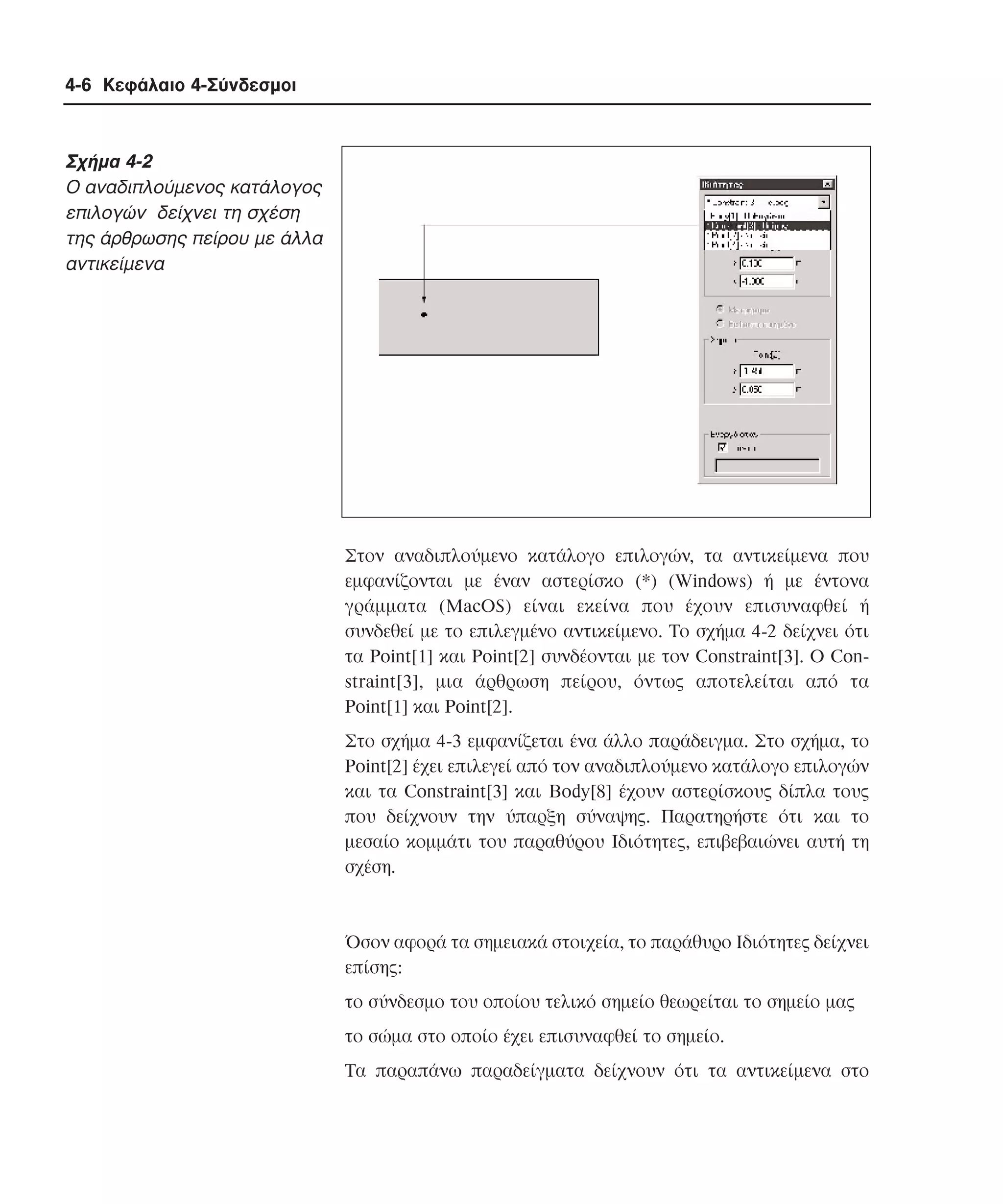 4-6 Κεφάλαιο 4-Σύνδεσµοι

Σχήµα 4-2
O αναδιπλούµενος κατάλογος
επιλογών δείχνει τη σχέση
της άρθρωσης πείρου µε άλλα
αντικείµενα

Στον αναδιπλούµενο κατάλογο επιλογών, τα αντικείµενα που
εµφανίζονται µε έναν αστερίσκο (*) (Windows) ή µε έντονα
γράµµατα (MacOS) είναι εκείνα που έχουν επισυναφθεί ή
συνδεθεί µε το επιλεγµένο αντικείµενο. Tο σχήµα 4-2 δείχνει ότι
τα Point[1] και Point[2] συνδέονται µε τον Constraint[3]. O Constraint[3], µια άρθρωση πείρου, όντως αποτελείται από τα
Point[1] και Point[2].
Στο σχήµα 4-3 εµφανίζεται ένα άλλο παράδειγµα. Στο σχήµα, το
Point[2] έχει επιλεγεί από τον αναδιπλούµενο κατάλογο επιλογών
και τα Constraint[3] και Body[8] έχουν αστερίσκους δίπλα τους
που δείχνουν την ύπαρξη σύναψης. Παρατηρήστε ότι και το
µεσαίο κοµµάτι του παραθύρου Iδιότητες, επιβεβαιώνει αυτή τη
σχέση.

Όσον αφορά τα σηµειακά στοιχεία, το παράθυρο Iδιότητες δείχνει
επίσης:
το σύνδεσµο του οποίου τελικό σηµείο θεωρείται το σηµείο µας
το σώµα στο οποίο έχει επισυναφθεί το σηµείο.
Tα παραπάνω παραδείγµατα δείχνουν ότι τα αντικείµενα στο

 
