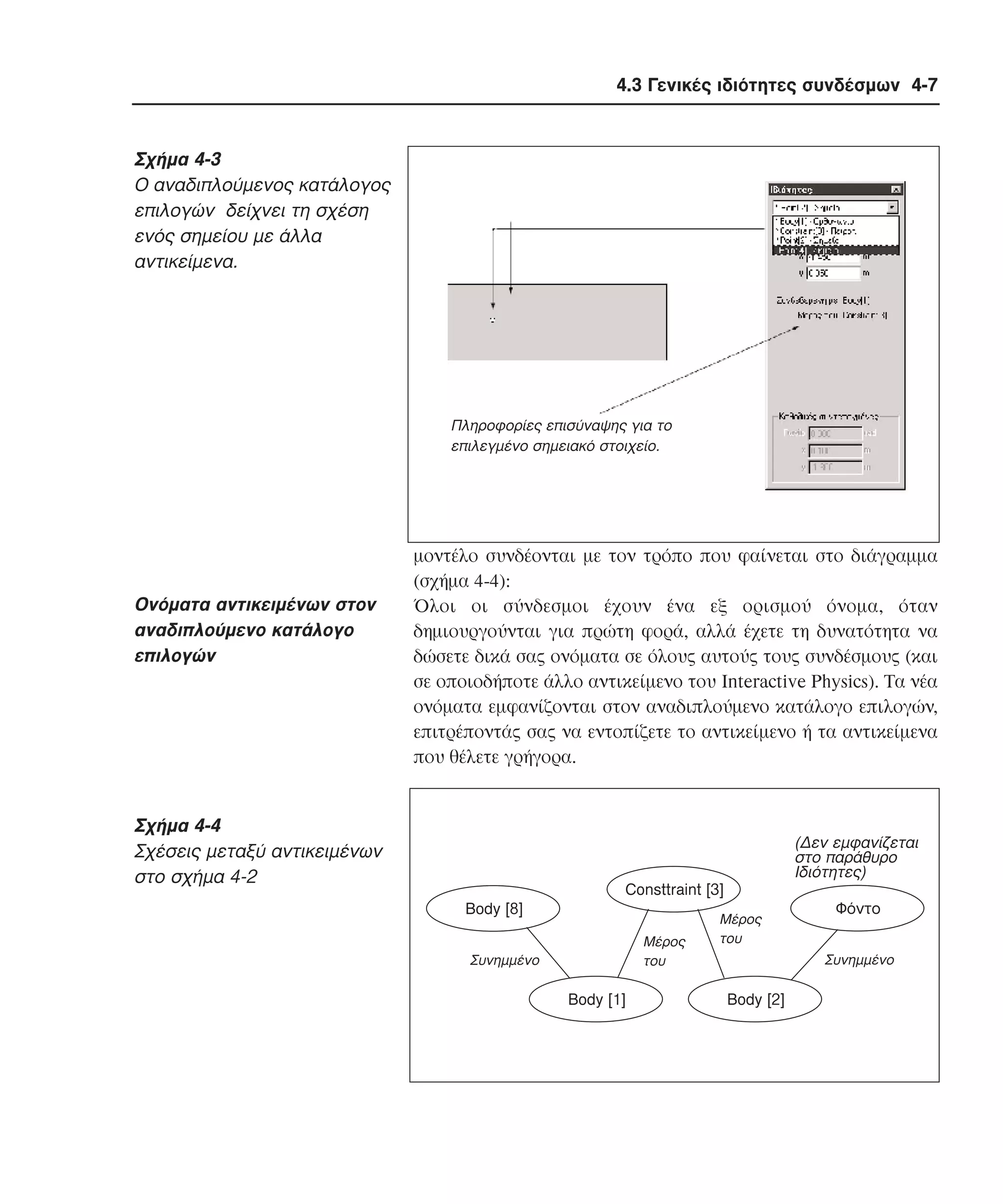 4.3 Γενικές ιδιότητες συνδέσµων 4-7

Σχήµα 4-3
O αναδιπλούµενος κατάλογος
επιλογών δείχνει τη σχέση
ενός σηµείου µε άλλα
αντικείµενα.

Πληροφορίες επισύναψης για το
επιλεγµένο σηµειακό στοιχείο.

Oνόµατα αντικειµένων στον
αναδιπλούµενο κατάλογο
επιλογών

µοντέλο συνδέονται µε τον τρόπο που φαίνεται στο διάγραµµα
(σχήµα 4-4):
Όλοι οι σύνδεσµοι έχουν ένα εξ ορισµού όνοµα, όταν
δηµιουργούνται για πρώτη φορά, αλλά έχετε τη δυνατότητα να
δώσετε δικά σας ονόµατα σε όλους αυτούς τους συνδέσµους (και
σε οποιοδήποτε άλλο αντικείµενο του Interactive Physics). Tα νέα
ονόµατα εµφανίζονται στον αναδιπλούµενο κατάλογο επιλογών,
επιτρέποντάς σας να εντοπίζετε το αντικείµενο ή τα αντικείµενα
που θέλετε γρήγορα.

Σχήµα 4-4
Σχέσεις µεταξύ αντικειµένων
στο σχήµα 4-2

(∆εν εµφανίζεται
στο παράθυρο
Ιδιότητες)
Consttraint [3]
Body [8]
Μέρος
του

Συνηµµένο

Body [1]

Μέρος
του

Φόντο
Συνηµµένο

Body [2]

 