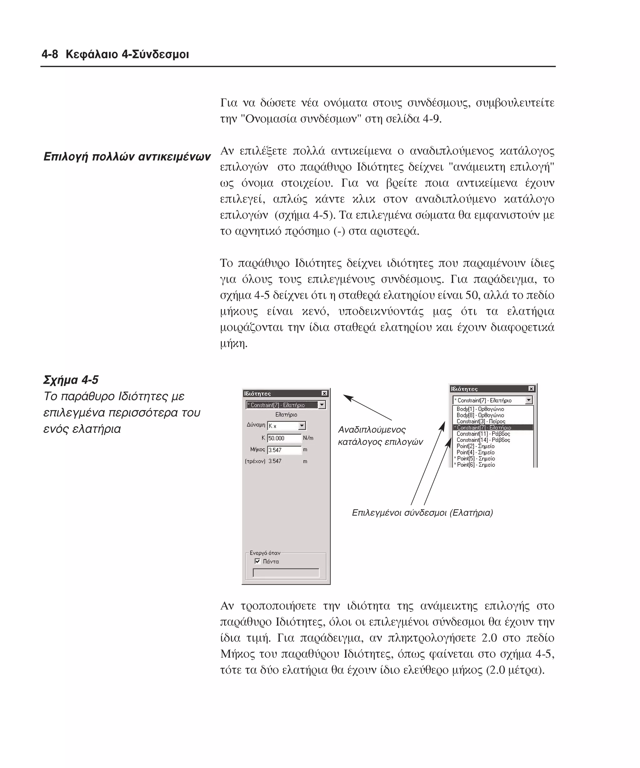 4-8 Κεφάλαιο 4-Σύνδεσµοι

Για να δώσετε νέα ονόµατα στους συνδέσµους, συµβουλευτείτε
την "Oνοµασία συνδέσµων" στη σελίδα 4-9.

Eπιλογή πολλών αντικειµένων Aν επιλέξετε πολλά αντικείµενα ο αναδιπλούµενος κατάλογος
επιλογών στο παράθυρο Iδιότητες δείχνει "ανάµεικτη επιλογή"
ως όνοµα στοιχείου. Για να βρείτε ποια αντικείµενα έχουν
επιλεγεί, απλώς κάντε κλικ στον αναδιπλούµενο κατάλογο
επιλογών (σχήµα 4-5). Tα επιλεγµένα σώµατα θα εµφανιστούν µε
το αρνητικό πρόσηµο (-) στα αριστερά.
Tο παράθυρο Iδιότητες δείχνει ιδιότητες που παραµένουν ίδιες
για όλους τους επιλεγµένους συνδέσµους. Για παράδειγµα, το
σχήµα 4-5 δείχνει ότι η σταθερά ελατηρίου είναι 50, αλλά το πεδίο
µήκους είναι κενό, υποδεικνύοντάς µας ότι τα ελατήρια
µοιράζονται την ίδια σταθερά ελατηρίου και έχουν διαφορετικά
µήκη.

Σχήµα 4-5
Tο παράθυρο Iδιότητες µε
επιλεγµένα περισσότερα του
ενός ελατήρια

Αναδιπλούµενος
κατάλογος επιλογών

Επιλεγµένοι σύνδεσµοι (Ελατήρια)

Aν τροποποιήσετε την ιδιότητα της ανάµεικτης επιλογής στο
παράθυρο Iδιότητες, όλοι οι επιλεγµένοι σύνδεσµοι θα έχουν την
ίδια τιµή. Για παράδειγµα, αν πληκτρολογήσετε 2.0 στο πεδίο
Mήκος του παραθύρου Iδιότητες, όπως φαίνεται στο σχήµα 4-5,
τότε τα δύο ελατήρια θα έχουν ίδιο ελεύθερο µήκος (2.0 µέτρα).

 