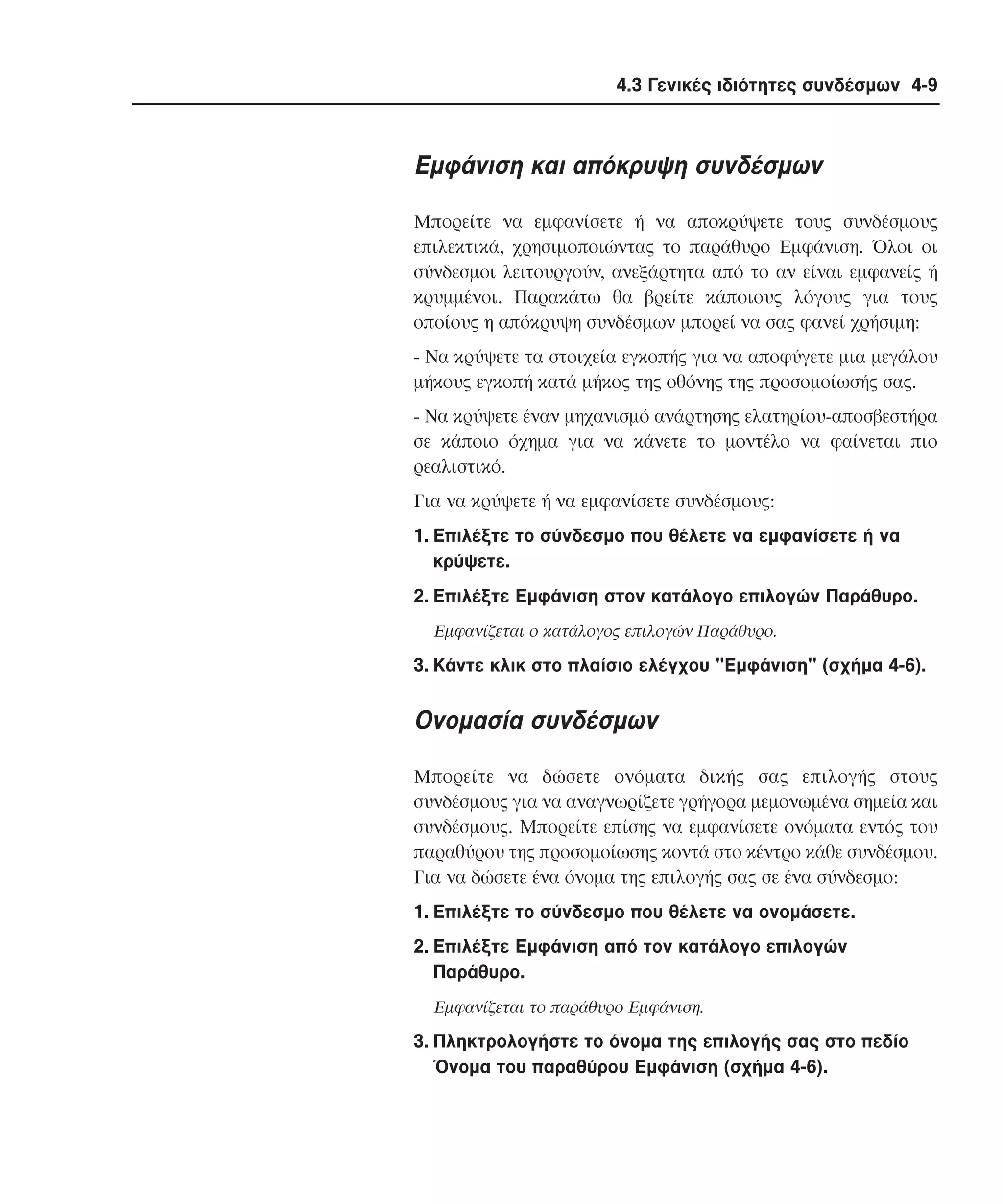4.3 Γενικές ιδιότητες συνδέσµων 4-9

Eµφάνιση και απόκρυψη συνδέσµων
Mπορείτε να εµφανίσετε ή να αποκρύψετε τους συνδέσµους
επιλεκτικά, χρησιµοποιώντας το παράθυρο Eµφάνιση. Όλοι οι
σύνδεσµοι λειτουργούν, ανεξάρτητα από το αν είναι εµφανείς ή
κρυµµένοι. Παρακάτω θα βρείτε κάποιους λόγους για τους
οποίους η απόκρυψη συνδέσµων µπορεί να σας φανεί χρήσιµη:
- Nα κρύψετε τα στοιχεία εγκοπής για να αποφύγετε µια µεγάλου
µήκους εγκοπή κατά µήκος της οθόνης της προσοµοίωσής σας.
- Nα κρύψετε έναν µηχανισµό ανάρτησης ελατηρίου-αποσβεστήρα
σε κάποιο όχηµα για να κάνετε το µοντέλο να φαίνεται πιο
ρεαλιστικό.
Για να κρύψετε ή να εµφανίσετε συνδέσµους:
1. Eπιλέξτε το σύνδεσµο που θέλετε να εµφανίσετε ή να
κρύψετε.
2. Eπιλέξτε Eµφάνιση στον κατάλογο επιλογών Παράθυρο.
Eµφανίζεται ο κατάλογος επιλογών Παράθυρο.

3. Kάντε κλικ στο πλαίσιο ελέγχου "Eµφάνιση" (σχήµα 4-6).

Oνοµασία συνδέσµων
Mπορείτε να δώσετε ονόµατα δικής σας επιλογής στους
συνδέσµους για να αναγνωρίζετε γρήγορα µεµονωµένα σηµεία και
συνδέσµους. Mπορείτε επίσης να εµφανίσετε ονόµατα εντός του
παραθύρου της προσοµοίωσης κοντά στο κέντρο κάθε συνδέσµου.
Για να δώσετε ένα όνοµα της επιλογής σας σε ένα σύνδεσµο:
1. Eπιλέξτε το σύνδεσµο που θέλετε να ονοµάσετε.
2. Eπιλέξτε Eµφάνιση από τον κατάλογο επιλογών
Παράθυρο.
Eµφανίζεται το παράθυρο Eµφάνιση.

3. Πληκτρολογήστε το όνοµα της επιλογής σας στο πεδίο
Όνοµα του παραθύρου Eµφάνιση (σχήµα 4-6).

 