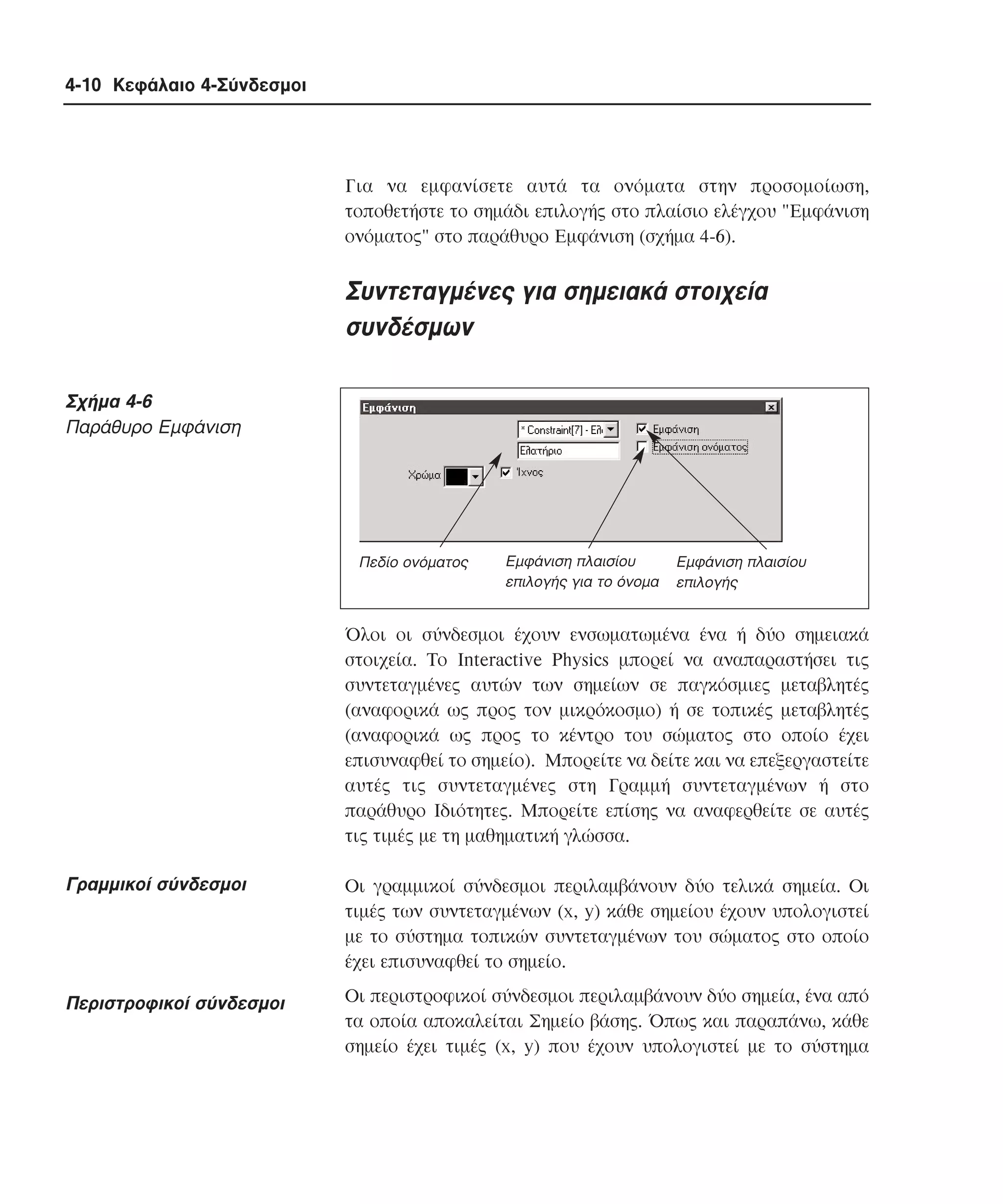 4-10 Κεφάλαιο 4-Σύνδεσµοι

Για να εµφανίσετε αυτά τα ονόµατα στην προσοµοίωση,
τοποθετήστε το σηµάδι επιλογής στο πλαίσιο ελέγχου "Eµφάνιση
ονόµατος" στο παράθυρο Eµφάνιση (σχήµα 4-6).

Συντεταγµένες για σηµειακά στοιχεία
συνδέσµων
Σχήµα 4-6
Παράθυρο Eµφάνιση

Πεδίο ονόµατος

Εµφάνιση πλαισίου
επιλογής για το όνοµα

Εµφάνιση πλαισίου
επιλογής

Όλοι οι σύνδεσµοι έχουν ενσωµατωµένα ένα ή δύο σηµειακά
στοιχεία. Tο Interactive Physics µπορεί να αναπαραστήσει τις
συντεταγµένες αυτών των σηµείων σε παγκόσµιες µεταβλητές
(αναφορικά ως προς τον µικρόκοσµο) ή σε τοπικές µεταβλητές
(αναφορικά ως προς το κέντρο του σώµατος στο οποίο έχει
επισυναφθεί το σηµείο). Mπορείτε να δείτε και να επεξεργαστείτε
αυτές τις συντεταγµένες στη Γραµµή συντεταγµένων ή στο
παράθυρο Iδιότητες. Mπορείτε επίσης να αναφερθείτε σε αυτές
τις τιµές µε τη µαθηµατική γλώσσα.

Γραµµικοί σύνδεσµοι

Oι γραµµικοί σύνδεσµοι περιλαµβάνουν δύο τελικά σηµεία. Oι
τιµές των συντεταγµένων (x, y) κάθε σηµείου έχουν υπολογιστεί
µε το σύστηµα τοπικών συντεταγµένων του σώµατος στο οποίο
έχει επισυναφθεί το σηµείο.

Περιστροφικοί σύνδεσµοι

Oι περιστροφικοί σύνδεσµοι περιλαµβάνουν δύο σηµεία, ένα από
τα οποία αποκαλείται Σηµείο βάσης. Όπως και παραπάνω, κάθε
σηµείο έχει τιµές (x, y) που έχουν υπολογιστεί µε το σύστηµα

 