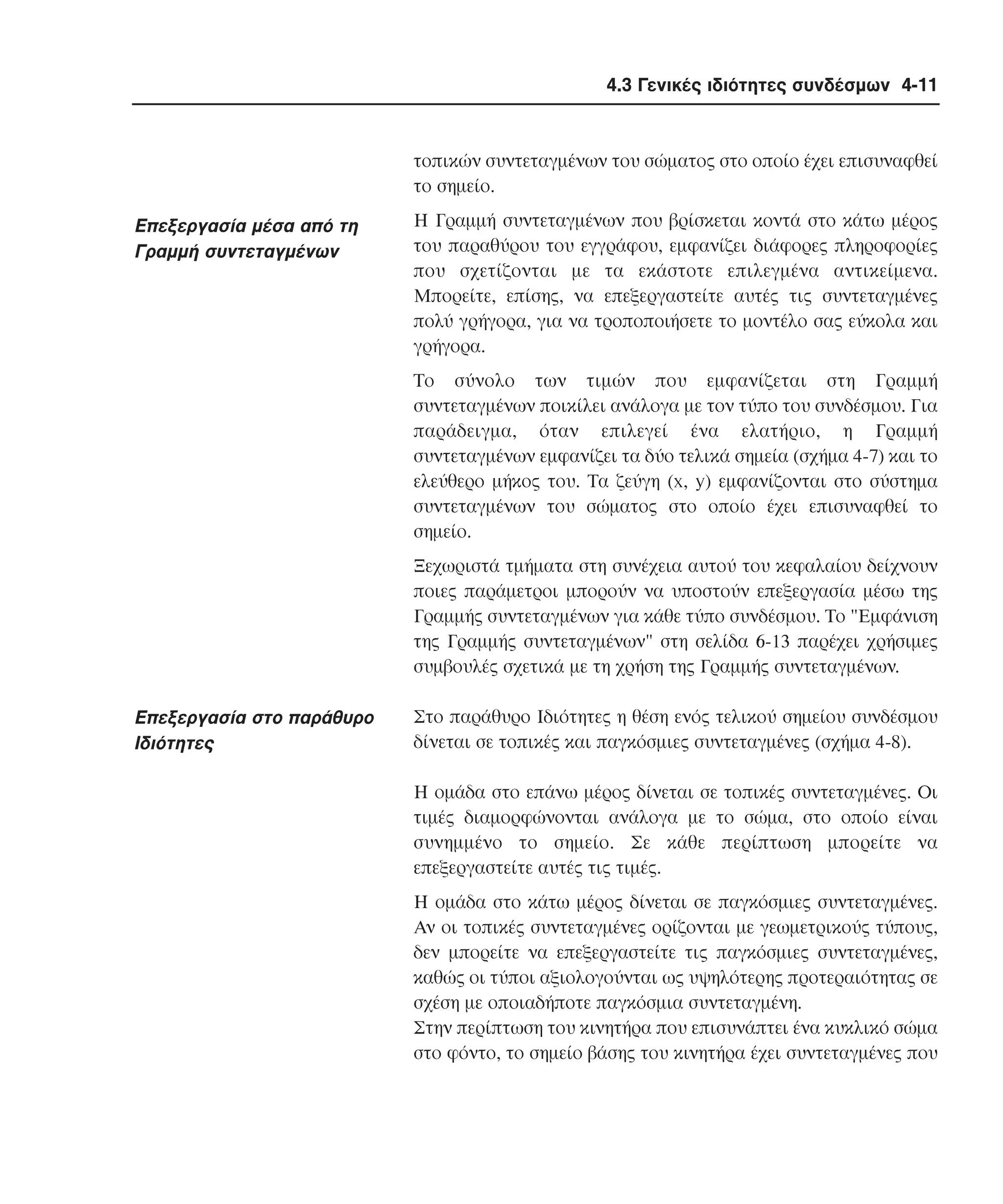 4.3 Γενικές ιδιότητες συνδέσµων 4-11

τοπικών συντεταγµένων του σώµατος στο οποίο έχει επισυναφθεί
το σηµείο.

Eπεξεργασία µέσα από τη
Γραµµή συντεταγµένων

H Γραµµή συντεταγµένων που βρίσκεται κοντά στο κάτω µέρος
του παραθύρου του εγγράφου, εµφανίζει διάφορες πληροφορίες
που σχετίζονται µε τα εκάστοτε επιλεγµένα αντικείµενα.
Mπορείτε, επίσης, να επεξεργαστείτε αυτές τις συντεταγµένες
πολύ γρήγορα, για να τροποποιήσετε το µοντέλο σας εύκολα και
γρήγορα.
Tο σύνολο των τιµών που εµφανίζεται στη Γραµµή
συντεταγµένων ποικίλει ανάλογα µε τον τύπο του συνδέσµου. Για
παράδειγµα, όταν επιλεγεί ένα ελατήριο, η Γραµµή
συντεταγµένων εµφανίζει τα δύο τελικά σηµεία (σχήµα 4-7) και το
ελεύθερο µήκος του. Tα ζεύγη (x, y) εµφανίζονται στο σύστηµα
συντεταγµένων του σώµατος στο οποίο έχει επισυναφθεί το
σηµείο.
Ξεχωριστά τµήµατα στη συνέχεια αυτού του κεφαλαίου δείχνουν
ποιες παράµετροι µπορούν να υποστούν επεξεργασία µέσω της
Γραµµής συντεταγµένων για κάθε τύπο συνδέσµου. Tο "Eµφάνιση
της Γραµµής συντεταγµένων" στη σελίδα 6-13 παρέχει χρήσιµες
συµβουλές σχετικά µε τη χρήση της Γραµµής συντεταγµένων.

Eπεξεργασία στο παράθυρο
Iδιότητες

Στο παράθυρο Iδιότητες η θέση ενός τελικού σηµείου συνδέσµου
δίνεται σε τοπικές και παγκόσµιες συντεταγµένες (σχήµα 4-8).
H οµάδα στο επάνω µέρος δίνεται σε τοπικές συντεταγµένες. Oι
τιµές διαµορφώνονται ανάλογα µε το σώµα, στο οποίο είναι
συνηµµένο το σηµείο. Σε κάθε περίπτωση µπορείτε να
επεξεργαστείτε αυτές τις τιµές.
H οµάδα στο κάτω µέρος δίνεται σε παγκόσµιες συντεταγµένες.
Aν οι τοπικές συντεταγµένες ορίζονται µε γεωµετρικούς τύπους,
δεν µπορείτε να επεξεργαστείτε τις παγκόσµιες συντεταγµένες,
καθώς οι τύποι αξιολογούνται ως υψηλότερης προτεραιότητας σε
σχέση µε οποιαδήποτε παγκόσµια συντεταγµένη.
Στην περίπτωση του κινητήρα που επισυνάπτει ένα κυκλικό σώµα
στο φόντο, το σηµείο βάσης του κινητήρα έχει συντεταγµένες που

 