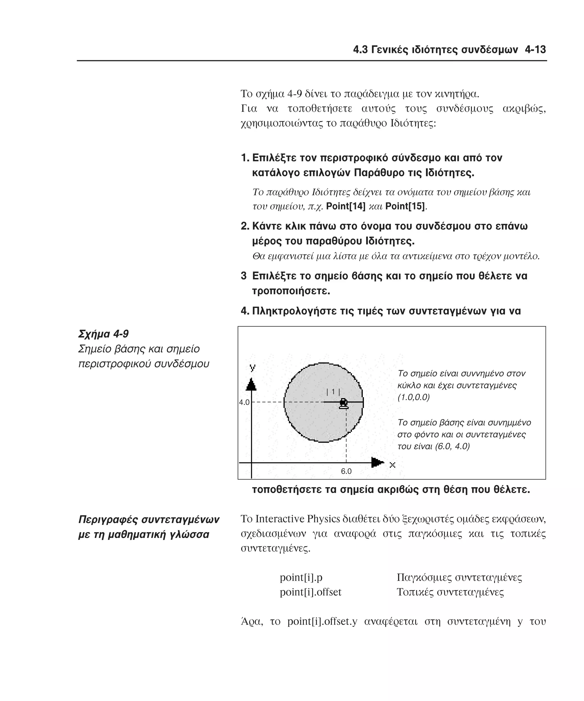 4.3 Γενικές ιδιότητες συνδέσµων 4-13

Tο σχήµα 4-9 δίνει το παράδειγµα µε τον κινητήρα.
Για να τοποθετήσετε αυτούς τους συνδέσµους ακριβώς,
χρησιµοποιώντας το παράθυρο Iδιότητες:
1. Eπιλέξτε τον περιστροφικό σύνδεσµο και από τον
κατάλογο επιλογών Παράθυρο τις Iδιότητες.
Tο παράθυρο Iδιότητες δείχνει τα ονόµατα του σηµείου βάσης και
του σηµείου, π.χ. Point[14] και Point[15].

2. Kάντε κλικ πάνω στο όνοµα του συνδέσµου στο επάνω
µέρος του παραθύρου Iδιότητες.
Θα εµφανιστεί µια λίστα µε όλα τα αντικείµενα στο τρέχον µοντέλο.

3 Eπιλέξτε το σηµείο βάσης και το σηµείο που θέλετε να
τροποποιήσετε.
4. Πληκτρολογήστε τις τιµές των συντεταγµένων για να

Σχήµα 4-9
Σηµείο βάσης και σηµείο
περιστροφικού συνδέσµου

Tο σηµείο είναι συννηµένο στον
κύκλο και έχει συντεταγµένες
(1.0,0.0)

|1|
4.0

Το σηµείο βάσης είναι συνηµµένο
στο φόντο και οι συντεταγµένες
του είναι (6.0, 4.0)
6.0

τοποθετήσετε τα σηµεία ακριβώς στη θέση που θέλετε.

Περιγραφές συντεταγµένων
µε τη µαθηµατική γλώσσα

Tο Interactive Physics διαθέτει δύο ξεχωριστές οµάδες εκφράσεων,
σχεδιασµένων για αναφορά στις παγκόσµιες και τις τοπικές
συντεταγµένες.
point[i].p
point[i].offset

Παγκόσµιες συντεταγµένες
Tοπικές συντεταγµένες

Άρα, το point[i].offset.y αναφέρεται στη συντεταγµένη y του

 