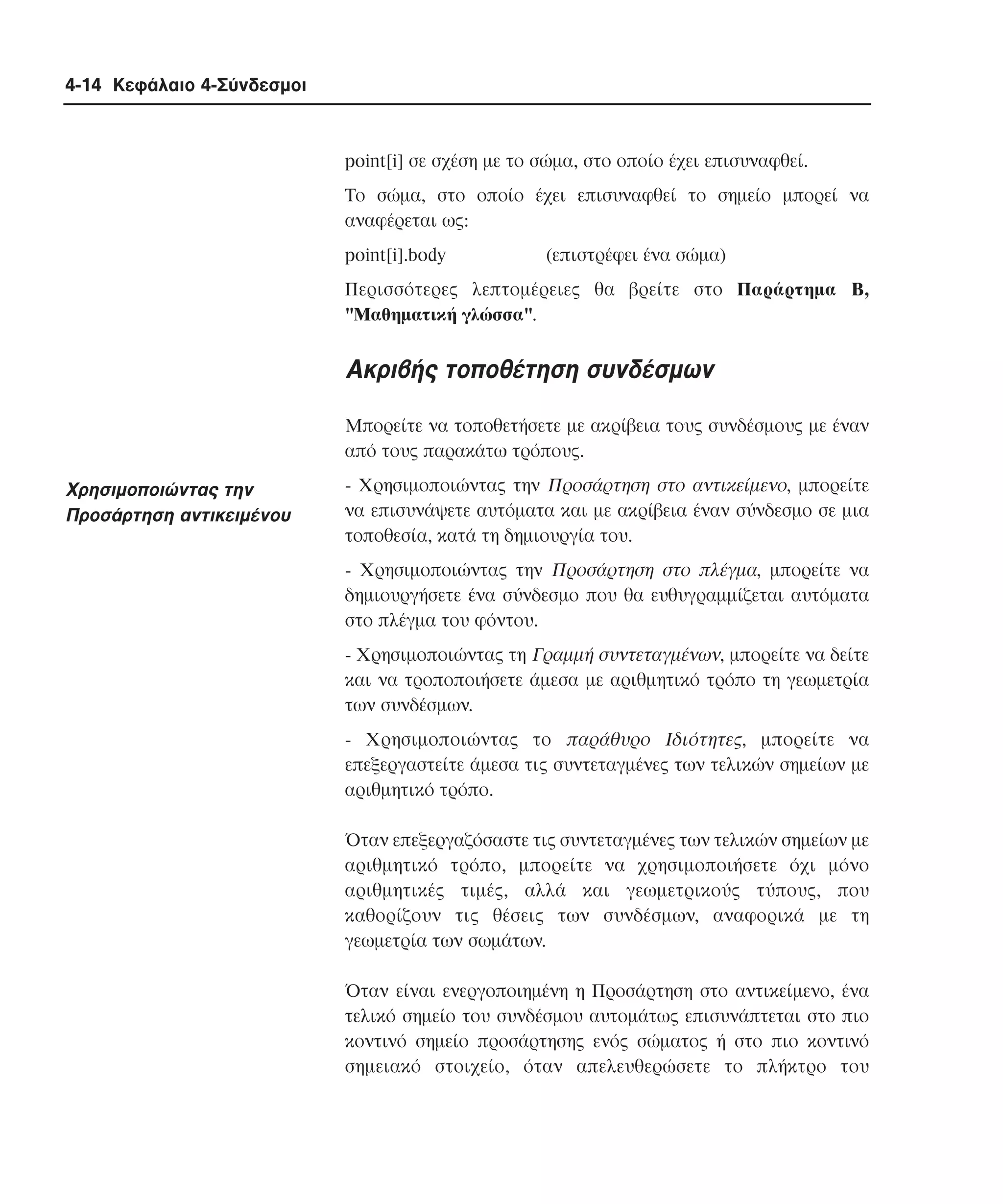 4-14 Κεφάλαιο 4-Σύνδεσµοι

point[i] σε σχέση µε το σώµα, στο οποίο έχει επισυναφθεί.
Tο σώµα, στο οποίο έχει επισυναφθεί το σηµείο µπορεί να
αναφέρεται ως:
point[i].body

(επιστρέφει ένα σώµα)

Περισσότερες λεπτοµέρειες θα βρείτε στο Παράρτηµα B,
"Mαθηµατική γλώσσα".

Aκριβής τοποθέτηση συνδέσµων
Mπορείτε να τοποθετήσετε µε ακρίβεια τους συνδέσµους µε έναν
από τους παρακάτω τρόπους.

Xρησιµοποιώντας την
Προσάρτηση αντικειµένου

- Xρησιµοποιώντας την Προσάρτηση στο αντικείµενο, µπορείτε
να επισυνάψετε αυτόµατα και µε ακρίβεια έναν σύνδεσµο σε µια
τοποθεσία, κατά τη δηµιουργία του.
- Xρησιµοποιώντας την Προσάρτηση στο πλέγµα, µπορείτε να
δηµιουργήσετε ένα σύνδεσµο που θα ευθυγραµµίζεται αυτόµατα
στο πλέγµα του φόντου.
- Xρησιµοποιώντας τη Γραµµή συντεταγµένων, µπορείτε να δείτε
και να τροποποιήσετε άµεσα µε αριθµητικό τρόπο τη γεωµετρία
των συνδέσµων.
- Xρησιµοποιώντας το παράθυρο Iδιότητες, µπορείτε να
επεξεργαστείτε άµεσα τις συντεταγµένες των τελικών σηµείων µε
αριθµητικό τρόπο.
Όταν επεξεργαζόσαστε τις συντεταγµένες των τελικών σηµείων µε
αριθµητικό τρόπο, µπορείτε να χρησιµοποιήσετε όχι µόνο
αριθµητικές τιµές, αλλά και γεωµετρικούς τύπους, που
καθορίζουν τις θέσεις των συνδέσµων, αναφορικά µε τη
γεωµετρία των σωµάτων.
Όταν είναι ενεργοποιηµένη η Προσάρτηση στο αντικείµενο, ένα
τελικό σηµείο του συνδέσµου αυτοµάτως επισυνάπτεται στο πιο
κοντινό σηµείο προσάρτησης ενός σώµατος ή στο πιο κοντινό
σηµειακό στοιχείο, όταν απελευθερώσετε το πλήκτρο του

 