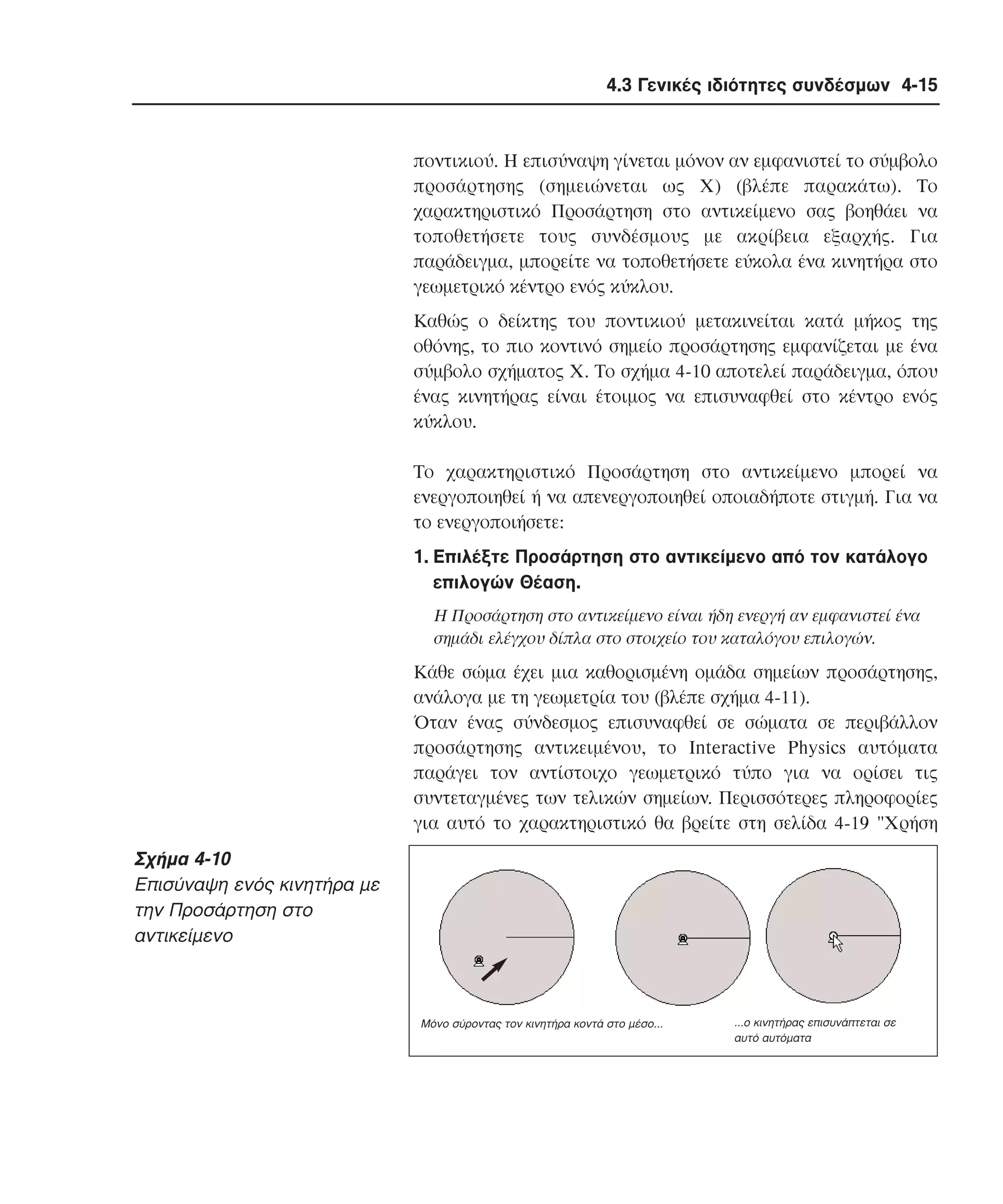 4.3 Γενικές ιδιότητες συνδέσµων 4-15

ποντικιού. H επισύναψη γίνεται µόνον αν εµφανιστεί το σύµβολο
προσάρτησης (σηµειώνεται ως X) (βλέπε παρακάτω). Tο
χαρακτηριστικό Προσάρτηση στο αντικείµενο σας βοηθάει να
τοποθετήσετε τους συνδέσµους µε ακρίβεια εξαρχής. Για
παράδειγµα, µπορείτε να τοποθετήσετε εύκολα ένα κινητήρα στο
γεωµετρικό κέντρο ενός κύκλου.
Kαθώς ο δείκτης του ποντικιού µετακινείται κατά µήκος της
οθόνης, το πιο κοντινό σηµείο προσάρτησης εµφανίζεται µε ένα
σύµβολο σχήµατος X. Tο σχήµα 4-10 αποτελεί παράδειγµα, όπου
ένας κινητήρας είναι έτοιµος να επισυναφθεί στο κέντρο ενός
κύκλου.
Tο χαρακτηριστικό Προσάρτηση στο αντικείµενο µπορεί να
ενεργοποιηθεί ή να απενεργοποιηθεί οποιαδήποτε στιγµή. Για να
το ενεργοποιήσετε:
1. Eπιλέξτε Προσάρτηση στο αντικείµενο από τον κατάλογο
επιλογών Θέαση.
H Προσάρτηση στο αντικείµενο είναι ήδη ενεργή αν εµφανιστεί ένα
σηµάδι ελέγχου δίπλα στο στοιχείο του καταλόγου επιλογών.

Kάθε σώµα έχει µια καθορισµένη οµάδα σηµείων προσάρτησης,
ανάλογα µε τη γεωµετρία του (βλέπε σχήµα 4-11).
Όταν ένας σύνδεσµος επισυναφθεί σε σώµατα σε περιβάλλον
προσάρτησης αντικειµένου, το Interactive Physics αυτόµατα
παράγει τον αντίστοιχο γεωµετρικό τύπο για να ορίσει τις
συντεταγµένες των τελικών σηµείων. Περισσότερες πληροφορίες
για αυτό το χαρακτηριστικό θα βρείτε στη σελίδα 4-19 "Xρήση

Σχήµα 4-10
Eπισύναψη ενός κινητήρα µε
την Προσάρτηση στο
αντικείµενο

Μόνο σύροντας τον κινητήρα κοντά στο µέσο...

...ο κινητήρας επισυνάπτεται σε
αυτό αυτόµατα

 