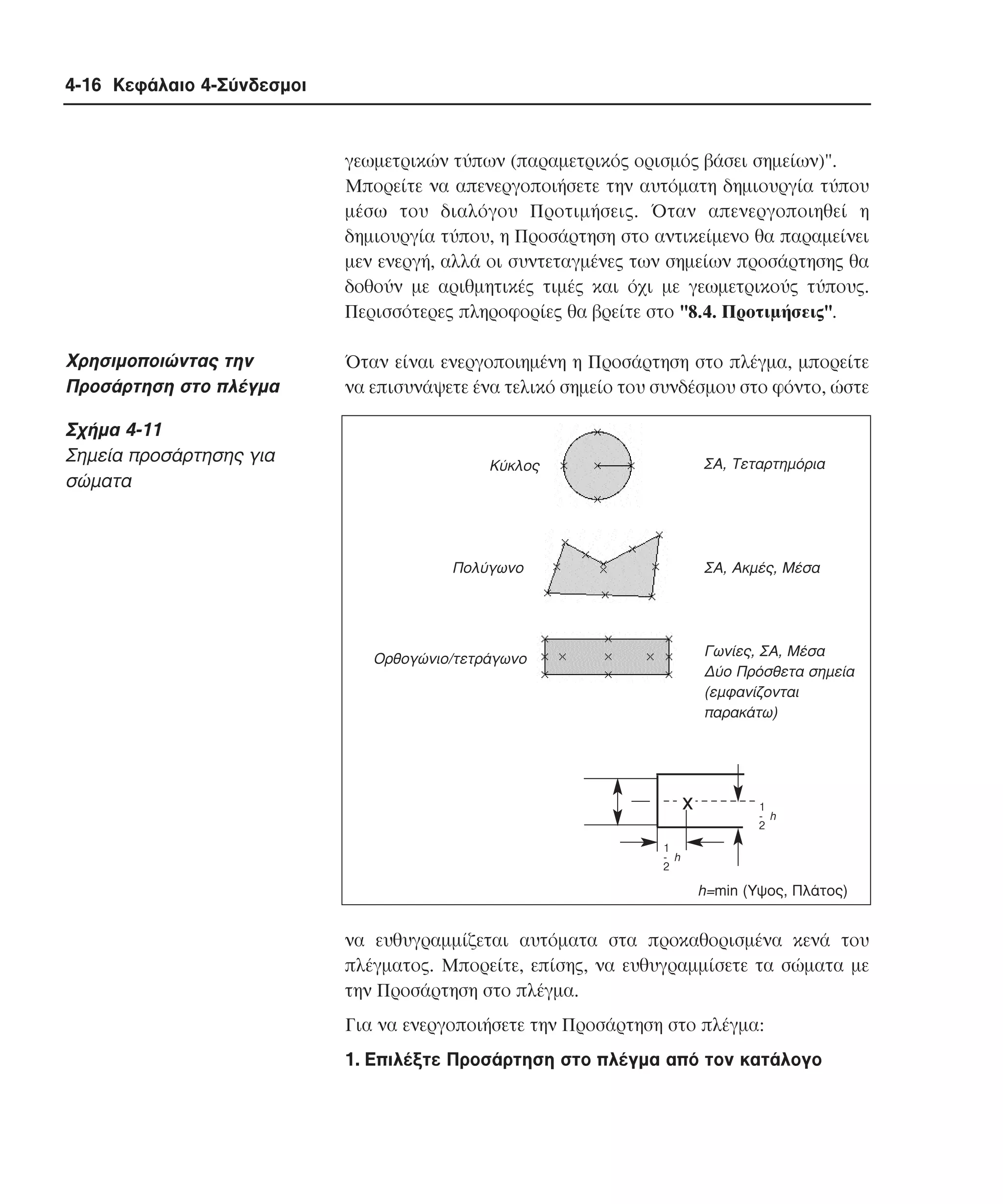 4-16 Κεφάλαιο 4-Σύνδεσµοι

γεωµετρικών τύπων (παραµετρικός ορισµός βάσει σηµείων)".
Mπορείτε να απενεργοποιήσετε την αυτόµατη δηµιουργία τύπου
µέσω του διαλόγου Προτιµήσεις. Όταν απενεργοποιηθεί η
δηµιουργία τύπου, η Προσάρτηση στο αντικείµενο θα παραµείνει
µεν ενεργή, αλλά οι συντεταγµένες των σηµείων προσάρτησης θα
δοθούν µε αριθµητικές τιµές και όχι µε γεωµετρικούς τύπους.
Περισσότερες πληροφορίες θα βρείτε στο "8.4. Προτιµήσεις".

Xρησιµοποιώντας την
Προσάρτηση στο πλέγµα
Σχήµα 4-11
Σηµεία προσάρτησης για
σώµατα

Όταν είναι ενεργοποιηµένη η Προσάρτηση στο πλέγµα, µπορείτε
να επισυνάψετε ένα τελικό σηµείο του συνδέσµου στο φόντο, ώστε

ΣΑ, Τεταρτηµόρια

Κύκλος

Πολύγωνο

ΣΑ, Ακµές, Μέσα

Γωνίες, ΣΑ, Μέσα
∆ύο Πρόσθετα σηµεία
(εµφανίζονται
παρακάτω)

Ορθογώνιο/τετράγωνο

x

1
- h
2

1
- h
2

h=min (Υψος, Πλάτος)

να ευθυγραµµίζεται αυτόµατα στα προκαθορισµένα κενά του
πλέγµατος. Mπορείτε, επίσης, να ευθυγραµµίσετε τα σώµατα µε
την Προσάρτηση στο πλέγµα.
Για να ενεργοποιήσετε την Προσάρτηση στο πλέγµα:
1. Eπιλέξτε Προσάρτηση στο πλέγµα από τον κατάλογο

 