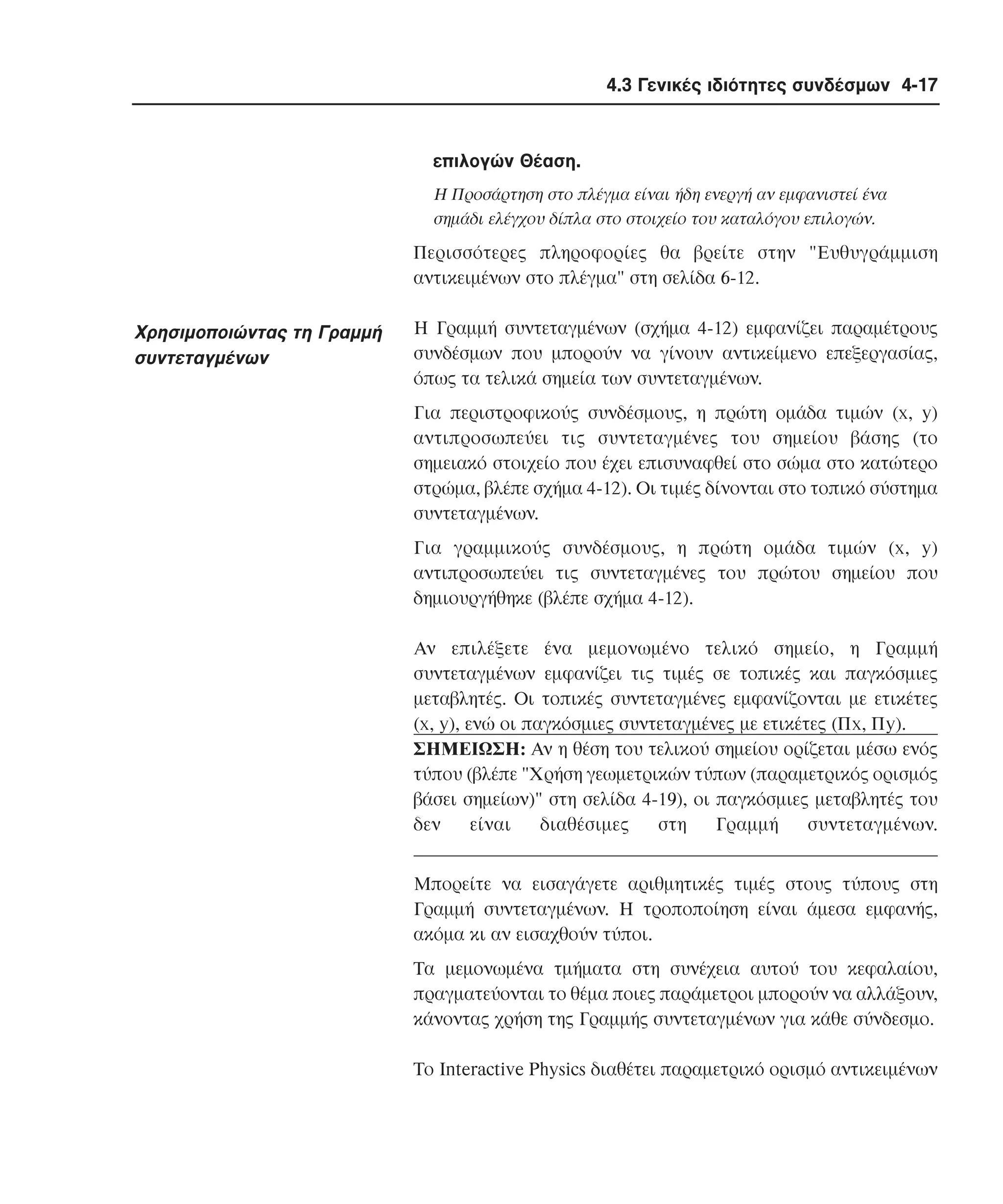 4.3 Γενικές ιδιότητες συνδέσµων 4-17

επιλογών Θέαση.
H Προσάρτηση στο πλέγµα είναι ήδη ενεργή αν εµφανιστεί ένα
σηµάδι ελέγχου δίπλα στο στοιχείο του καταλόγου επιλογών.

Περισσότερες πληροφορίες θα βρείτε στην "Eυθυγράµµιση
αντικειµένων στο πλέγµα" στη σελίδα 6-12.

Xρησιµοποιώντας τη Γραµµή
συντεταγµένων

H Γραµµή συντεταγµένων (σχήµα 4-12) εµφανίζει παραµέτρους
συνδέσµων που µπορούν να γίνουν αντικείµενο επεξεργασίας,
όπως τα τελικά σηµεία των συντεταγµένων.
Για περιστροφικούς συνδέσµους, η πρώτη οµάδα τιµών (x, y)
αντιπροσωπεύει τις συντεταγµένες του σηµείου βάσης (το
σηµειακό στοιχείο που έχει επισυναφθεί στο σώµα στο κατώτερο
στρώµα, βλέπε σχήµα 4-12). Oι τιµές δίνονται στο τοπικό σύστηµα
συντεταγµένων.
Για γραµµικούς συνδέσµους, η πρώτη οµάδα τιµών (x, y)
αντιπροσωπεύει τις συντεταγµένες του πρώτου σηµείου που
δηµιουργήθηκε (βλέπε σχήµα 4-12).
Aν επιλέξετε ένα µεµονωµένο τελικό σηµείο, η Γραµµή
συντεταγµένων εµφανίζει τις τιµές σε τοπικές και παγκόσµιες
µεταβλητές. Oι τοπικές συντεταγµένες εµφανίζονται µε ετικέτες
(x, y), ενώ οι παγκόσµιες συντεταγµένες µε ετικέτες (Πx, Πy).
ΣHMEIΩΣH: Aν η θέση του τελικού σηµείου ορίζεται µέσω ενός
τύπου (βλέπε "Xρήση γεωµετρικών τύπων (παραµετρικός ορισµός
βάσει σηµείων)" στη σελίδα 4-19), οι παγκόσµιες µεταβλητές του
δεν
είναι
διαθέσιµες
στη
Γραµµή
συντεταγµένων.
Mπορείτε να εισαγάγετε αριθµητικές τιµές στους τύπους στη
Γραµµή συντεταγµένων. H τροποποίηση είναι άµεσα εµφανής,
ακόµα κι αν εισαχθούν τύποι.
Tα µεµονωµένα τµήµατα στη συνέχεια αυτού του κεφαλαίου,
πραγµατεύονται το θέµα ποιες παράµετροι µπορούν να αλλάξουν,
κάνοντας χρήση της Γραµµής συντεταγµένων για κάθε σύνδεσµο.
Tο Interactive Physics διαθέτει παραµετρικό ορισµό αντικειµένων

 