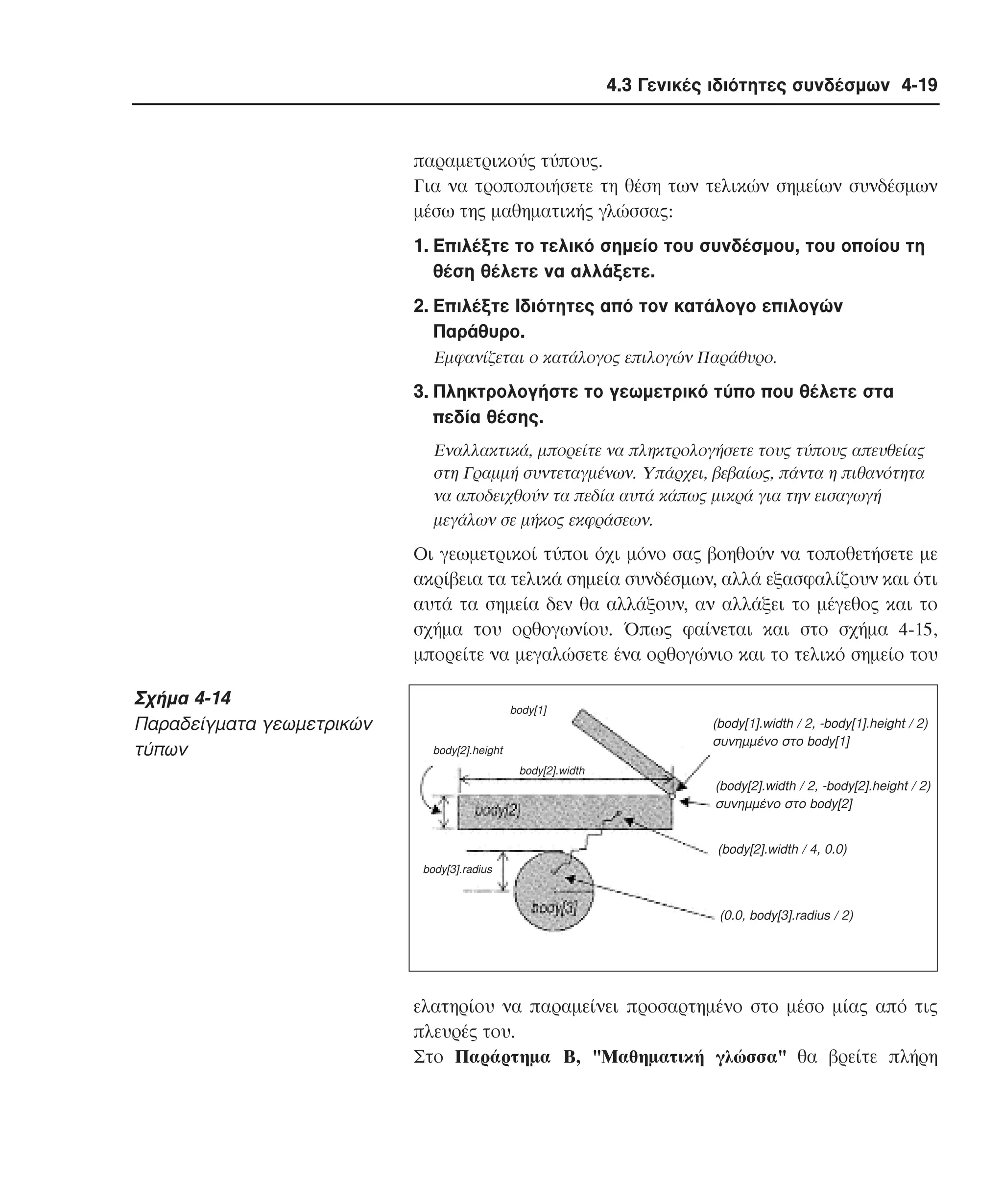4.3 Γενικές ιδιότητες συνδέσµων 4-19

παραµετρικούς τύπους.
Για να τροποποιήσετε τη θέση των τελικών σηµείων συνδέσµων
µέσω της µαθηµατικής γλώσσας:
1. Eπιλέξτε το τελικό σηµείο του συνδέσµου, του οποίου τη
θέση θέλετε να αλλάξετε.
2. Eπιλέξτε Iδιότητες από τον κατάλογο επιλογών
Παράθυρο.
Eµφανίζεται ο κατάλογος επιλογών Παράθυρο.

3. Πληκτρολογήστε το γεωµετρικό τύπο που θέλετε στα
πεδία θέσης.
Eναλλακτικά, µπορείτε να πληκτρολογήσετε τους τύπους απευθείας
στη Γραµµή συντεταγµένων. Yπάρχει, βεβαίως, πάντα η πιθανότητα
να αποδειχθούν τα πεδία αυτά κάπως µικρά για την εισαγωγή
µεγάλων σε µήκος εκφράσεων.

Oι γεωµετρικοί τύποι όχι µόνο σας βοηθούν να τοποθετήσετε µε
ακρίβεια τα τελικά σηµεία συνδέσµων, αλλά εξασφαλίζουν και ότι
αυτά τα σηµεία δεν θα αλλάξουν, αν αλλάξει το µέγεθος και το
σχήµα του ορθογωνίου. Όπως φαίνεται και στο σχήµα 4-15,
µπορείτε να µεγαλώσετε ένα ορθογώνιο και το τελικό σηµείο του

Σχήµα 4-14
Παραδείγµατα γεωµετρικών
τύπων

body[1]

(body[1].width / 2, -body[1].height / 2)
συνηµµένο στο body[1]

body[2].height
body[2].width

(body[2].width / 2, -body[2].height / 2)
συνηµµένο στο body[2]
(body[2].width / 4, 0.0)
body[3].radius

(0.0, body[3].radius / 2)

ελατηρίου να παραµείνει προσαρτηµένο στο µέσο µίας από τις
πλευρές του.
Στο Παράρτηµα B, "Mαθηµατική γλώσσα" θα βρείτε πλήρη

 