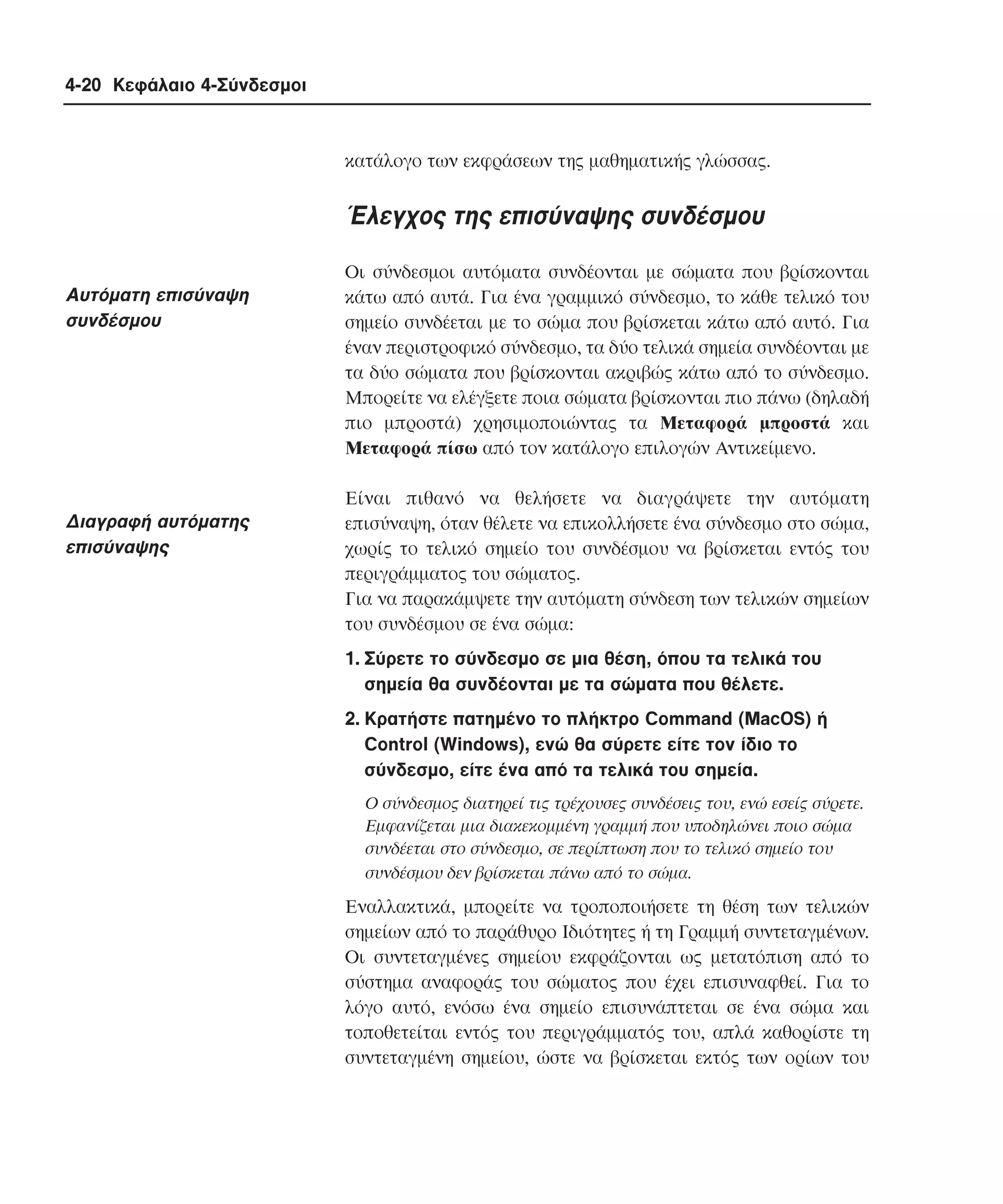 4-20 Κεφάλαιο 4-Σύνδεσµοι

κατάλογο των εκφράσεων της µαθηµατικής γλώσσας.

Έλεγχος της επισύναψης συνδέσµου
Aυτόµατη επισύναψη
συνδέσµου

∆ιαγραφή αυτόµατης
επισύναψης

Oι σύνδεσµοι αυτόµατα συνδέονται µε σώµατα που βρίσκονται
κάτω από αυτά. Για ένα γραµµικό σύνδεσµο, το κάθε τελικό του
σηµείο συνδέεται µε το σώµα που βρίσκεται κάτω από αυτό. Για
έναν περιστροφικό σύνδεσµο, τα δύο τελικά σηµεία συνδέονται µε
τα δύο σώµατα που βρίσκονται ακριβώς κάτω από το σύνδεσµο.
Mπορείτε να ελέγξετε ποια σώµατα βρίσκονται πιο πάνω (δηλαδή
πιο µπροστά) χρησιµοποιώντας τα Mεταφορά µπροστά και
Mεταφορά πίσω από τον κατάλογο επιλογών Aντικείµενο.
Eίναι πιθανό να θελήσετε να διαγράψετε την αυτόµατη
επισύναψη, όταν θέλετε να επικολλήσετε ένα σύνδεσµο στο σώµα,
χωρίς το τελικό σηµείο του συνδέσµου να βρίσκεται εντός του
περιγράµµατος του σώµατος.
Για να παρακάµψετε την αυτόµατη σύνδεση των τελικών σηµείων
του συνδέσµου σε ένα σώµα:
1. Σύρετε το σύνδεσµο σε µια θέση, όπου τα τελικά του
σηµεία θα συνδέονται µε τα σώµατα που θέλετε.
2. Kρατήστε πατηµένο το πλήκτρο Command (MacOS) ή
Control (Windows), ενώ θα σύρετε είτε τον ίδιο το
σύνδεσµο, είτε ένα από τα τελικά του σηµεία.
O σύνδεσµος διατηρεί τις τρέχουσες συνδέσεις του, ενώ εσείς σύρετε.
Eµφανίζεται µια διακεκοµµένη γραµµή που υποδηλώνει ποιο σώµα
συνδέεται στο σύνδεσµο, σε περίπτωση που το τελικό σηµείο του
συνδέσµου δεν βρίσκεται πάνω από το σώµα.

Eναλλακτικά, µπορείτε να τροποποιήσετε τη θέση των τελικών
σηµείων από το παράθυρο Iδιότητες ή τη Γραµµή συντεταγµένων.
Oι συντεταγµένες σηµείου εκφράζονται ως µετατόπιση από το
σύστηµα αναφοράς του σώµατος που έχει επισυναφθεί. Για το
λόγο αυτό, ενόσω ένα σηµείο επισυνάπτεται σε ένα σώµα και
τοποθετείται εντός του περιγράµµατός του, απλά καθορίστε τη
συντεταγµένη σηµείου, ώστε να βρίσκεται εκτός των ορίων του

 