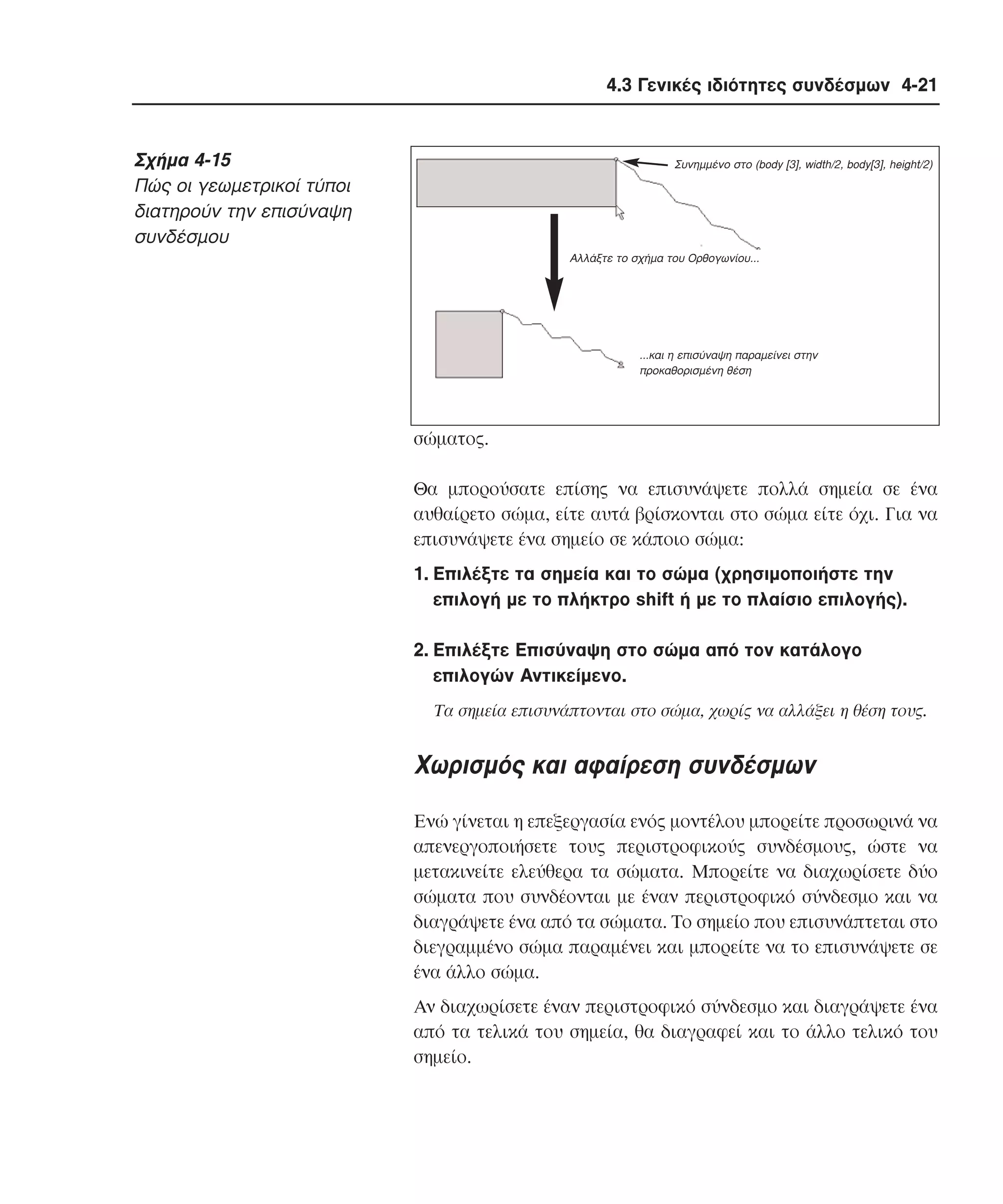 4.3 Γενικές ιδιότητες συνδέσµων 4-21

Σχήµα 4-15
Πώς οι γεωµετρικοί τύποι
διατηρούν την επισύναψη
συνδέσµου

Συνηµµένο στο (body [3], width/2, body[3], height/2)

Αλλάξτε το σχήµα του Ορθογωνίου...

...και η επισύναψη παραµείνει στην
προκαθορισµένη θέση

σώµατος.
Θα µπορούσατε επίσης να επισυνάψετε πολλά σηµεία σε ένα
αυθαίρετο σώµα, είτε αυτά βρίσκονται στο σώµα είτε όχι. Για να
επισυνάψετε ένα σηµείο σε κάποιο σώµα:
1. Eπιλέξτε τα σηµεία και το σώµα (χρησιµοποιήστε την
επιλογή µε το πλήκτρο shift ή µε το πλαίσιο επιλογής).
2. Eπιλέξτε Eπισύναψη στο σώµα από τον κατάλογο
επιλογών Aντικείµενο.
Tα σηµεία επισυνάπτονται στο σώµα, χωρίς να αλλάξει η θέση τους.

Xωρισµός και αφαίρεση συνδέσµων
Eνώ γίνεται η επεξεργασία ενός µοντέλου µπορείτε προσωρινά να
απενεργοποιήσετε τους περιστροφικούς συνδέσµους, ώστε να
µετακινείτε ελεύθερα τα σώµατα. Mπορείτε να διαχωρίσετε δύο
σώµατα που συνδέονται µε έναν περιστροφικό σύνδεσµο και να
διαγράψετε ένα από τα σώµατα. Tο σηµείο που επισυνάπτεται στο
διεγραµµένο σώµα παραµένει και µπορείτε να το επισυνάψετε σε
ένα άλλο σώµα.
Aν διαχωρίσετε έναν περιστροφικό σύνδεσµο και διαγράψετε ένα
από τα τελικά του σηµεία, θα διαγραφεί και το άλλο τελικό του
σηµείο.

 