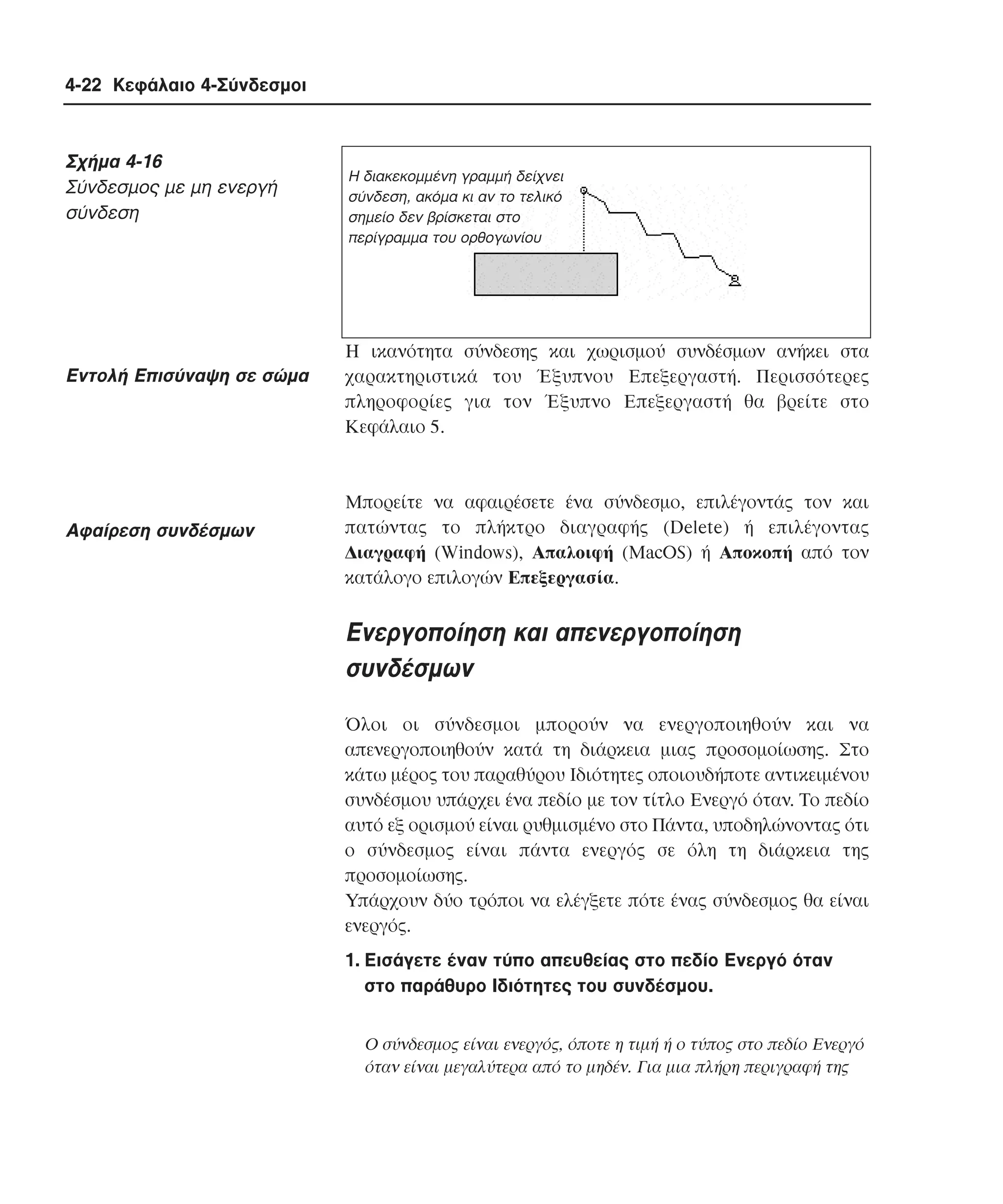 4-22 Κεφάλαιο 4-Σύνδεσµοι

Σχήµα 4-16
Σύνδεσµος µε µη ενεργή
σύνδεση

Eντολή Eπισύναψη σε σώµα

Aφαίρεση συνδέσµων

Η διακεκοµµένη γραµµή δείχνει
σύνδεση, ακόµα κι αν το τελικό
σηµείο δεν βρίσκεται στο
περίγραµµα του ορθογωνίου

H ικανότητα σύνδεσης και χωρισµού συνδέσµων ανήκει στα
χαρακτηριστικά του Έξυπνου Eπεξεργαστή. Περισσότερες
πληροφορίες για τον Έξυπνο Eπεξεργαστή θα βρείτε στο
Kεφάλαιο 5.

Mπορείτε να αφαιρέσετε ένα σύνδεσµο, επιλέγοντάς τον και
πατώντας το πλήκτρο διαγραφής (Delete) ή επιλέγοντας
∆ιαγραφή (Windows), Aπαλοιφή (MacOS) ή Aποκοπή από τον
κατάλογο επιλογών Eπεξεργασία.

Eνεργοποίηση και απενεργοποίηση
συνδέσµων
Όλοι οι σύνδεσµοι µπορούν να ενεργοποιηθούν και να
απενεργοποιηθούν κατά τη διάρκεια µιας προσοµοίωσης. Στο
κάτω µέρος του παραθύρου Iδιότητες οποιουδήποτε αντικειµένου
συνδέσµου υπάρχει ένα πεδίο µε τον τίτλο Eνεργό όταν. Tο πεδίο
αυτό εξ ορισµού είναι ρυθµισµένο στο Πάντα, υποδηλώνοντας ότι
ο σύνδεσµος είναι πάντα ενεργός σε όλη τη διάρκεια της
προσοµοίωσης.
Yπάρχουν δύο τρόποι να ελέγξετε πότε ένας σύνδεσµος θα είναι
ενεργός.
1. Eισάγετε έναν τύπο απευθείας στο πεδίο Eνεργό όταν
στο παράθυρο Iδιότητες του συνδέσµου.
O σύνδεσµος είναι ενεργός, όποτε η τιµή ή ο τύπος στο πεδίο Eνεργό
όταν είναι µεγαλύτερα από το µηδέν. Για µια πλήρη περιγραφή της

 