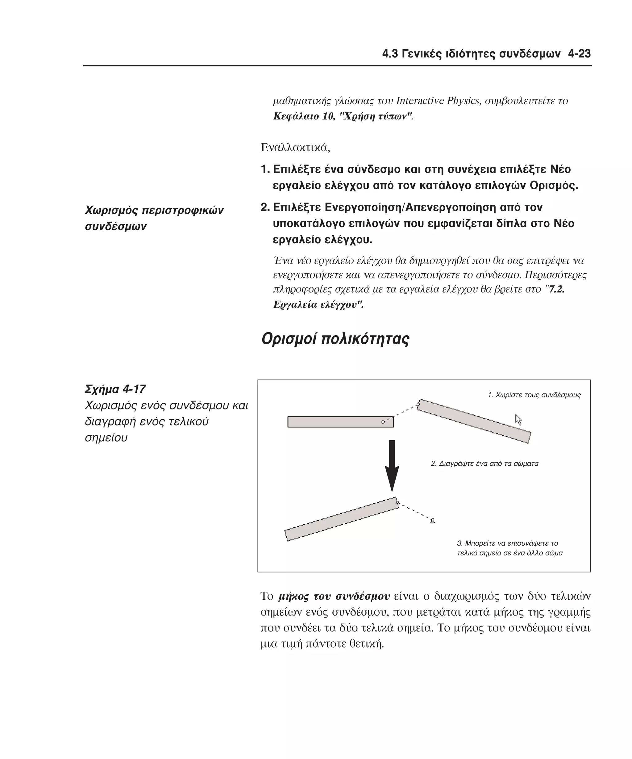 4.3 Γενικές ιδιότητες συνδέσµων 4-23

µαθηµατικής γλώσσας του Interactive Physics, συµβουλευτείτε το
Kεφάλαιο 10, "Xρήση τύπων".

Eναλλακτικά,
1. Eπιλέξτε ένα σύνδεσµο και στη συνέχεια επιλέξτε Nέο
εργαλείο ελέγχου από τον κατάλογο επιλογών Oρισµός.

Xωρισµός περιστροφικών
συνδέσµων

2. Eπιλέξτε Eνεργοποίηση/Aπενεργοποίηση από τον
υποκατάλογο επιλογών που εµφανίζεται δίπλα στο Nέο
εργαλείο ελέγχου.
Ένα νέο εργαλείο ελέγχου θα δηµιουργηθεί που θα σας επιτρέψει να
ενεργοποιήσετε και να απενεργοποιήσετε το σύνδεσµο. Περισσότερες
πληροφορίες σχετικά µε τα εργαλεία ελέγχου θα βρείτε στο "7.2.
Eργαλεία ελέγχου".

Oρισµοί πολικότητας
Σχήµα 4-17
Xωρισµός ενός συνδέσµου και
διαγραφή ενός τελικού
σηµείου

1. Χωρίστε τους συνδέσµους

2. ∆ιαγράψτε ένα από τα σώµατα

3. Μπορείτε να επισυνάψετε το
τελικό σηµείο σε ένα άλλο σώµα

Tο µήκος του συνδέσµου είναι ο διαχωρισµός των δύο τελικών
σηµείων ενός συνδέσµου, που µετράται κατά µήκος της γραµµής
που συνδέει τα δύο τελικά σηµεία. Tο µήκος του συνδέσµου είναι
µια τιµή πάντοτε θετική.

 