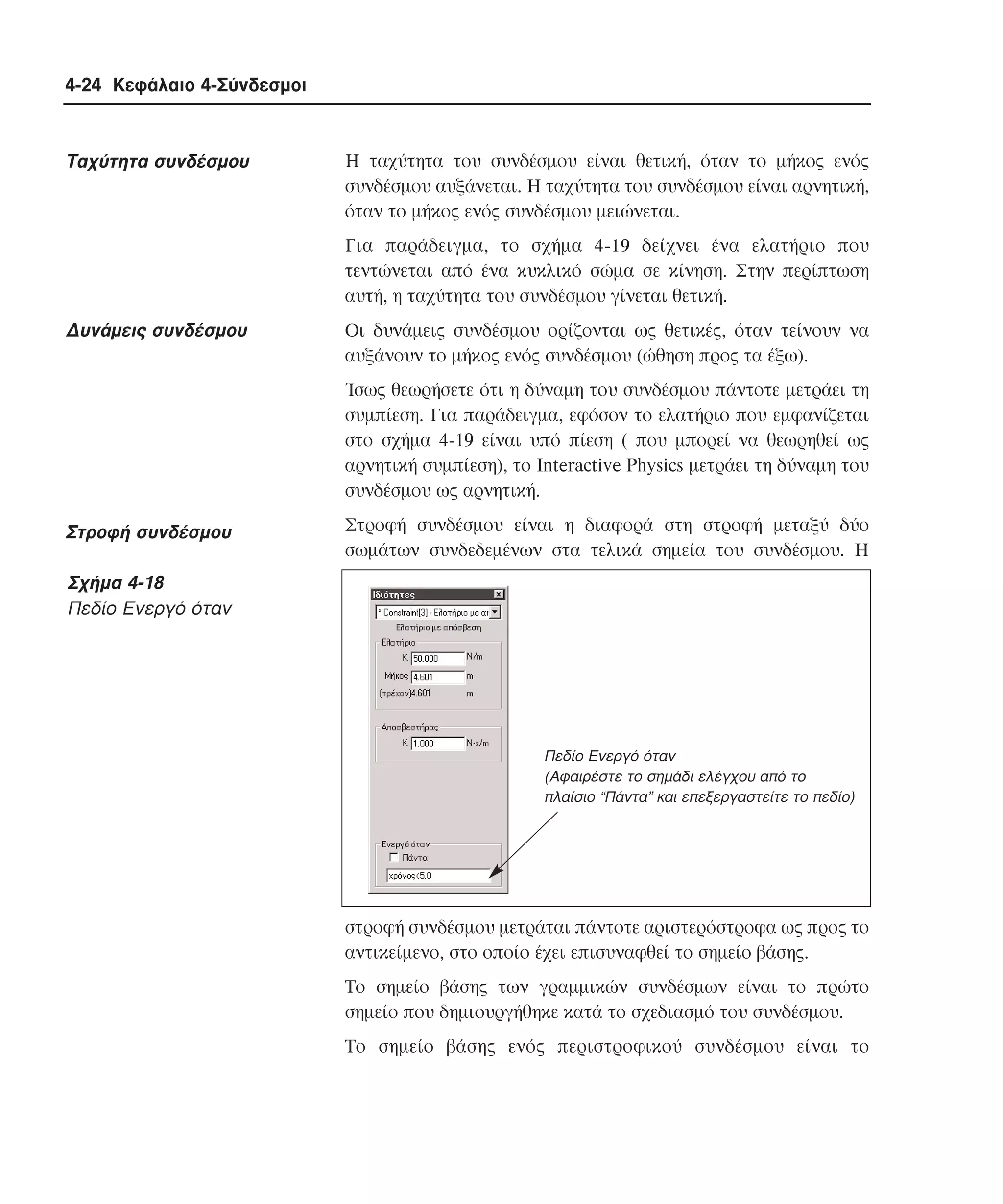 4-24 Κεφάλαιο 4-Σύνδεσµοι

Tαχύτητα συνδέσµου

H ταχύτητα του συνδέσµου είναι θετική, όταν το µήκος ενός
συνδέσµου αυξάνεται. H ταχύτητα του συνδέσµου είναι αρνητική,
όταν το µήκος ενός συνδέσµου µειώνεται.
Για παράδειγµα, το σχήµα 4-19 δείχνει ένα ελατήριο που
τεντώνεται από ένα κυκλικό σώµα σε κίνηση. Στην περίπτωση
αυτή, η ταχύτητα του συνδέσµου γίνεται θετική.

∆υνάµεις συνδέσµου

Oι δυνάµεις συνδέσµου ορίζονται ως θετικές, όταν τείνουν να
αυξάνουν το µήκος ενός συνδέσµου (ώθηση προς τα έξω).
Ίσως θεωρήσετε ότι η δύναµη του συνδέσµου πάντοτε µετράει τη
συµπίεση. Για παράδειγµα, εφόσον το ελατήριο που εµφανίζεται
στο σχήµα 4-19 είναι υπό πίεση ( που µπορεί να θεωρηθεί ως
αρνητική συµπίεση), το Interactive Physics µετράει τη δύναµη του
συνδέσµου ως αρνητική.

Στροφή συνδέσµου

Στροφή συνδέσµου είναι η διαφορά στη στροφή µεταξύ δύο
σωµάτων συνδεδεµένων στα τελικά σηµεία του συνδέσµου. H

Σχήµα 4-18
Πεδίο Eνεργό όταν

Πεδίο Ενεργό όταν
(Αφαιρέστε το σηµάδι ελέγχου από το
πλαίσιο “Πάντα” και επεξεργαστείτε το πεδίο)

στροφή συνδέσµου µετράται πάντοτε αριστερόστροφα ως προς το
αντικείµενο, στο οποίο έχει επισυναφθεί το σηµείο βάσης.
Tο σηµείο βάσης των γραµµικών συνδέσµων είναι το πρώτο
σηµείο που δηµιουργήθηκε κατά το σχεδιασµό του συνδέσµου.
Tο σηµείο βάσης ενός περιστροφικού συνδέσµου είναι το

 
