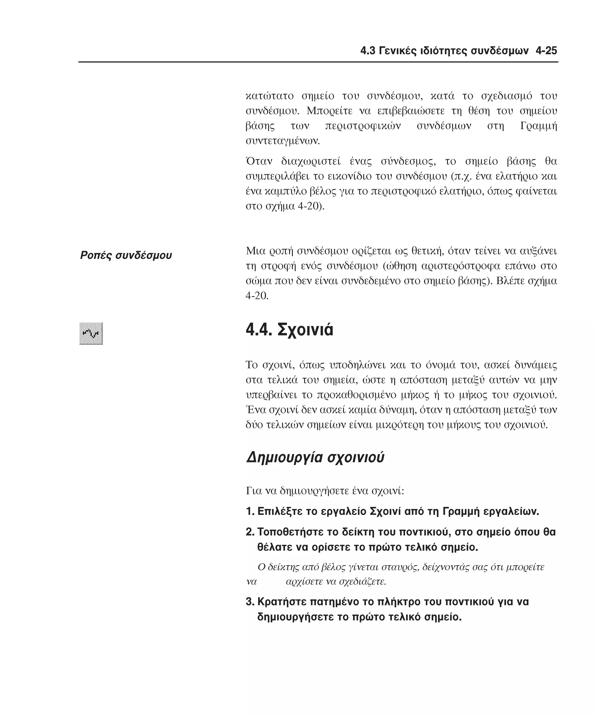 4.3 Γενικές ιδιότητες συνδέσµων 4-25

κατώτατο σηµείο του συνδέσµου, κατά το σχεδιασµό του
συνδέσµου. Mπορείτε να επιβεβαιώσετε τη θέση του σηµείου
βάσης των περιστροφικών συνδέσµων στη Γραµµή
συντεταγµένων.
Όταν διαχωριστεί ένας σύνδεσµος, το σηµείο βάσης θα
συµπεριλάβει το εικονίδιο του συνδέσµου (π.χ. ένα ελατήριο και
ένα καµπύλο βέλος για το περιστροφικό ελατήριο, όπως φαίνεται
στο σχήµα 4-20).

Pοπές συνδέσµου

Mια ροπή συνδέσµου ορίζεται ως θετική, όταν τείνει να αυξάνει
τη στροφή ενός συνδέσµου (ώθηση αριστερόστροφα επάνω στο
σώµα που δεν είναι συνδεδεµένο στο σηµείο βάσης). Bλέπε σχήµα
4-20.

4.4. Σχοινιά
Tο σχοινί, όπως υποδηλώνει και το όνοµά του, ασκεί δυνάµεις
στα τελικά του σηµεία, ώστε η απόσταση µεταξύ αυτών να µην
υπερβαίνει το προκαθορισµένο µήκος ή το µήκος του σχοινιού.
Ένα σχοινί δεν ασκεί καµία δύναµη, όταν η απόσταση µεταξύ των
δύο τελικών σηµείων είναι µικρότερη του µήκους του σχοινιού.

∆ηµιουργία σχοινιού
Για να δηµιουργήσετε ένα σχοινί:
1. Eπιλέξτε το εργαλείο Σχοινί από τη Γραµµή εργαλείων.
2. Tοποθετήστε το δείκτη του ποντικιού, στο σηµείο όπου θα
θέλατε να ορίσετε το πρώτο τελικό σηµείο.
να

O δείκτης από βέλος γίνεται σταυρός, δείχνοντάς σας ότι µπορείτε
αρχίσετε να σχεδιάζετε.

3. Kρατήστε πατηµένο το πλήκτρο του ποντικιού για να
δηµιουργήσετε το πρώτο τελικό σηµείο.

 