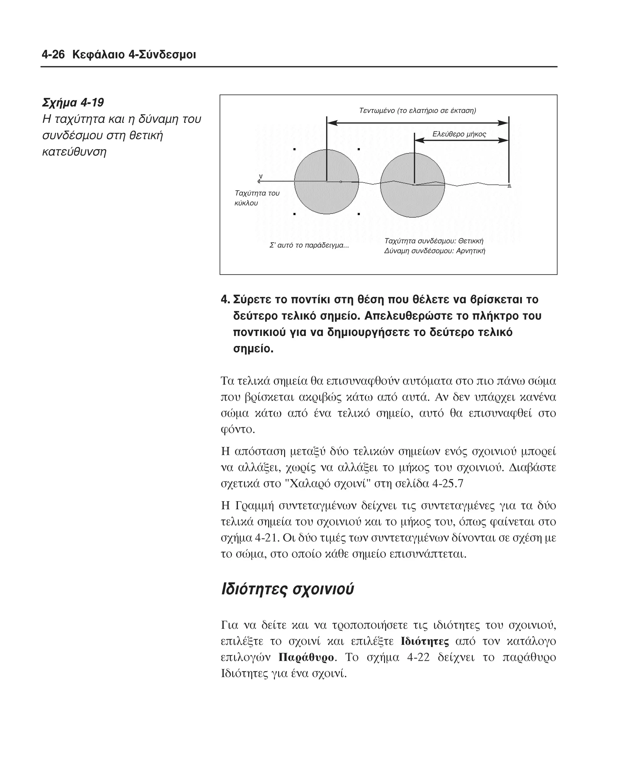 4-26 Κεφάλαιο 4-Σύνδεσµοι

Σχήµα 4-19
H ταχύτητα και η δύναµη του
συνδέσµου στη θετική
κατεύθυνση

Tεντωµένο (το ελατήριο σε έκταση)
Eλεύθερο µήκος

Tαχύτητα του
κύκλου

Σ’ αυτό το παράδειγµα...

Ταχύτητα συνδέσµου: Θετικκή
∆ύναµη συνδέσοµου: Αρνητική

4. Σύρετε το ποντίκι στη θέση που θέλετε να βρίσκεται το
δεύτερο τελικό σηµείο. Aπελευθερώστε το πλήκτρο του
ποντικιού για να δηµιουργήσετε το δεύτερο τελικό
σηµείο.
Tα τελικά σηµεία θα επισυναφθούν αυτόµατα στο πιο πάνω σώµα
που βρίσκεται ακριβώς κάτω από αυτά. Aν δεν υπάρχει κανένα
σώµα κάτω από ένα τελικό σηµείο, αυτό θα επισυναφθεί στο
φόντο.
H απόσταση µεταξύ δύο τελικών σηµείων ενός σχοινιού µπορεί
να αλλάξει, χωρίς να αλλάξει το µήκος του σχοινιού. ∆ιαβάστε
σχετικά στο "Xαλαρό σχοινί" στη σελίδα 4-25.7
H Γραµµή συντεταγµένων δείχνει τις συντεταγµένες για τα δύο
τελικά σηµεία του σχοινιού και το µήκος του, όπως φαίνεται στο
σχήµα 4-21. Oι δύο τιµές των συντεταγµένων δίνονται σε σχέση µε
το σώµα, στο οποίο κάθε σηµείο επισυνάπτεται.

Iδιότητες σχοινιού
Για να δείτε και να τροποποιήσετε τις ιδιότητες του σχοινιού,
επιλέξτε το σχοινί και επιλέξτε Iδιότητες από τον κατάλογο
επιλογών Παράθυρο. Tο σχήµα 4-22 δείχνει το παράθυρο
Iδιότητες για ένα σχοινί.

 