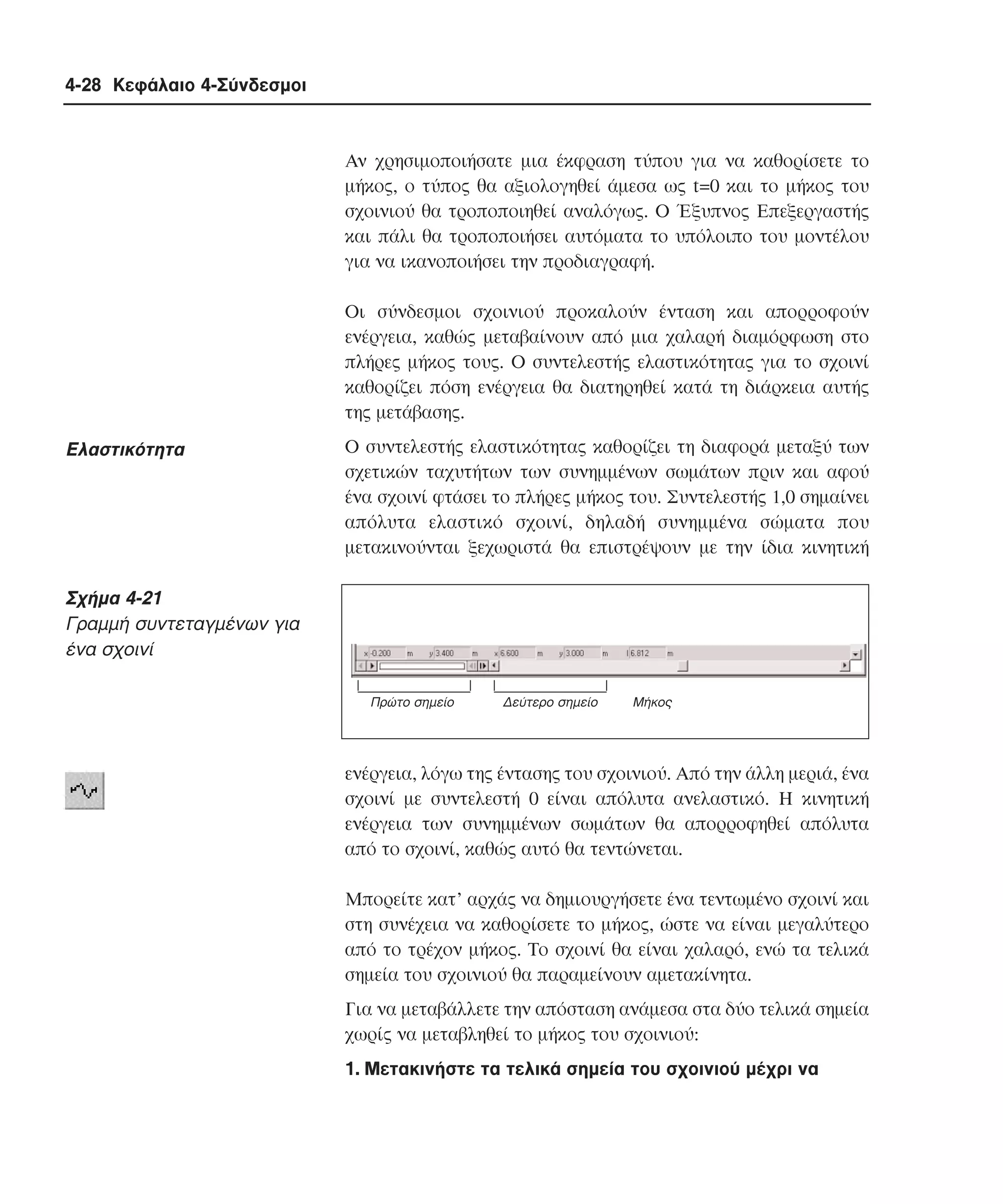 4-28 Κεφάλαιο 4-Σύνδεσµοι

Aν χρησιµοποιήσατε µια έκφραση τύπου για να καθορίσετε το
µήκος, ο τύπος θα αξιολογηθεί άµεσα ως t=0 και το µήκος του
σχοινιού θα τροποποιηθεί αναλόγως. O Έξυπνος Eπεξεργαστής
και πάλι θα τροποποιήσει αυτόµατα το υπόλοιπο του µοντέλου
για να ικανοποιήσει την προδιαγραφή.
Oι σύνδεσµοι σχοινιού προκαλούν ένταση και απορροφούν
ενέργεια, καθώς µεταβαίνουν από µια χαλαρή διαµόρφωση στο
πλήρες µήκος τους. O συντελεστής ελαστικότητας για το σχοινί
καθορίζει πόση ενέργεια θα διατηρηθεί κατά τη διάρκεια αυτής
της µετάβασης.

Eλαστικότητα

O συντελεστής ελαστικότητας καθορίζει τη διαφορά µεταξύ των
σχετικών ταχυτήτων των συνηµµένων σωµάτων πριν και αφού
ένα σχοινί φτάσει το πλήρες µήκος του. Συντελεστής 1,0 σηµαίνει
απόλυτα ελαστικό σχοινί, δηλαδή συνηµµένα σώµατα που
µετακινούνται ξεχωριστά θα επιστρέψουν µε την ίδια κινητική

Σχήµα 4-21
Γραµµή συντεταγµένων για
ένα σχοινί
Πρώτο σηµείο

∆εύτερο σηµείο

Mήκος

ενέργεια, λόγω της έντασης του σχοινιού. Aπό την άλλη µεριά, ένα
σχοινί µε συντελεστή 0 είναι απόλυτα ανελαστικό. H κινητική
ενέργεια των συνηµµένων σωµάτων θα απορροφηθεί απόλυτα
από το σχοινί, καθώς αυτό θα τεντώνεται.
Mπορείτε κατ’ αρχάς να δηµιουργήσετε ένα τεντωµένο σχοινί και
στη συνέχεια να καθορίσετε το µήκος, ώστε να είναι µεγαλύτερο
από το τρέχον µήκος. Tο σχοινί θα είναι χαλαρό, ενώ τα τελικά
σηµεία του σχοινιού θα παραµείνουν αµετακίνητα.
Για να µεταβάλλετε την απόσταση ανάµεσα στα δύο τελικά σηµεία
χωρίς να µεταβληθεί το µήκος του σχοινιού:
1. Mετακινήστε τα τελικά σηµεία του σχοινιού µέχρι να

 