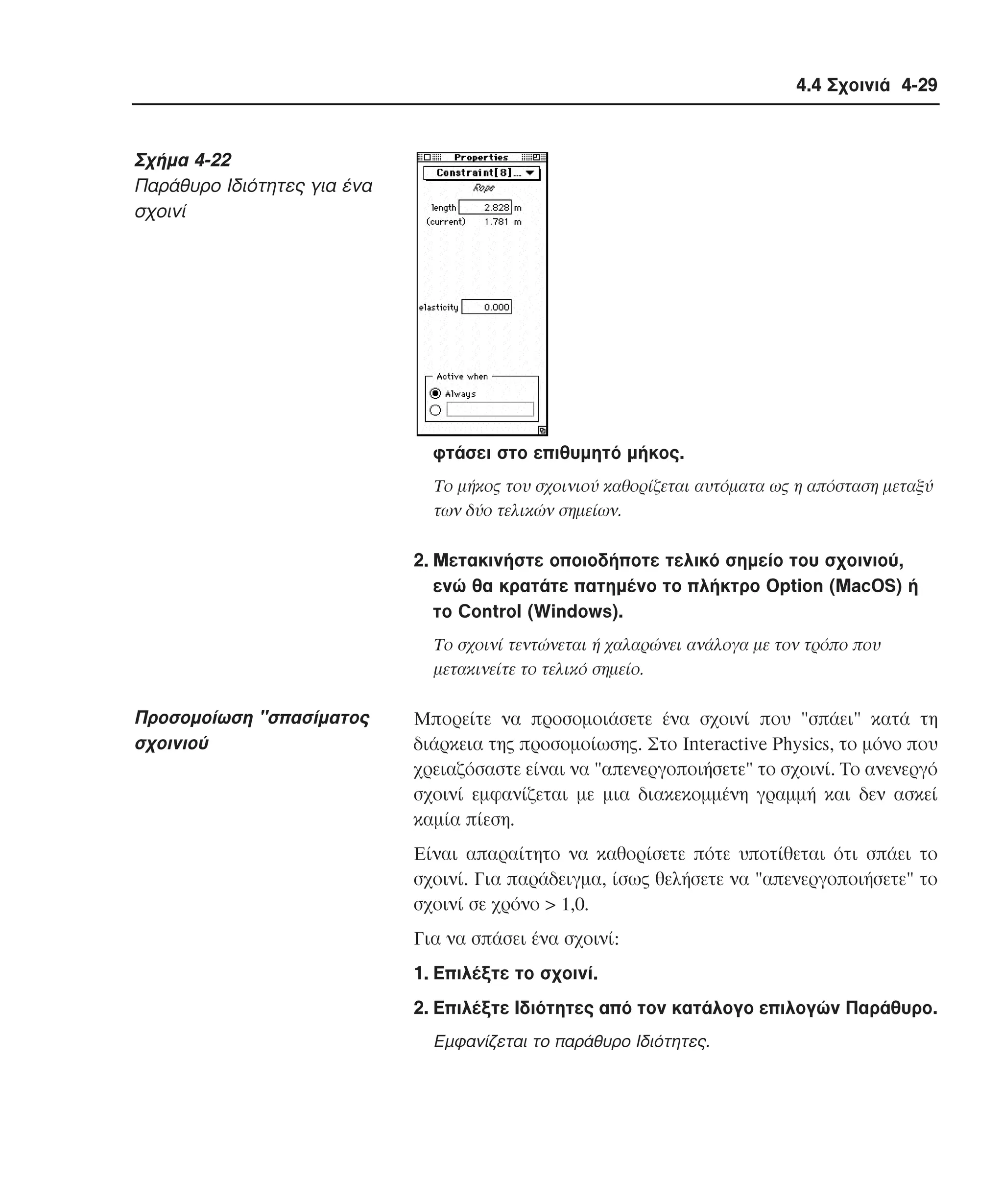 4.4 Σχοινιά 4-29

Σχήµα 4-22
Παράθυρο Iδιότητες για ένα
σχοινί

φτάσει στο επιθυµητό µήκος.
Tο µήκος του σχοινιού καθορίζεται αυτόµατα ως η απόσταση µεταξύ
των δύο τελικών σηµείων.

2. Mετακινήστε οποιοδήποτε τελικό σηµείο του σχοινιού,
ενώ θα κρατάτε πατηµένο το πλήκτρο Option (MacOS) ή
το Control (Windows).
Tο σχοινί τεντώνεται ή χαλαρώνει ανάλογα µε τον τρόπο που
µετακινείτε το τελικό σηµείο.

Προσοµοίωση "σπασίµατος
σχοινιού

Mπορείτε να προσοµοιάσετε ένα σχοινί που "σπάει" κατά τη
διάρκεια της προσοµοίωσης. Στο Interactive Physics, το µόνο που
χρειαζόσαστε είναι να "απενεργοποιήσετε" το σχοινί. Tο ανενεργό
σχοινί εµφανίζεται µε µια διακεκοµµένη γραµµή και δεν ασκεί
καµία πίεση.
Eίναι απαραίτητο να καθορίσετε πότε υποτίθεται ότι σπάει το
σχοινί. Για παράδειγµα, ίσως θελήσετε να "απενεργοποιήσετε" το
σχοινί σε χρόνο > 1,0.
Για να σπάσει ένα σχοινί:
1. Eπιλέξτε το σχοινί.
2. Eπιλέξτε Iδιότητες από τον κατάλογο επιλογών Παράθυρο.
Eµφανίζεται το παράθυρο Iδιότητες.

 