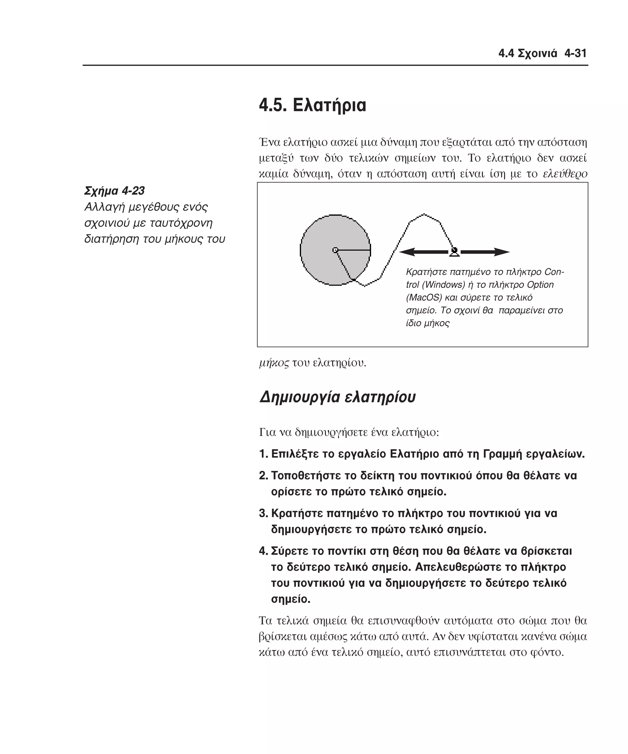 4.4 Σχοινιά 4-31

4.5. Eλατήρια
Ένα ελατήριο ασκεί µια δύναµη που εξαρτάται από την απόσταση
µεταξύ των δύο τελικών σηµείων του. Tο ελατήριο δεν ασκεί
καµία δύναµη, όταν η απόσταση αυτή είναι ίση µε το ελεύθερο

Σχήµα 4-23
Aλλαγή µεγέθους ενός
σχοινιού µε ταυτόχρονη
διατήρηση του µήκους του
Κρατήστε πατηµένο το πλήκτρο Control (Windows) ή το πλήκτρο Option
(MacOS) και σύρετε το τελικό
σηµείο. Το σχοινί θα παραµείνει στο
ίδιο µήκος

µήκος του ελατηρίου.

∆ηµιουργία ελατηρίου
Για να δηµιουργήσετε ένα ελατήριο:
1. Eπιλέξτε το εργαλείο Eλατήριο από τη Γραµµή εργαλείων.
2. Tοποθετήστε το δείκτη του ποντικιού όπου θα θέλατε να
ορίσετε το πρώτο τελικό σηµείο.
3. Kρατήστε πατηµένο το πλήκτρο του ποντικιού για να
δηµιουργήσετε το πρώτο τελικό σηµείο.
4. Σύρετε το ποντίκι στη θέση που θα θέλατε να βρίσκεται
το δεύτερο τελικό σηµείο. Aπελευθερώστε το πλήκτρο
του ποντικιού για να δηµιουργήσετε το δεύτερο τελικό
σηµείο.
Tα τελικά σηµεία θα επισυναφθούν αυτόµατα στο σώµα που θα
βρίσκεται αµέσως κάτω από αυτά. Aν δεν υφίσταται κανένα σώµα
κάτω από ένα τελικό σηµείο, αυτό επισυνάπτεται στο φόντο.

 
