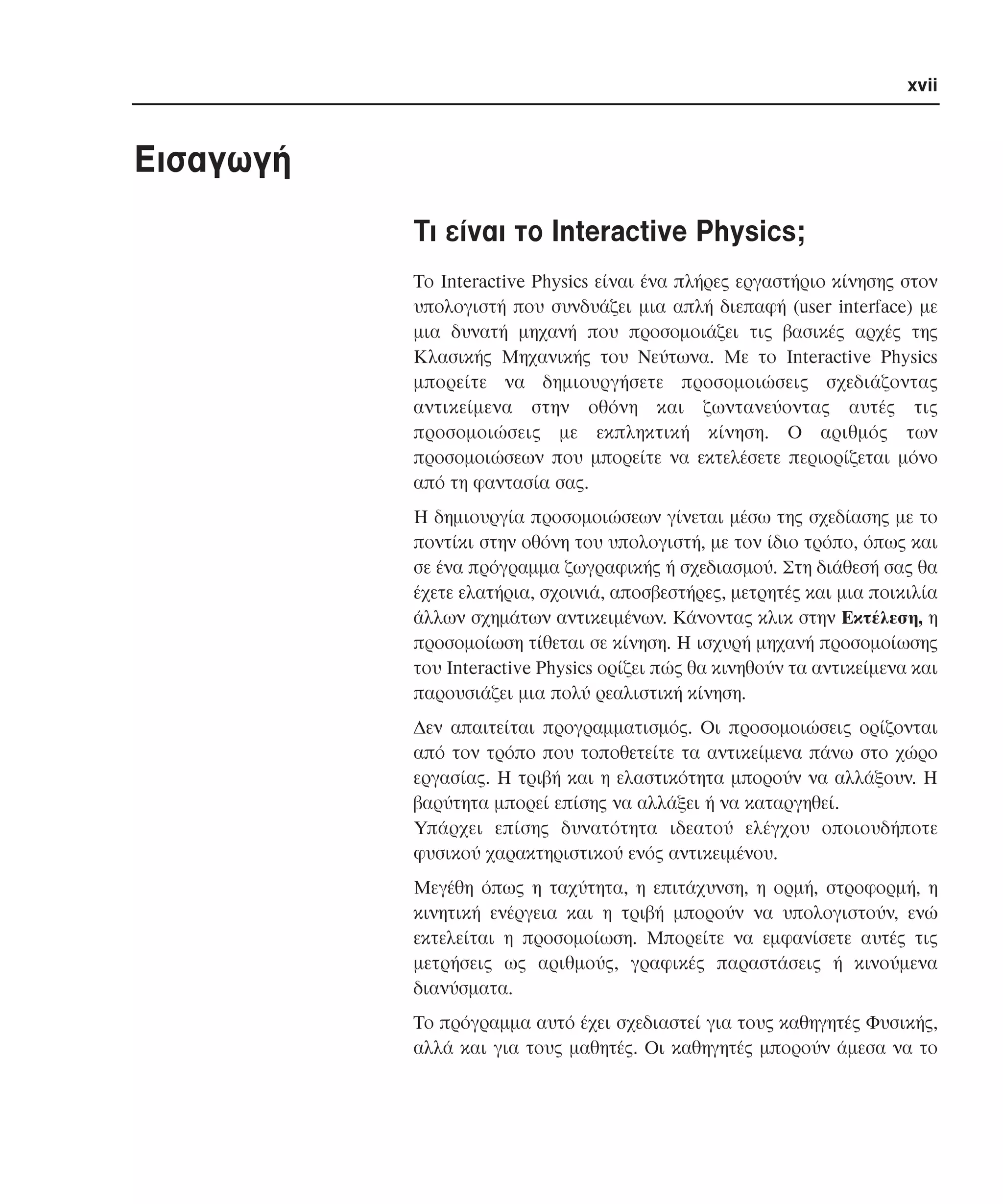xvii

Eισαγωγή
Tι είναι το Interactive Physics;
Tο Interactive Physics είναι ένα πλήρες εργαστήριο κίνησης στον
υπολογιστή που συνδυάζει µια απλή διεπαφή (user interface) µε
µια δυνατή µηχανή που προσοµοιάζει τις βασικές αρχές της
Kλασικής Mηχανικής του Nεύτωνα. Mε το Interactive Physics
µπορείτε να δηµιουργήσετε προσοµοιώσεις σχεδιάζοντας
αντικείµενα στην οθόνη και ζωντανεύοντας αυτές τις
προσοµοιώσεις µε εκπληκτική κίνηση. O αριθµός των
προσοµοιώσεων που µπορείτε να εκτελέσετε περιορίζεται µόνο
από τη φαντασία σας.
H δηµιουργία προσοµοιώσεων γίνεται µέσω της σχεδίασης µε το
ποντίκι στην οθόνη του υπολογιστή, µε τον ίδιο τρόπο, όπως και
σε ένα πρόγραµµα ζωγραφικής ή σχεδιασµού. Στη διάθεσή σας θα
έχετε ελατήρια, σχοινιά, αποσβεστήρες, µετρητές και µια ποικιλία
άλλων σχηµάτων αντικειµένων. Kάνοντας κλικ στην Eκτέλεση, η
προσοµοίωση τίθεται σε κίνηση. H ισχυρή µηχανή προσοµοίωσης
του Interactive Physics ορίζει πώς θα κινηθούν τα αντικείµενα και
παρουσιάζει µια πολύ ρεαλιστική κίνηση.
∆εν απαιτείται προγραµµατισµός. Oι προσοµοιώσεις ορίζονται
από τον τρόπο που τοποθετείτε τα αντικείµενα πάνω στο χώρο
εργασίας. H τριβή και η ελαστικότητα µπορούν να αλλάξουν. H
βαρύτητα µπορεί επίσης να αλλάξει ή να καταργηθεί.
Yπάρχει επίσης δυνατότητα ιδεατού ελέγχου οποιουδήποτε
φυσικού χαρακτηριστικού ενός αντικειµένου.
Mεγέθη όπως η ταχύτητα, η επιτάχυνση, η ορµή, στροφορµή, η
κινητική ενέργεια και η τριβή µπορούν να υπολογιστούν, ενώ
εκτελείται η προσοµοίωση. Mπορείτε να εµφανίσετε αυτές τις
µετρήσεις ως αριθµούς, γραφικές παραστάσεις ή κινούµενα
διανύσµατα.
Tο πρόγραµµα αυτό έχει σχεδιαστεί για τους καθηγητές Φυσικής,
αλλά και για τους µαθητές. Oι καθηγητές µπορούν άµεσα να το

 