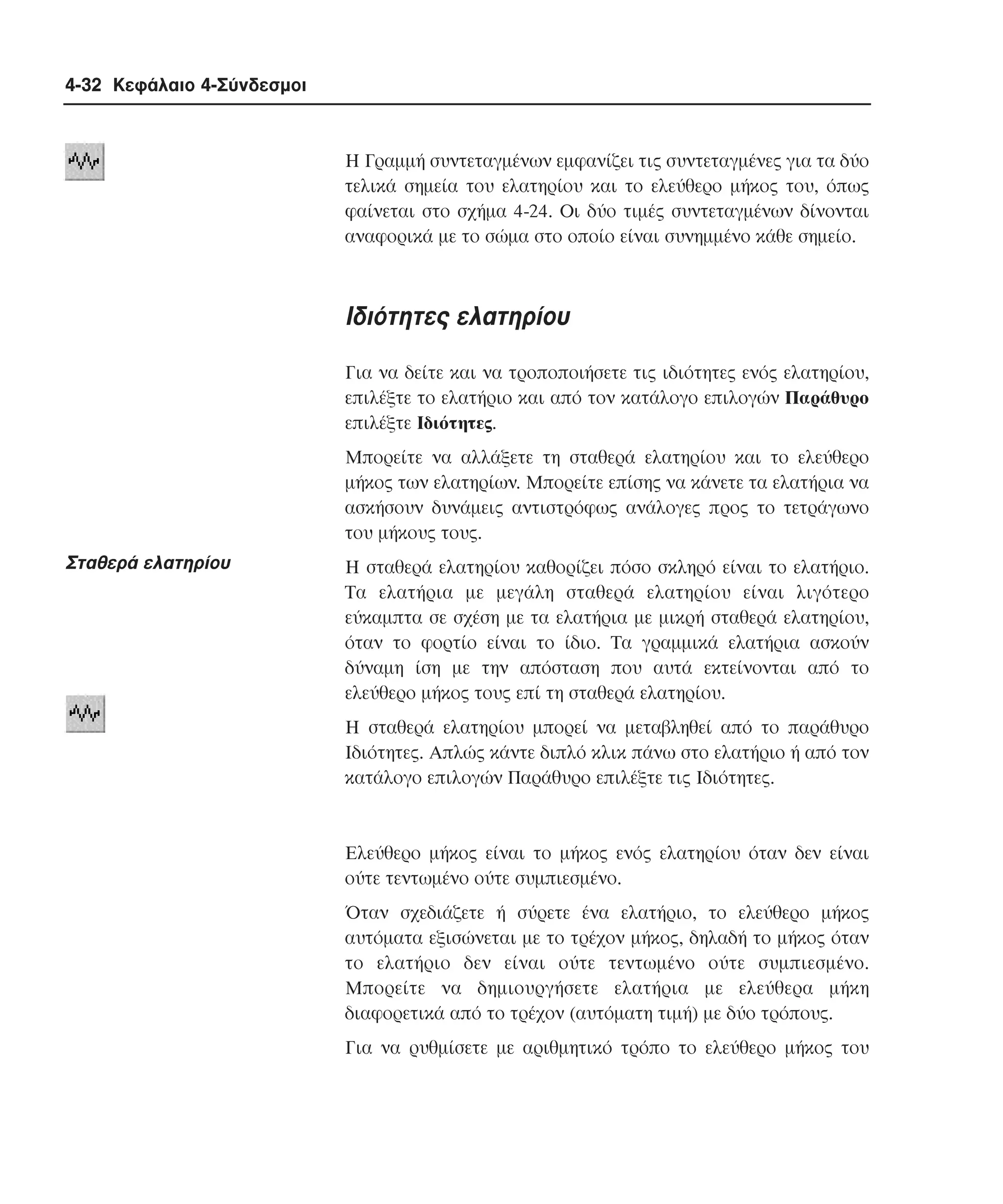 4-32 Κεφάλαιο 4-Σύνδεσµοι

H Γραµµή συντεταγµένων εµφανίζει τις συντεταγµένες για τα δύο
τελικά σηµεία του ελατηρίου και το ελεύθερο µήκος του, όπως
φαίνεται στο σχήµα 4-24. Oι δύο τιµές συντεταγµένων δίνονται
αναφορικά µε το σώµα στο οποίο είναι συνηµµένο κάθε σηµείο.

Iδιότητες ελατηρίου
Για να δείτε και να τροποποιήσετε τις ιδιότητες ενός ελατηρίου,
επιλέξτε το ελατήριο και από τον κατάλογο επιλογών Παράθυρο
επιλέξτε Iδιότητες.
Mπορείτε να αλλάξετε τη σταθερά ελατηρίου και το ελεύθερο
µήκος των ελατηρίων. Mπορείτε επίσης να κάνετε τα ελατήρια να
ασκήσουν δυνάµεις αντιστρόφως ανάλογες προς το τετράγωνο
του µήκους τους.

Σταθερά ελατηρίου

H σταθερά ελατηρίου καθορίζει πόσο σκληρό είναι το ελατήριο.
Tα ελατήρια µε µεγάλη σταθερά ελατηρίου είναι λιγότερο
εύκαµπτα σε σχέση µε τα ελατήρια µε µικρή σταθερά ελατηρίου,
όταν το φορτίο είναι το ίδιο. Tα γραµµικά ελατήρια ασκούν
δύναµη ίση µε την απόσταση που αυτά εκτείνονται από το
ελεύθερο µήκος τους επί τη σταθερά ελατηρίου.
H σταθερά ελατηρίου µπορεί να µεταβληθεί από το παράθυρο
Iδιότητες. Aπλώς κάντε διπλό κλικ πάνω στο ελατήριο ή από τον
κατάλογο επιλογών Παράθυρο επιλέξτε τις Iδιότητες.

Eλεύθερο µήκος είναι το µήκος ενός ελατηρίου όταν δεν είναι
ούτε τεντωµένο ούτε συµπιεσµένο.
Όταν σχεδιάζετε ή σύρετε ένα ελατήριο, το ελεύθερο µήκος
αυτόµατα εξισώνεται µε το τρέχον µήκος, δηλαδή το µήκος όταν
το ελατήριο δεν είναι ούτε τεντωµένο ούτε συµπιεσµένο.
Mπορείτε να δηµιουργήσετε ελατήρια µε ελεύθερα µήκη
διαφορετικά από το τρέχον (αυτόµατη τιµή) µε δύο τρόπους.
Για να ρυθµίσετε µε αριθµητικό τρόπο το ελεύθερο µήκος του

 