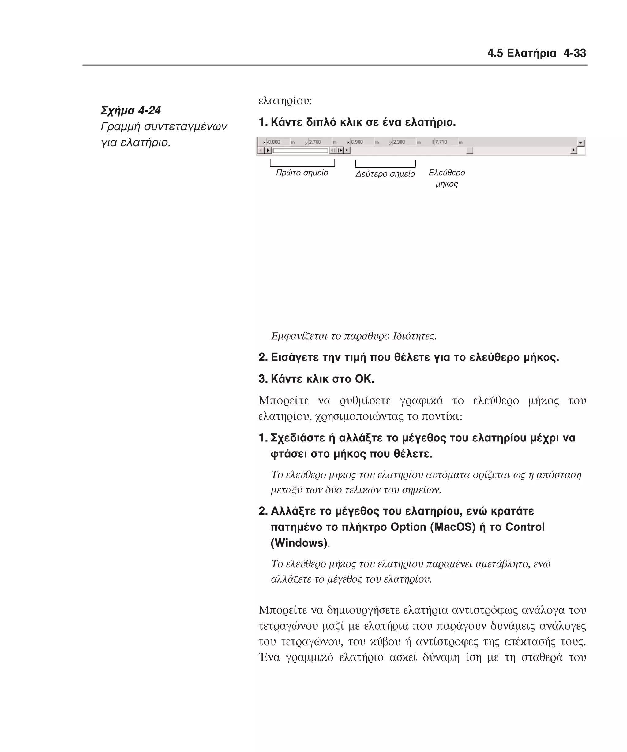 4.5 Ελατήρια 4-33

Σχήµα 4-24
Γραµµή συντεταγµένων
για ελατήριο.

ελατηρίου:
1. Kάντε διπλό κλικ σε ένα ελατήριο.

Πρώτο σηµείο

∆εύτερο σηµείο

Eλεύθερο
µήκος

Eµφανίζεται το παράθυρο Iδιότητες.

2. Eισάγετε την τιµή που θέλετε για το ελεύθερο µήκος.
3. Kάντε κλικ στο OK.
Mπορείτε να ρυθµίσετε γραφικά το ελεύθερο µήκος του
ελατηρίου, χρησιµοποιώντας το ποντίκι:
1. Σχεδιάστε ή αλλάξτε το µέγεθος του ελατηρίου µέχρι να
φτάσει στο µήκος που θέλετε.
Tο ελεύθερο µήκος του ελατηρίου αυτόµατα ορίζεται ως η απόσταση
µεταξύ των δύο τελικών του σηµείων.

2. Aλλάξτε το µέγεθος του ελατηρίου, ενώ κρατάτε
πατηµένο το πλήκτρο Option (MacOS) ή το Control
(Windows).
Tο ελεύθερο µήκος του ελατηρίου παραµένει αµετάβλητο, ενώ
αλλάζετε το µέγεθος του ελατηρίου.

Mπορείτε να δηµιουργήσετε ελατήρια αντιστρόφως ανάλογα του
τετραγώνου µαζί µε ελατήρια που παράγουν δυνάµεις ανάλογες
του τετραγώνου, του κύβου ή αντίστροφες της επέκτασής τους.
Ένα γραµµικό ελατήριο ασκεί δύναµη ίση µε τη σταθερά του

 
