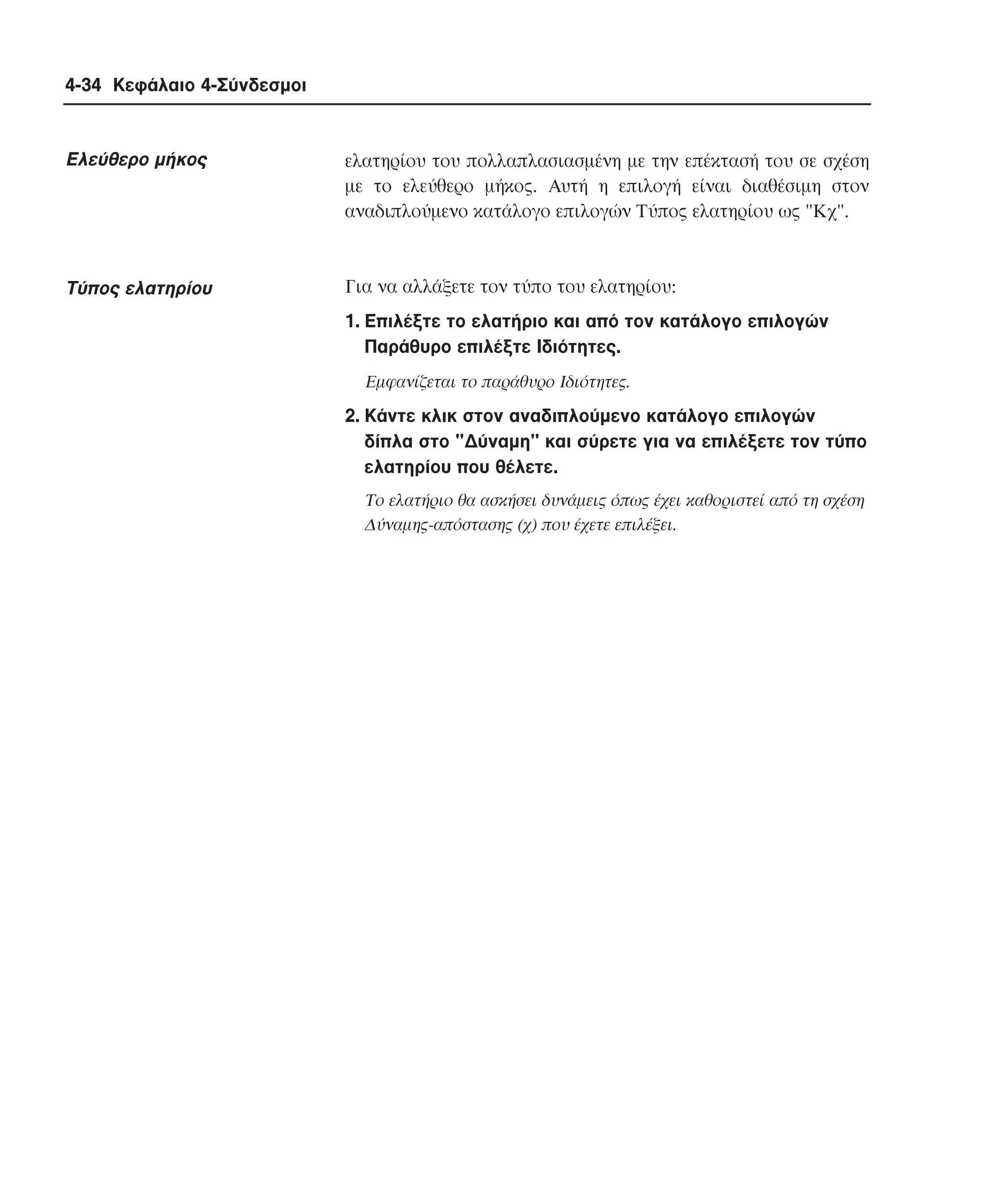 4-34 Κεφάλαιο 4-Σύνδεσµοι

Eλεύθερο µήκος

ελατηρίου του πολλαπλασιασµένη µε την επέκτασή του σε σχέση
µε το ελεύθερο µήκος. Aυτή η επιλογή είναι διαθέσιµη στον
αναδιπλούµενο κατάλογο επιλογών Tύπος ελατηρίου ως "Kχ".

Tύπος ελατηρίου

Για να αλλάξετε τον τύπο του ελατηρίου:
1. Eπιλέξτε το ελατήριο και από τον κατάλογο επιλογών
Παράθυρο επιλέξτε Iδιότητες.
Eµφανίζεται το παράθυρο Iδιότητες.

2. Kάντε κλικ στον αναδιπλούµενο κατάλογο επιλογών
δίπλα στο "∆ύναµη" και σύρετε για να επιλέξετε τον τύπο
ελατηρίου που θέλετε.
Tο ελατήριο θα ασκήσει δυνάµεις όπως έχει καθοριστεί από τη σχέση
∆ύναµης-απόστασης (χ) που έχετε επιλέξει.

 