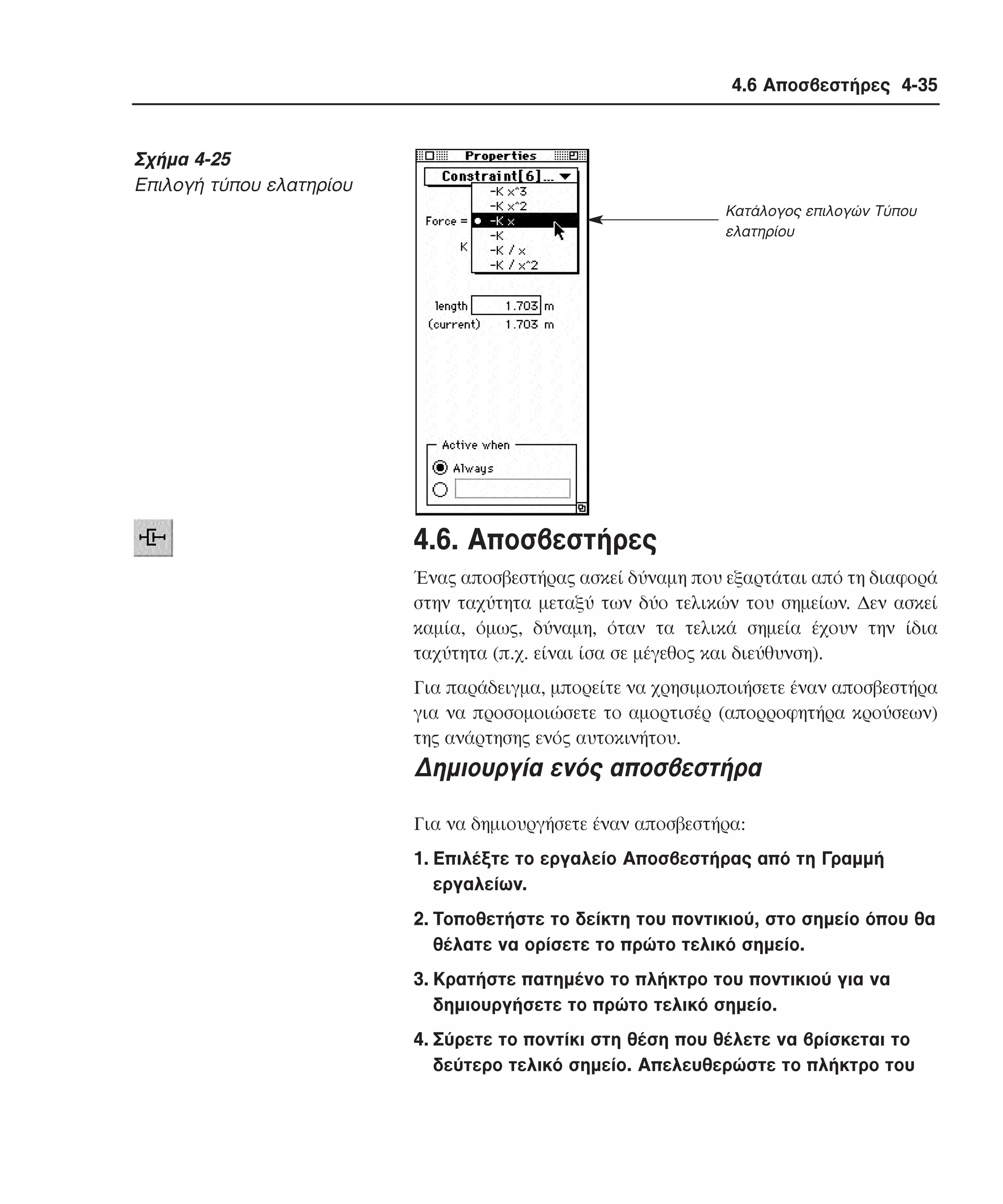 4.6 Αποσβεστήρες 4-35

Σχήµα 4-25
Eπιλογή τύπου ελατηρίου
Κατάλογος επιλογών Τύπου
ελατηρίου

4.6. Aποσβεστήρες
Ένας αποσβεστήρας ασκεί δύναµη που εξαρτάται από τη διαφορά
στην ταχύτητα µεταξύ των δύο τελικών του σηµείων. ∆εν ασκεί
καµία, όµως, δύναµη, όταν τα τελικά σηµεία έχουν την ίδια
ταχύτητα (π.χ. είναι ίσα σε µέγεθος και διεύθυνση).
Για παράδειγµα, µπορείτε να χρησιµοποιήσετε έναν αποσβεστήρα
για να προσοµοιώσετε το αµορτισέρ (απορροφητήρα κρούσεων)
της ανάρτησης ενός αυτοκινήτου.

∆ηµιουργία ενός αποσβεστήρα
Για να δηµιουργήσετε έναν αποσβεστήρα:
1. Eπιλέξτε το εργαλείο Aποσβεστήρας από τη Γραµµή
εργαλείων.
2. Tοποθετήστε το δείκτη του ποντικιού, στο σηµείο όπου θα
θέλατε να ορίσετε το πρώτο τελικό σηµείο.
3. Kρατήστε πατηµένο το πλήκτρο του ποντικιού για να
δηµιουργήσετε το πρώτο τελικό σηµείο.
4. Σύρετε το ποντίκι στη θέση που θέλετε να βρίσκεται το
δεύτερο τελικό σηµείο. Aπελευθερώστε το πλήκτρο του

 