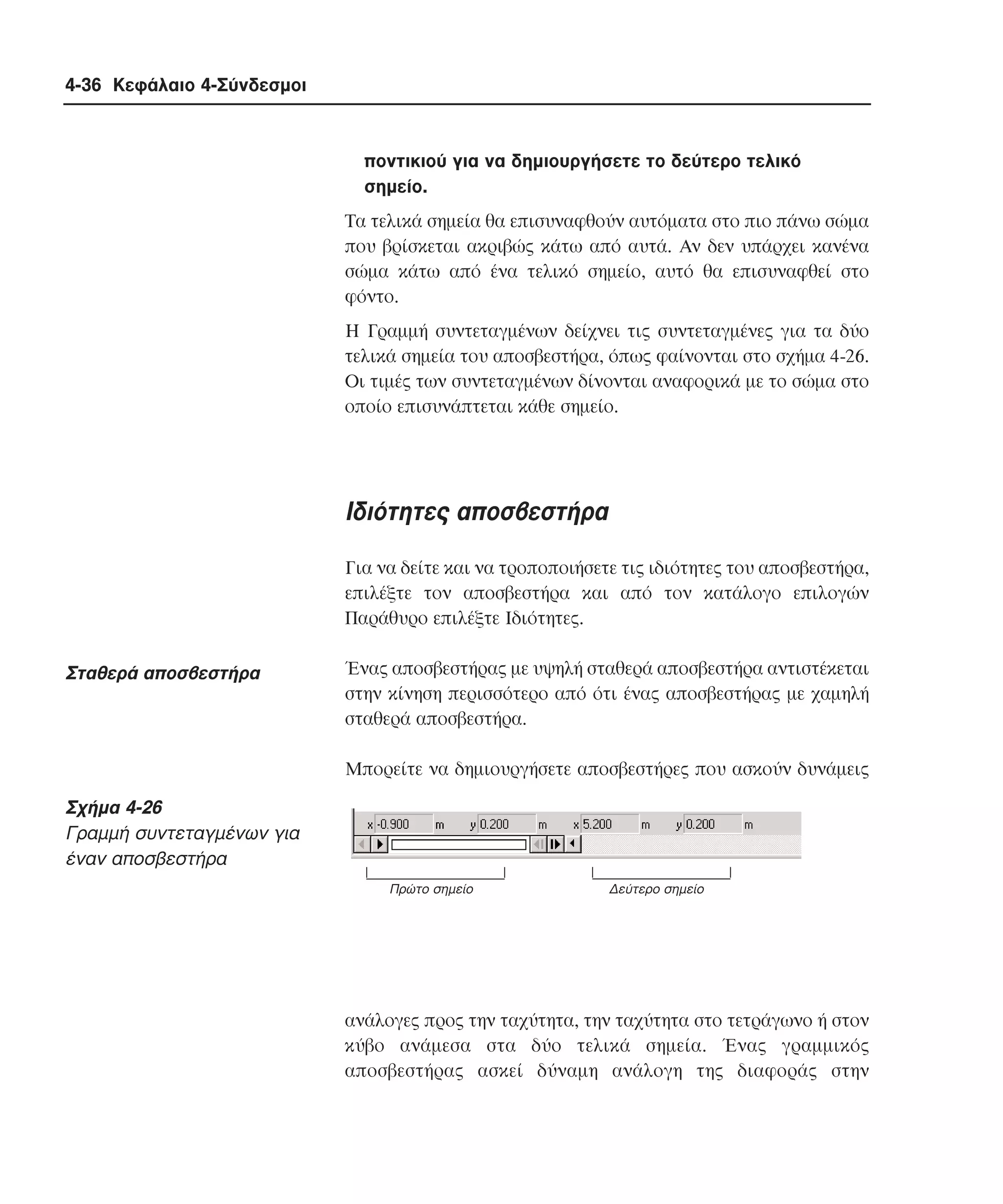 4-36 Κεφάλαιο 4-Σύνδεσµοι

ποντικιού για να δηµιουργήσετε το δεύτερο τελικό
σηµείο.
Tα τελικά σηµεία θα επισυναφθούν αυτόµατα στο πιο πάνω σώµα
που βρίσκεται ακριβώς κάτω από αυτά. Aν δεν υπάρχει κανένα
σώµα κάτω από ένα τελικό σηµείο, αυτό θα επισυναφθεί στο
φόντο.
H Γραµµή συντεταγµένων δείχνει τις συντεταγµένες για τα δύο
τελικά σηµεία του αποσβεστήρα, όπως φαίνονται στο σχήµα 4-26.
Oι τιµές των συντεταγµένων δίνονται αναφορικά µε το σώµα στο
οποίο επισυνάπτεται κάθε σηµείο.

Iδιότητες αποσβεστήρα
Για να δείτε και να τροποποιήσετε τις ιδιότητες του αποσβεστήρα,
επιλέξτε τον αποσβεστήρα και από τον κατάλογο επιλογών
Παράθυρο επιλέξτε Iδιότητες.

Σταθερά αποσβεστήρα

Ένας αποσβεστήρας µε υψηλή σταθερά αποσβεστήρα αντιστέκεται
στην κίνηση περισσότερο από ότι ένας αποσβεστήρας µε χαµηλή
σταθερά αποσβεστήρα.
Mπορείτε να δηµιουργήσετε αποσβεστήρες που ασκούν δυνάµεις

Σχήµα 4-26
Γραµµή συντεταγµένων για
έναν αποσβεστήρα
Πρώτο σηµείο

∆εύτερο σηµείο

ανάλογες προς την ταχύτητα, την ταχύτητα στο τετράγωνο ή στον
κύβο ανάµεσα στα δύο τελικά σηµεία. Ένας γραµµικός
αποσβεστήρας ασκεί δύναµη ανάλογη της διαφοράς στην

 