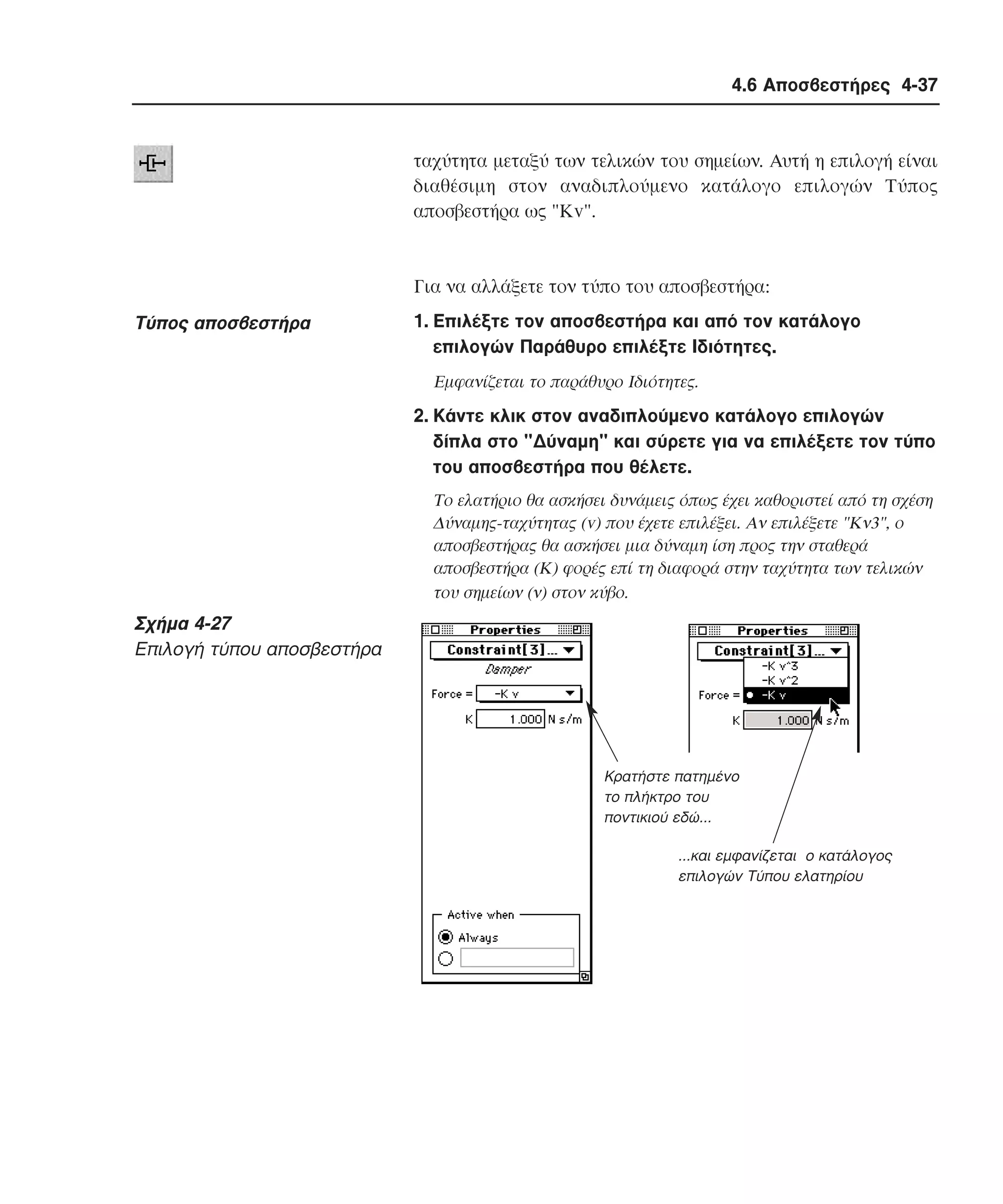 4.6 Αποσβεστήρες 4-37

ταχύτητα µεταξύ των τελικών του σηµείων. Aυτή η επιλογή είναι
διαθέσιµη στον αναδιπλούµενο κατάλογο επιλογών Tύπος
αποσβεστήρα ως "Kv".

Για να αλλάξετε τον τύπο του αποσβεστήρα:

Tύπος αποσβεστήρα

1. Eπιλέξτε τον αποσβεστήρα και από τον κατάλογο
επιλογών Παράθυρο επιλέξτε Iδιότητες.
Eµφανίζεται το παράθυρο Iδιότητες.

2. Kάντε κλικ στον αναδιπλούµενο κατάλογο επιλογών
δίπλα στο "∆ύναµη" και σύρετε για να επιλέξετε τον τύπο
του αποσβεστήρα που θέλετε.
Tο ελατήριο θα ασκήσει δυνάµεις όπως έχει καθοριστεί από τη σχέση
∆ύναµης-ταχύτητας (v) που έχετε επιλέξει. Aν επιλέξετε "Kν3", ο
αποσβεστήρας θα ασκήσει µια δύναµη ίση προς την σταθερά
αποσβεστήρα (K) φορές επί τη διαφορά στην ταχύτητα των τελικών
του σηµείων (ν) στον κύβο.

Σχήµα 4-27
Eπιλογή τύπου αποσβεστήρα

Κρατήστε πατηµένο
το πλήκτρο του
ποντικιού εδώ...
...και εµφανίζεται ο κατάλογος
επιλογών Τύπου ελατηρίου

 
