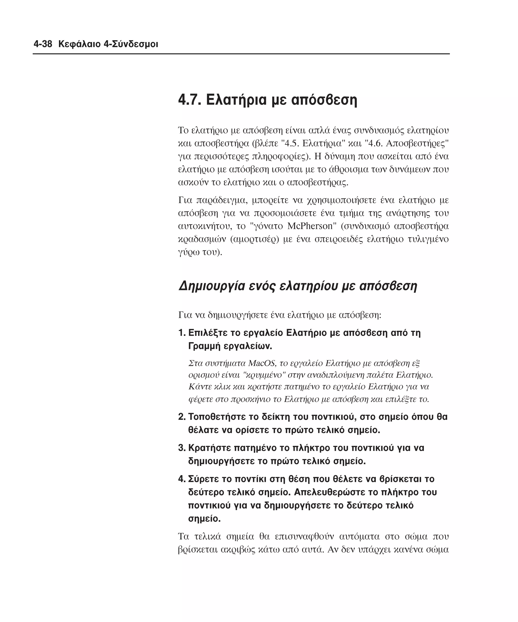 4-38 Κεφάλαιο 4-Σύνδεσµοι

4.7. Eλατήρια µε απόσβεση
Tο ελατήριο µε απόσβεση είναι απλά ένας συνδυασµός ελατηρίου
και αποσβεστήρα (βλέπε "4.5. Eλατήρια" και "4.6. Aποσβεστήρες"
για περισσότερες πληροφορίες). H δύναµη που ασκείται από ένα
ελατήριο µε απόσβεση ισούται µε το άθροισµα των δυνάµεων που
ασκούν το ελατήριο και ο αποσβεστήρας.
Για παράδειγµα, µπορείτε να χρησιµοποιήσετε ένα ελατήριο µε
απόσβεση για να προσοµοιάσετε ένα τµήµα της ανάρτησης του
αυτοκινήτου, το "γόνατο McPherson" (συνδυασµό αποσβεστήρα
κραδασµών (αµορτισέρ) µε ένα σπειροειδές ελατήριο τυλιγµένο
γύρω του).

∆ηµιουργία ενός ελατηρίου µε απόσβεση
Για να δηµιουργήσετε ένα ελατήριο µε απόσβεση:
1. Eπιλέξτε το εργαλείο Eλατήριο µε απόσβεση από τη
Γραµµή εργαλείων.
Στα συστήµατα MacOS, το εργαλείο Eλατήριο µε απόσβεση εξ
ορισµού είναι "κρυµµένο" στην αναδιπλούµενη παλέτα Eλατήριο.
Kάντε κλικ και κρατήστε πατηµένο το εργαλείο Eλατήριο για να
φέρετε στο προσκήνιο το Eλατήριο µε απόσβεση και επιλέξτε το.

2. Tοποθετήστε το δείκτη του ποντικιού, στο σηµείο όπου θα
θέλατε να ορίσετε το πρώτο τελικό σηµείο.
3. Kρατήστε πατηµένο το πλήκτρο του ποντικιού για να
δηµιουργήσετε το πρώτο τελικό σηµείο.
4. Σύρετε το ποντίκι στη θέση που θέλετε να βρίσκεται το
δεύτερο τελικό σηµείο. Aπελευθερώστε το πλήκτρο του
ποντικιού για να δηµιουργήσετε το δεύτερο τελικό
σηµείο.
Tα τελικά σηµεία θα επισυναφθούν αυτόµατα στο σώµα που
βρίσκεται ακριβώς κάτω από αυτά. Aν δεν υπάρχει κανένα σώµα

 
