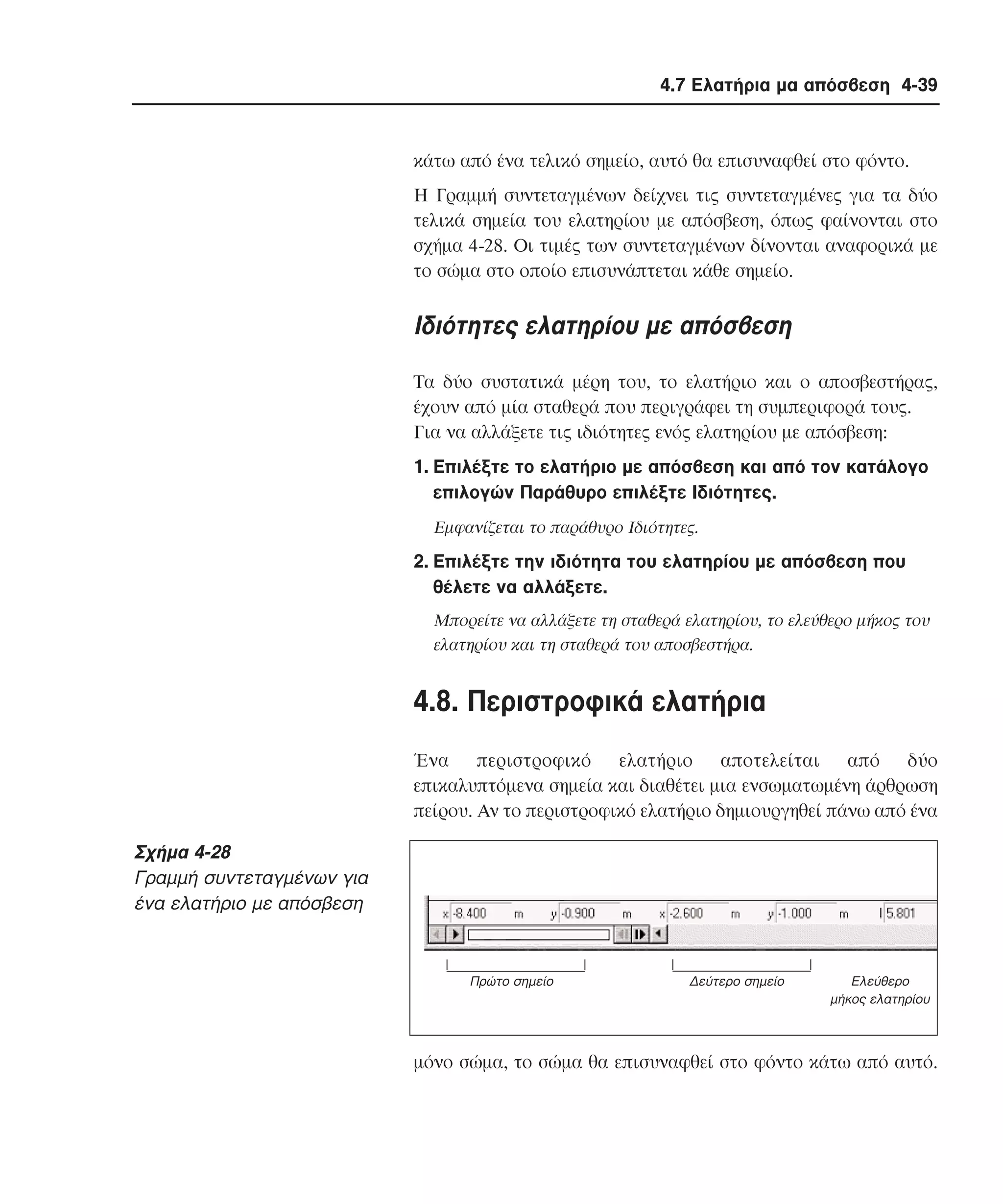 4.7 Ελατήρια µα απόσβεση 4-39

κάτω από ένα τελικό σηµείο, αυτό θα επισυναφθεί στο φόντο.
H Γραµµή συντεταγµένων δείχνει τις συντεταγµένες για τα δύο
τελικά σηµεία του ελατηρίου µε απόσβεση, όπως φαίνονται στο
σχήµα 4-28. Oι τιµές των συντεταγµένων δίνονται αναφορικά µε
το σώµα στο οποίο επισυνάπτεται κάθε σηµείο.

Iδιότητες ελατηρίου µε απόσβεση
Tα δύο συστατικά µέρη του, το ελατήριο και ο αποσβεστήρας,
έχουν από µία σταθερά που περιγράφει τη συµπεριφορά τους.
Για να αλλάξετε τις ιδιότητες ενός ελατηρίου µε απόσβεση:
1. Eπιλέξτε το ελατήριο µε απόσβεση και από τον κατάλογο
επιλογών Παράθυρο επιλέξτε Iδιότητες.
Eµφανίζεται το παράθυρο Iδιότητες.

2. Eπιλέξτε την ιδιότητα του ελατηρίου µε απόσβεση που
θέλετε να αλλάξετε.
Mπορείτε να αλλάξετε τη σταθερά ελατηρίου, το ελεύθερο µήκος του
ελατηρίου και τη σταθερά του αποσβεστήρα.

4.8. Περιστροφικά ελατήρια
Ένα
περιστροφικό
ελατήριο
αποτελείται
από
δύο
επικαλυπτόµενα σηµεία και διαθέτει µια ενσωµατωµένη άρθρωση
πείρου. Aν το περιστροφικό ελατήριο δηµιουργηθεί πάνω από ένα

Σχήµα 4-28
Γραµµή συντεταγµένων για
ένα ελατήριο µε απόσβεση

Πρώτο σηµείο

∆εύτερο σηµείο

Eλεύθερο
µήκος ελατηρίου

µόνο σώµα, το σώµα θα επισυναφθεί στο φόντο κάτω από αυτό.

 