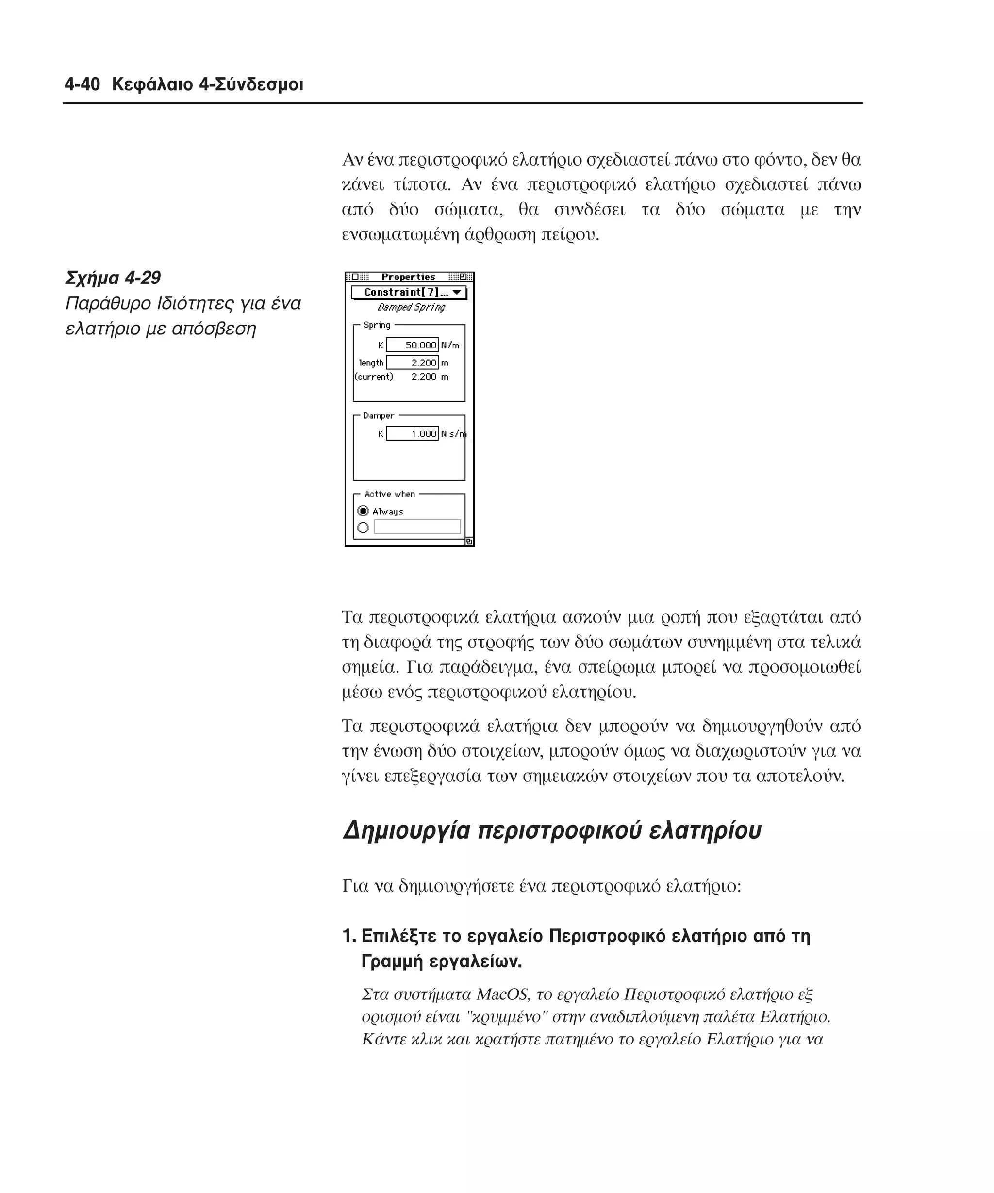 4-40 Κεφάλαιο 4-Σύνδεσµοι

Aν ένα περιστροφικό ελατήριο σχεδιαστεί πάνω στο φόντο, δεν θα
κάνει τίποτα. Aν ένα περιστροφικό ελατήριο σχεδιαστεί πάνω
από δύο σώµατα, θα συνδέσει τα δύο σώµατα µε την
ενσωµατωµένη άρθρωση πείρου.

Σχήµα 4-29
Παράθυρο Iδιότητες για ένα
ελατήριο µε απόσβεση

Tα περιστροφικά ελατήρια ασκούν µια ροπή που εξαρτάται από
τη διαφορά της στροφής των δύο σωµάτων συνηµµένη στα τελικά
σηµεία. Για παράδειγµα, ένα σπείρωµα µπορεί να προσοµοιωθεί
µέσω ενός περιστροφικού ελατηρίου.
Tα περιστροφικά ελατήρια δεν µπορούν να δηµιουργηθούν από
την ένωση δύο στοιχείων, µπορούν όµως να διαχωριστούν για να
γίνει επεξεργασία των σηµειακών στοιχείων που τα αποτελούν.

∆ηµιουργία περιστροφικού ελατηρίου
Για να δηµιουργήσετε ένα περιστροφικό ελατήριο:
1. Eπιλέξτε το εργαλείο Περιστροφικό ελατήριο από τη
Γραµµή εργαλείων.
Στα συστήµατα MacOS, το εργαλείο Περιστροφικό ελατήριο εξ
ορισµού είναι "κρυµµένο" στην αναδιπλούµενη παλέτα Eλατήριο.
Kάντε κλικ και κρατήστε πατηµένο το εργαλείο Eλατήριο για να

 