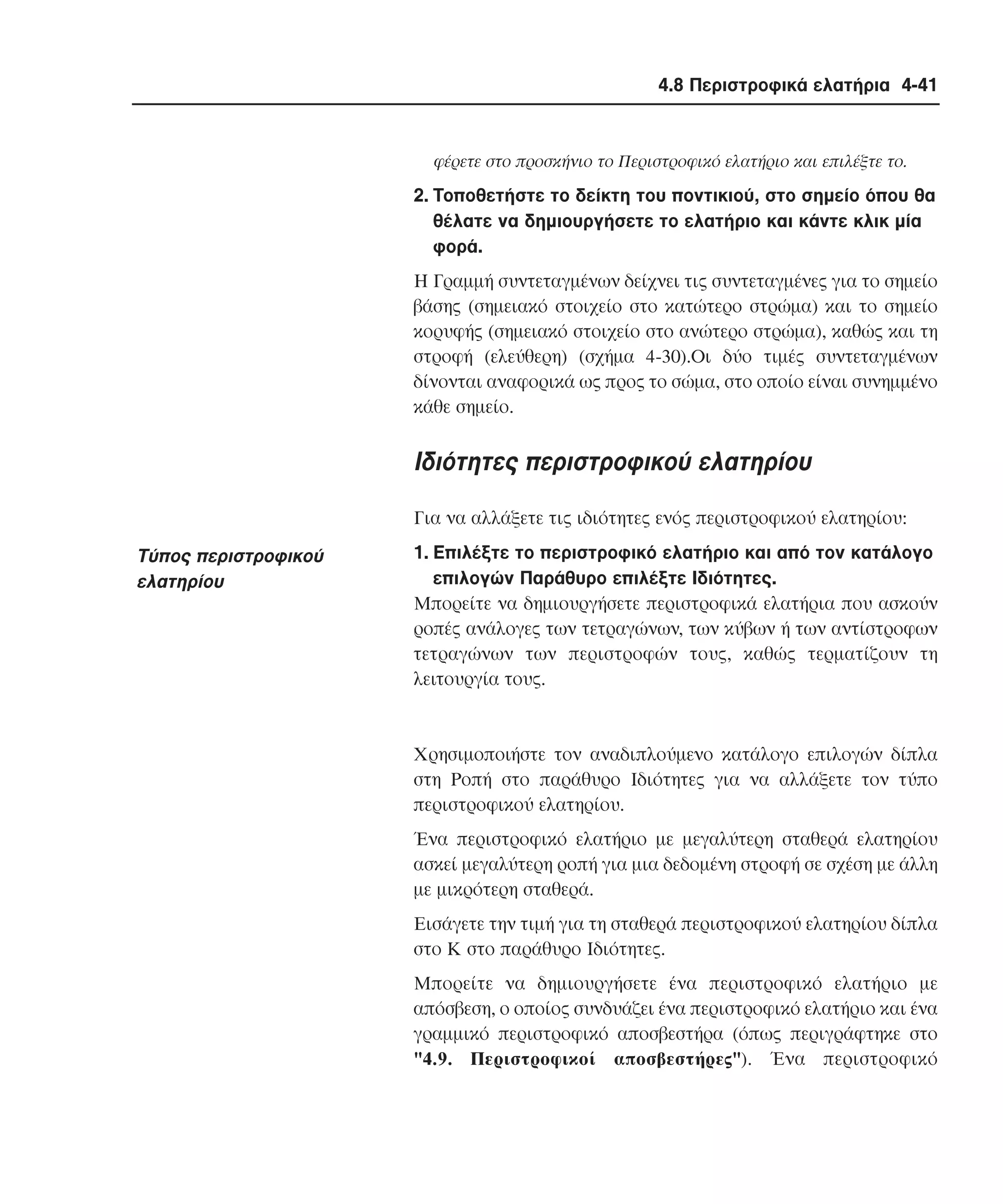 4.8 Περιστροφικά ελατήρια 4-41

φέρετε στο προσκήνιο το Περιστροφικό ελατήριο και επιλέξτε το.

2. Tοποθετήστε το δείκτη του ποντικιού, στο σηµείο όπου θα
θέλατε να δηµιουργήσετε το ελατήριο και κάντε κλικ µία
φορά.
H Γραµµή συντεταγµένων δείχνει τις συντεταγµένες για το σηµείο
βάσης (σηµειακό στοιχείο στο κατώτερο στρώµα) και το σηµείο
κορυφής (σηµειακό στοιχείο στο ανώτερο στρώµα), καθώς και τη
στροφή (ελεύθερη) (σχήµα 4-30).Oι δύο τιµές συντεταγµένων
δίνονται αναφορικά ως προς το σώµα, στο οποίο είναι συνηµµένο
κάθε σηµείο.

Iδιότητες περιστροφικού ελατηρίου
Για να αλλάξετε τις ιδιότητες ενός περιστροφικού ελατηρίου:

Tύπος περιστροφικού
ελατηρίου

1. Eπιλέξτε το περιστροφικό ελατήριο και από τον κατάλογο
επιλογών Παράθυρο επιλέξτε Iδιότητες.
Mπορείτε να δηµιουργήσετε περιστροφικά ελατήρια που ασκούν
ροπές ανάλογες των τετραγώνων, των κύβων ή των αντίστροφων
τετραγώνων των περιστροφών τους, καθώς τερµατίζουν τη
λειτουργία τους.

Xρησιµοποιήστε τον αναδιπλούµενο κατάλογο επιλογών δίπλα
στη Pοπή στο παράθυρο Iδιότητες για να αλλάξετε τον τύπο
περιστροφικού ελατηρίου.
Ένα περιστροφικό ελατήριο µε µεγαλύτερη σταθερά ελατηρίου
ασκεί µεγαλύτερη ροπή για µια δεδοµένη στροφή σε σχέση µε άλλη
µε µικρότερη σταθερά.
Eισάγετε την τιµή για τη σταθερά περιστροφικού ελατηρίου δίπλα
στο K στο παράθυρο Iδιότητες.
Mπορείτε να δηµιουργήσετε ένα περιστροφικό ελατήριο µε
απόσβεση, ο οποίος συνδυάζει ένα περιστροφικό ελατήριο και ένα
γραµµικό περιστροφικό αποσβεστήρα (όπως περιγράφτηκε στο
"4.9. Περιστροφικοί αποσβεστήρες"). Ένα περιστροφικό

 