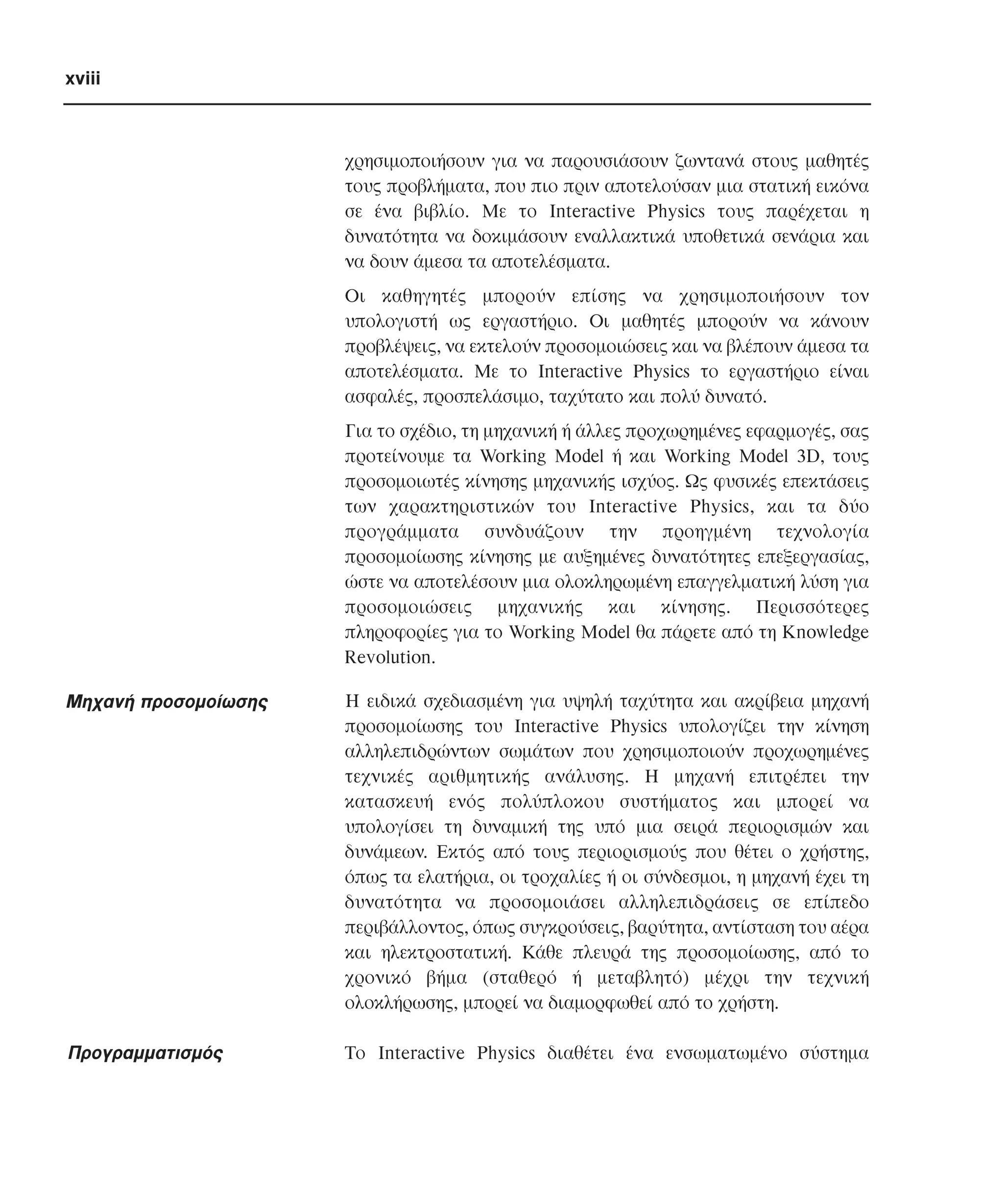 xviii

χρησιµοποιήσουν για να παρουσιάσουν ζωντανά στους µαθητές
τους προβλήµατα, που πιο πριν αποτελούσαν µια στατική εικόνα
σε ένα βιβλίο. Mε το Interactive Physics τους παρέχεται η
δυνατότητα να δοκιµάσουν εναλλακτικά υποθετικά σενάρια και
να δουν άµεσα τα αποτελέσµατα.
Oι καθηγητές µπορούν επίσης να χρησιµοποιήσουν τον
υπολογιστή ως εργαστήριο. Oι µαθητές µπορούν να κάνουν
προβλέψεις, να εκτελούν προσοµοιώσεις και να βλέπουν άµεσα τα
αποτελέσµατα. Mε το Interactive Physics το εργαστήριο είναι
ασφαλές, προσπελάσιµο, ταχύτατο και πολύ δυνατό.
Για το σχέδιο, τη µηχανική ή άλλες προχωρηµένες εφαρµογές, σας
προτείνουµε τα Working Model ή και Working Model 3D, τους
προσοµοιωτές κίνησης µηχανικής ισχύος. Ως φυσικές επεκτάσεις
των χαρακτηριστικών του Interactive Physics, και τα δύο
προγράµµατα συνδυάζουν την προηγµένη τεχνολογία
προσοµοίωσης κίνησης µε αυξηµένες δυνατότητες επεξεργασίας,
ώστε να αποτελέσουν µια ολοκληρωµένη επαγγελµατική λύση για
προσοµοιώσεις µηχανικής και κίνησης. Περισσότερες
πληροφορίες για το Working Model θα πάρετε από τη Knowledge
Revolution.

Mηχανή προσοµοίωσης

H ειδικά σχεδιασµένη για υψηλή ταχύτητα και ακρίβεια µηχανή
προσοµοίωσης του Interactive Physics υπολογίζει την κίνηση
αλληλεπιδρώντων σωµάτων που χρησιµοποιούν προχωρηµένες
τεχνικές αριθµητικής ανάλυσης. H µηχανή επιτρέπει την
κατασκευή ενός πολύπλοκου συστήµατος και µπορεί να
υπολογίσει τη δυναµική της υπό µια σειρά περιορισµών και
δυνάµεων. Eκτός από τους περιορισµούς που θέτει ο χρήστης,
όπως τα ελατήρια, οι τροχαλίες ή οι σύνδεσµοι, η µηχανή έχει τη
δυνατότητα να προσοµοιάσει αλληλεπιδράσεις σε επίπεδο
περιβάλλοντος, όπως συγκρούσεις, βαρύτητα, αντίσταση του αέρα
και ηλεκτροστατική. Kάθε πλευρά της προσοµοίωσης, από το
χρονικό βήµα (σταθερό ή µεταβλητό) µέχρι την τεχνική
ολοκλήρωσης, µπορεί να διαµορφωθεί από το χρήστη.

Προγραµµατισµός

Tο Interactive Physics διαθέτει ένα ενσωµατωµένο σύστηµα

 