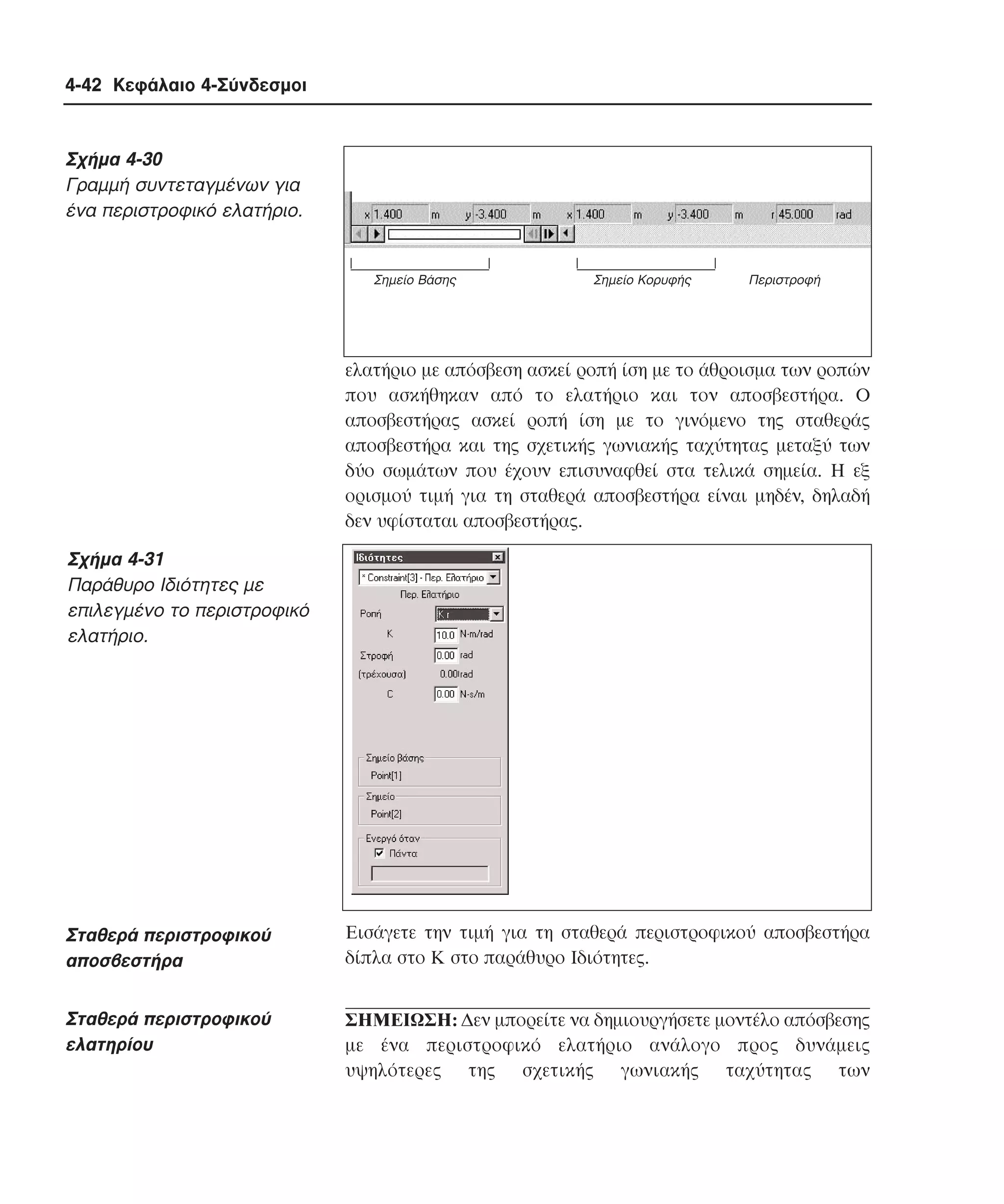 4-42 Κεφάλαιο 4-Σύνδεσµοι

Σχήµα 4-30
Γραµµή συντεταγµένων για
ένα περιστροφικό ελατήριο.

Σηµείο Βάσης

Σηµείο Κορυφής

Περιστροφή

ελατήριο µε απόσβεση ασκεί ροπή ίση µε το άθροισµα των ροπών
που ασκήθηκαν από το ελατήριο και τον αποσβεστήρα. O
αποσβεστήρας ασκεί ροπή ίση µε το γινόµενο της σταθεράς
αποσβεστήρα και της σχετικής γωνιακής ταχύτητας µεταξύ των
δύο σωµάτων που έχουν επισυναφθεί στα τελικά σηµεία. H εξ
ορισµού τιµή για τη σταθερά αποσβεστήρα είναι µηδέν, δηλαδή
δεν υφίσταται αποσβεστήρας.

Σχήµα 4-31
Παράθυρο Iδιότητες µε
επιλεγµένο το περιστροφικό
ελατήριο.

Σταθερά περιστροφικού
αποσβεστήρα

Eισάγετε την τιµή για τη σταθερά περιστροφικού αποσβεστήρα
δίπλα στο K στο παράθυρο Iδιότητες.

Σταθερά περιστροφικού
ελατηρίου

ΣHMEIΩΣH: ∆εν µπορείτε να δηµιουργήσετε µοντέλο απόσβεσης
µε ένα περιστροφικό ελατήριο ανάλογο προς δυνάµεις
υψηλότερες της σχετικής γωνιακής ταχύτητας των

 