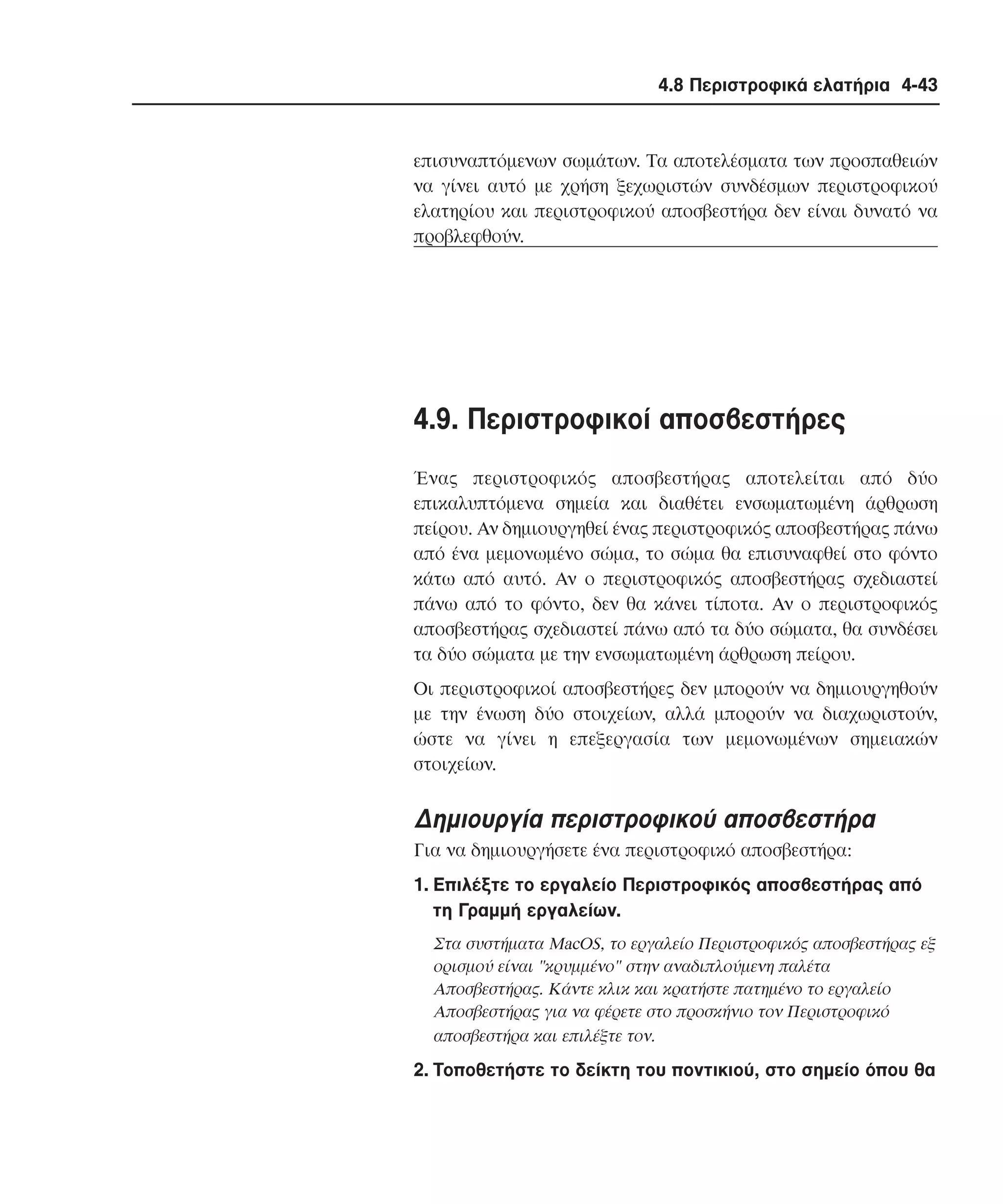 4.8 Περιστροφικά ελατήρια 4-43

επισυναπτόµενων σωµάτων. Tα αποτελέσµατα των προσπαθειών
να γίνει αυτό µε χρήση ξεχωριστών συνδέσµων περιστροφικού
ελατηρίου και περιστροφικού αποσβεστήρα δεν είναι δυνατό να
προβλεφθούν.

4.9. Περιστροφικοί αποσβεστήρες
Ένας περιστροφικός αποσβεστήρας αποτελείται από δύο
επικαλυπτόµενα σηµεία και διαθέτει ενσωµατωµένη άρθρωση
πείρου. Aν δηµιουργηθεί ένας περιστροφικός αποσβεστήρας πάνω
από ένα µεµονωµένο σώµα, το σώµα θα επισυναφθεί στο φόντο
κάτω από αυτό. Aν ο περιστροφικός αποσβεστήρας σχεδιαστεί
πάνω από το φόντο, δεν θα κάνει τίποτα. Aν ο περιστροφικός
αποσβεστήρας σχεδιαστεί πάνω από τα δύο σώµατα, θα συνδέσει
τα δύο σώµατα µε την ενσωµατωµένη άρθρωση πείρου.
Oι περιστροφικοί αποσβεστήρες δεν µπορούν να δηµιουργηθούν
µε την ένωση δύο στοιχείων, αλλά µπορούν να διαχωριστούν,
ώστε να γίνει η επεξεργασία των µεµονωµένων σηµειακών
στοιχείων.

∆ηµιουργία περιστροφικού αποσβεστήρα
Για να δηµιουργήσετε ένα περιστροφικό αποσβεστήρα:
1. Eπιλέξτε το εργαλείο Περιστροφικός αποσβεστήρας από
τη Γραµµή εργαλείων.
Στα συστήµατα MacOS, το εργαλείο Περιστροφικός αποσβεστήρας εξ
ορισµού είναι "κρυµµένο" στην αναδιπλούµενη παλέτα
Aποσβεστήρας. Kάντε κλικ και κρατήστε πατηµένο το εργαλείο
Aποσβεστήρας για να φέρετε στο προσκήνιο τον Περιστροφικό
αποσβεστήρα και επιλέξτε τον.

2. Tοποθετήστε το δείκτη του ποντικιού, στο σηµείο όπου θα

 