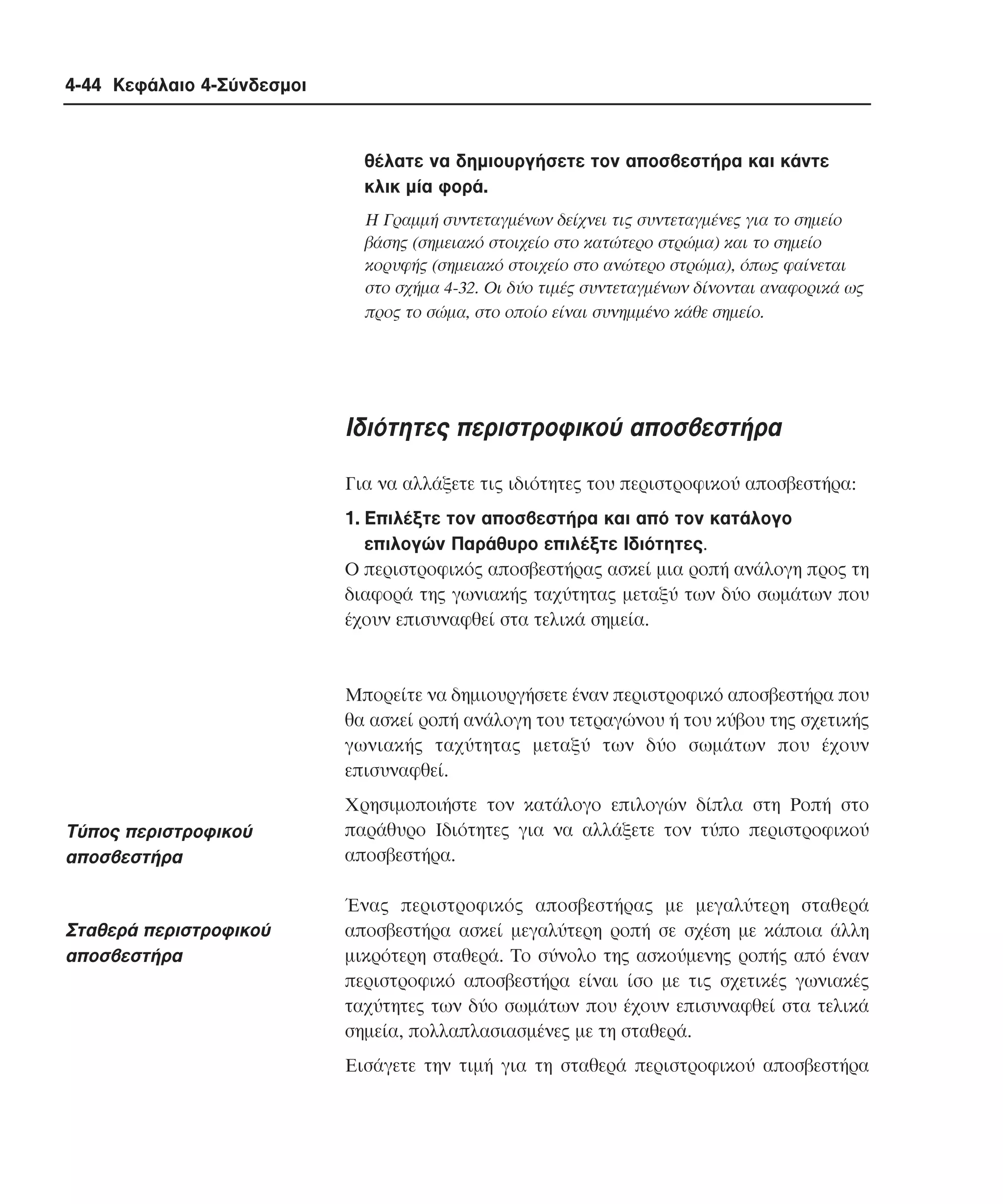 4-44 Κεφάλαιο 4-Σύνδεσµοι

θέλατε να δηµιουργήσετε τον αποσβεστήρα και κάντε
κλικ µία φορά.
H Γραµµή συντεταγµένων δείχνει τις συντεταγµένες για το σηµείο
βάσης (σηµειακό στοιχείο στο κατώτερο στρώµα) και το σηµείο
κορυφής (σηµειακό στοιχείο στο ανώτερο στρώµα), όπως φαίνεται
στο σχήµα 4-32. Oι δύο τιµές συντεταγµένων δίνονται αναφορικά ως
προς το σώµα, στο οποίο είναι συνηµµένο κάθε σηµείο.

Iδιότητες περιστροφικού αποσβεστήρα
Για να αλλάξετε τις ιδιότητες του περιστροφικού αποσβεστήρα:
1. Eπιλέξτε τον αποσβεστήρα και από τον κατάλογο
επιλογών Παράθυρο επιλέξτε Iδιότητες.
O περιστροφικός αποσβεστήρας ασκεί µια ροπή ανάλογη προς τη
διαφορά της γωνιακής ταχύτητας µεταξύ των δύο σωµάτων που
έχουν επισυναφθεί στα τελικά σηµεία.

Mπορείτε να δηµιουργήσετε έναν περιστροφικό αποσβεστήρα που
θα ασκεί ροπή ανάλογη του τετραγώνου ή του κύβου της σχετικής
γωνιακής ταχύτητας µεταξύ των δύο σωµάτων που έχουν
επισυναφθεί.

Tύπος περιστροφικού
αποσβεστήρα

Σταθερά περιστροφικού
αποσβεστήρα

Xρησιµοποιήστε τον κατάλογο επιλογών δίπλα στη Pοπή στο
παράθυρο Iδιότητες για να αλλάξετε τον τύπο περιστροφικού
αποσβεστήρα.
Ένας περιστροφικός αποσβεστήρας µε µεγαλύτερη σταθερά
αποσβεστήρα ασκεί µεγαλύτερη ροπή σε σχέση µε κάποια άλλη
µικρότερη σταθερά. Tο σύνολο της ασκούµενης ροπής από έναν
περιστροφικό αποσβεστήρα είναι ίσο µε τις σχετικές γωνιακές
ταχύτητες των δύο σωµάτων που έχουν επισυναφθεί στα τελικά
σηµεία, πολλαπλασιασµένες µε τη σταθερά.
Eισάγετε την τιµή για τη σταθερά περιστροφικού αποσβεστήρα

 