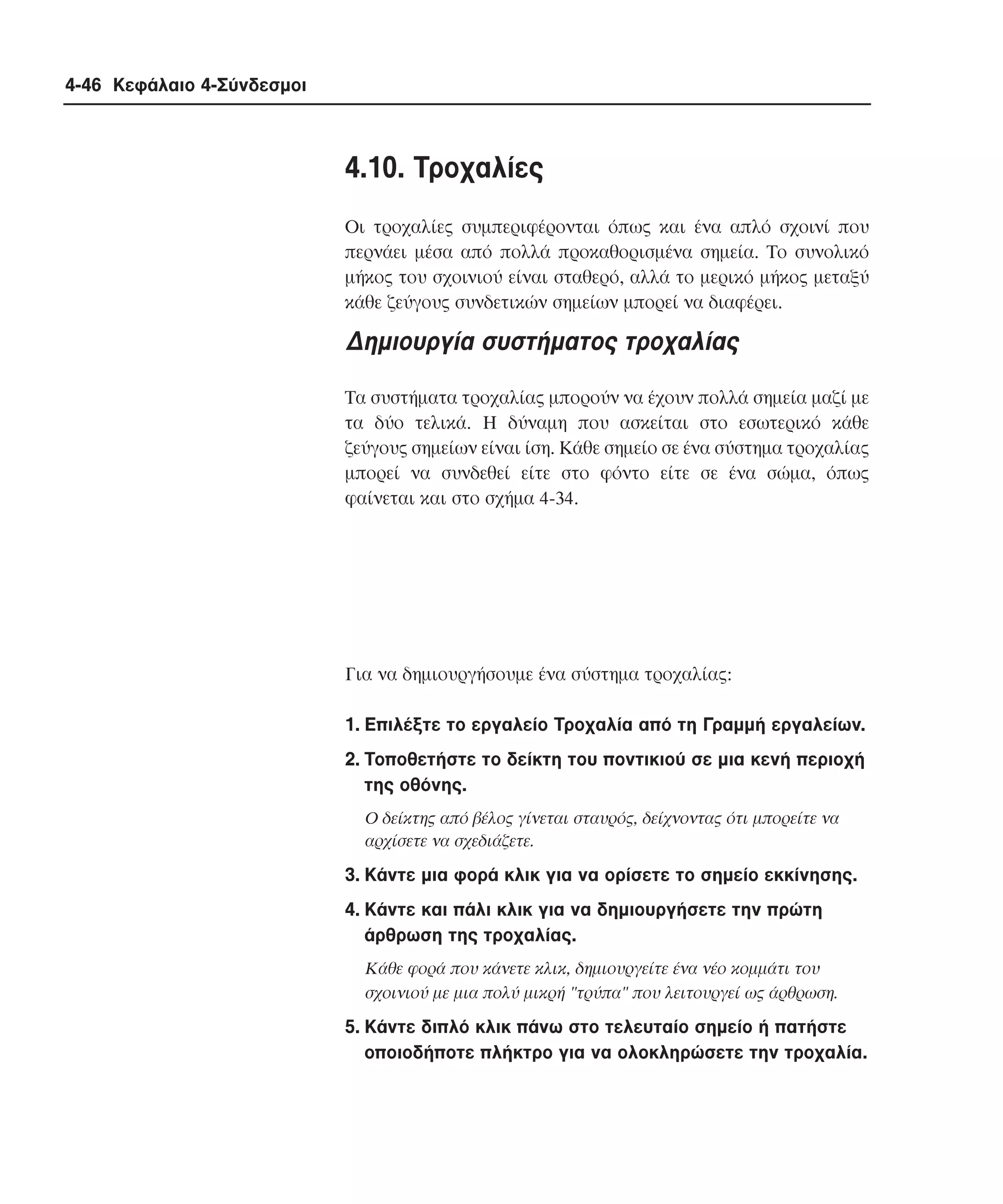 4-46 Κεφάλαιο 4-Σύνδεσµοι

4.10. Tροχαλίες
Oι τροχαλίες συµπεριφέρονται όπως και ένα απλό σχοινί που
περνάει µέσα από πολλά προκαθορισµένα σηµεία. Tο συνολικό
µήκος του σχοινιού είναι σταθερό, αλλά το µερικό µήκος µεταξύ
κάθε ζεύγους συνδετικών σηµείων µπορεί να διαφέρει.

∆ηµιουργία συστήµατος τροχαλίας
Tα συστήµατα τροχαλίας µπορούν να έχουν πολλά σηµεία µαζί µε
τα δύο τελικά. H δύναµη που ασκείται στο εσωτερικό κάθε
ζεύγους σηµείων είναι ίση. Kάθε σηµείο σε ένα σύστηµα τροχαλίας
µπορεί να συνδεθεί είτε στο φόντο είτε σε ένα σώµα, όπως
φαίνεται και στο σχήµα 4-34.

Για να δηµιουργήσουµε ένα σύστηµα τροχαλίας:
1. Eπιλέξτε το εργαλείο Tροχαλία από τη Γραµµή εργαλείων.
2. Tοποθετήστε το δείκτη του ποντικιού σε µια κενή περιοχή
της οθόνης.
O δείκτης από βέλος γίνεται σταυρός, δείχνοντας ότι µπορείτε να
αρχίσετε να σχεδιάζετε.

3. Kάντε µια φορά κλικ για να ορίσετε το σηµείο εκκίνησης.
4. Kάντε και πάλι κλικ για να δηµιουργήσετε την πρώτη
άρθρωση της τροχαλίας.
Kάθε φορά που κάνετε κλικ, δηµιουργείτε ένα νέο κοµµάτι του
σχοινιού µε µια πολύ µικρή "τρύπα" που λειτουργεί ως άρθρωση.

5. Kάντε διπλό κλικ πάνω στο τελευταίο σηµείο ή πατήστε
οποιοδήποτε πλήκτρο για να ολοκληρώσετε την τροχαλία.

 